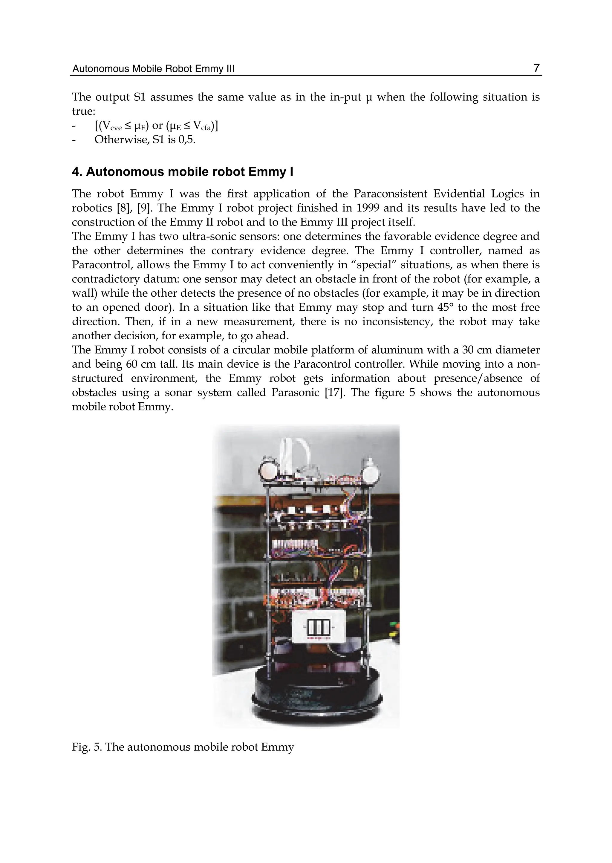 Autonomous Mobile Robot Emmy III 7
The output S1 assumes the same value as in the in-put μ when the following situation is
true:
- [(Vcve ≤ μE) or (μE ≤ Vcfa)]
- Otherwise, S1 is 0,5.
4. Autonomous mobile robot Emmy I
The robot Emmy I was the first application of the Paraconsistent Evidential Logics in
robotics [8], [9]. The Emmy I robot project finished in 1999 and its results have led to the
construction of the Emmy II robot and to the Emmy III project itself.
The Emmy I has two ultra-sonic sensors: one determines the favorable evidence degree and
the other determines the contrary evidence degree. The Emmy I controller, named as
Paracontrol, allows the Emmy I to act conveniently in “special” situations, as when there is
contradictory datum: one sensor may detect an obstacle in front of the robot (for example, a
wall) while the other detects the presence of no obstacles (for example, it may be in direction
to an opened door). In a situation like that Emmy may stop and turn 45° to the most free
direction. Then, if in a new measurement, there is no inconsistency, the robot may take
another decision, for example, to go ahead.
The Emmy I robot consists of a circular mobile platform of aluminum with a 30 cm diameter
and being 60 cm tall. Its main device is the Paracontrol controller. While moving into a non-
structured environment, the Emmy robot gets information about presence/absence of
obstacles using a sonar system called Parasonic [17]. The figure 5 shows the autonomous
mobile robot Emmy.
Fig. 5. The autonomous mobile robot Emmy
 