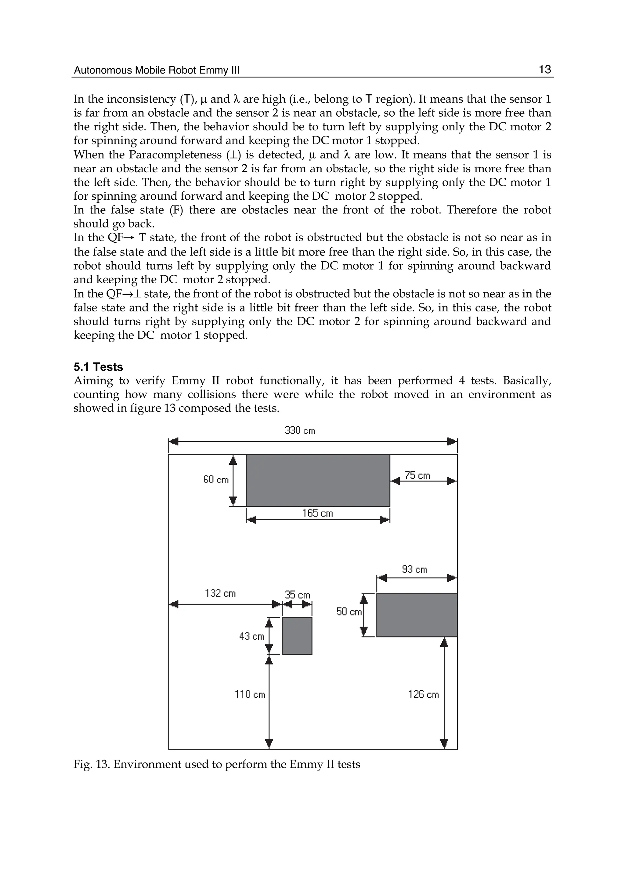 Autonomous Mobile Robot Emmy III 13
In the inconsistency (T), μ and λ are high (i.e., belong to T region). It means that the sensor 1
is far from an obstacle and the sensor 2 is near an obstacle, so the left side is more free than
the right side. Then, the behavior should be to turn left by supplying only the DC motor 2
for spinning around forward and keeping the DC motor 1 stopped.
When the Paracompleteness (⊥) is detected, μ and λ are low. It means that the sensor 1 is
near an obstacle and the sensor 2 is far from an obstacle, so the right side is more free than
the left side. Then, the behavior should be to turn right by supplying only the DC motor 1
for spinning around forward and keeping the DC motor 2 stopped.
In the false state (F) there are obstacles near the front of the robot. Therefore the robot
should go back.
In the QF→ T state, the front of the robot is obstructed but the obstacle is not so near as in
the false state and the left side is a little bit more free than the right side. So, in this case, the
robot should turns left by supplying only the DC motor 1 for spinning around backward
and keeping the DC motor 2 stopped.
In the QF→⊥ state, the front of the robot is obstructed but the obstacle is not so near as in the
false state and the right side is a little bit freer than the left side. So, in this case, the robot
should turns right by supplying only the DC motor 2 for spinning around backward and
keeping the DC motor 1 stopped.
5.1 Tests
Aiming to verify Emmy II robot functionally, it has been performed 4 tests. Basically,
counting how many collisions there were while the robot moved in an environment as
showed in figure 13 composed the tests.
Fig. 13. Environment used to perform the Emmy II tests
 