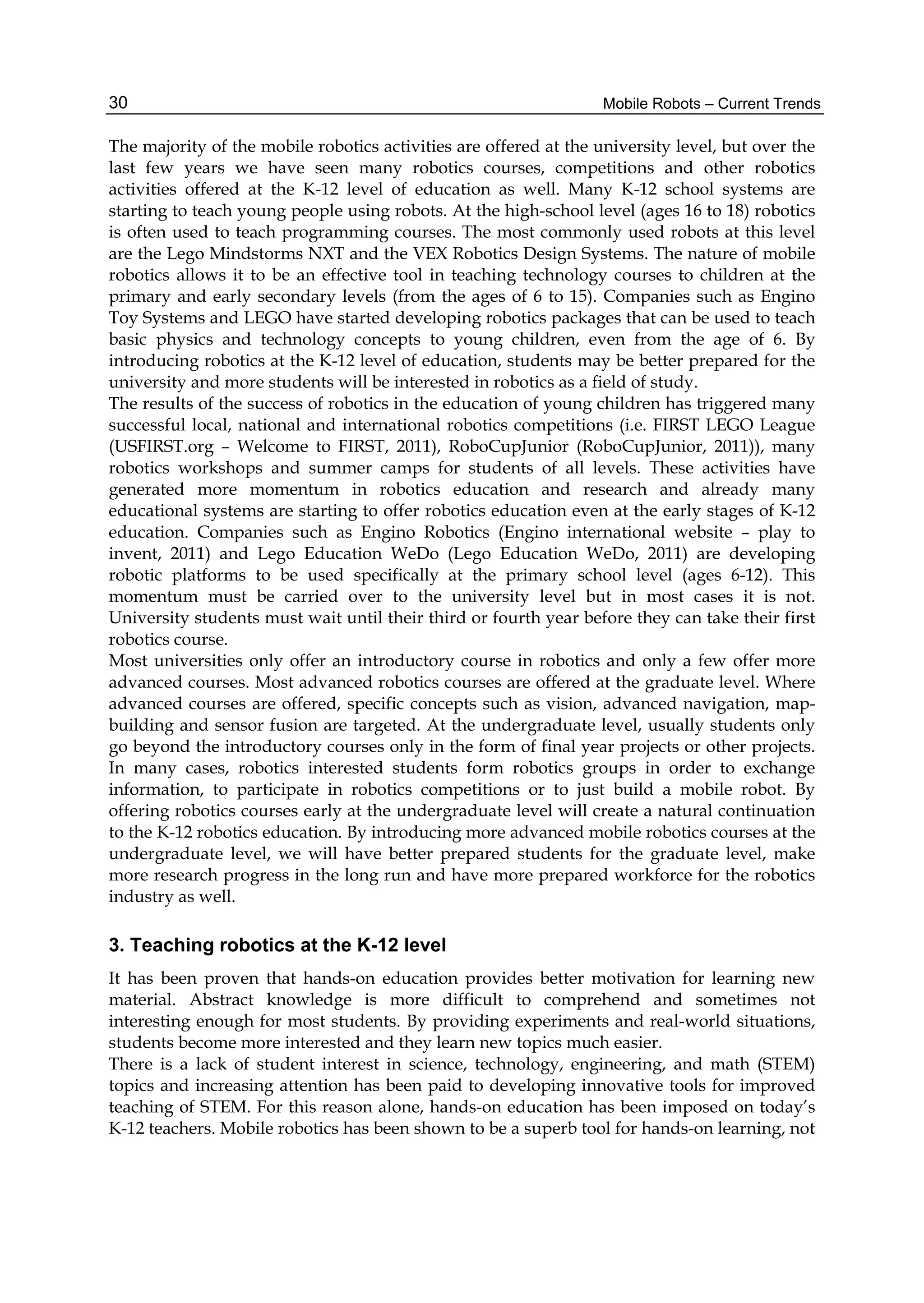 Mobile Robots – Current Trends
30
The majority of the mobile robotics activities are offered at the university level, but over the
last few years we have seen many robotics courses, competitions and other robotics
activities offered at the K-12 level of education as well. Many K-12 school systems are
starting to teach young people using robots. At the high-school level (ages 16 to 18) robotics
is often used to teach programming courses. The most commonly used robots at this level
are the Lego Mindstorms NXT and the VEX Robotics Design Systems. The nature of mobile
robotics allows it to be an effective tool in teaching technology courses to children at the
primary and early secondary levels (from the ages of 6 to 15). Companies such as Engino
Toy Systems and LEGO have started developing robotics packages that can be used to teach
basic physics and technology concepts to young children, even from the age of 6. By
introducing robotics at the K-12 level of education, students may be better prepared for the
university and more students will be interested in robotics as a field of study.
The results of the success of robotics in the education of young children has triggered many
successful local, national and international robotics competitions (i.e. FIRST LEGO League
(USFIRST.org – Welcome to FIRST, 2011), RoboCupJunior (RoboCupJunior, 2011)), many
robotics workshops and summer camps for students of all levels. These activities have
generated more momentum in robotics education and research and already many
educational systems are starting to offer robotics education even at the early stages of K-12
education. Companies such as Engino Robotics (Engino international website – play to
invent, 2011) and Lego Education WeDo (Lego Education WeDo, 2011) are developing
robotic platforms to be used specifically at the primary school level (ages 6-12). This
momentum must be carried over to the university level but in most cases it is not.
University students must wait until their third or fourth year before they can take their first
robotics course.
Most universities only offer an introductory course in robotics and only a few offer more
advanced courses. Most advanced robotics courses are offered at the graduate level. Where
advanced courses are offered, specific concepts such as vision, advanced navigation, map-
building and sensor fusion are targeted. At the undergraduate level, usually students only
go beyond the introductory courses only in the form of final year projects or other projects.
In many cases, robotics interested students form robotics groups in order to exchange
information, to participate in robotics competitions or to just build a mobile robot. By
offering robotics courses early at the undergraduate level will create a natural continuation
to the K-12 robotics education. By introducing more advanced mobile robotics courses at the
undergraduate level, we will have better prepared students for the graduate level, make
more research progress in the long run and have more prepared workforce for the robotics
industry as well.
3. Teaching robotics at the K-12 level
It has been proven that hands-on education provides better motivation for learning new
material. Abstract knowledge is more difficult to comprehend and sometimes not
interesting enough for most students. By providing experiments and real-world situations,
students become more interested and they learn new topics much easier.
There is a lack of student interest in science, technology, engineering, and math (STEM)
topics and increasing attention has been paid to developing innovative tools for improved
teaching of STEM. For this reason alone, hands-on education has been imposed on today’s
K-12 teachers. Mobile robotics has been shown to be a superb tool for hands-on learning, not
 