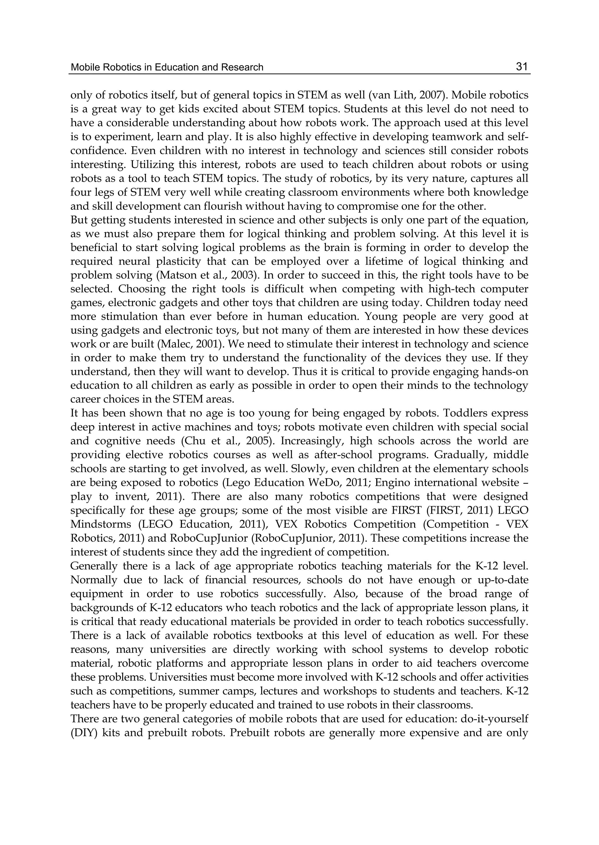 Mobile Robotics in Education and Research 31
only of robotics itself, but of general topics in STEM as well (van Lith, 2007). Mobile robotics
is a great way to get kids excited about STEM topics. Students at this level do not need to
have a considerable understanding about how robots work. The approach used at this level
is to experiment, learn and play. It is also highly effective in developing teamwork and self-
confidence. Even children with no interest in technology and sciences still consider robots
interesting. Utilizing this interest, robots are used to teach children about robots or using
robots as a tool to teach STEM topics. The study of robotics, by its very nature, captures all
four legs of STEM very well while creating classroom environments where both knowledge
and skill development can flourish without having to compromise one for the other.
But getting students interested in science and other subjects is only one part of the equation,
as we must also prepare them for logical thinking and problem solving. At this level it is
beneficial to start solving logical problems as the brain is forming in order to develop the
required neural plasticity that can be employed over a lifetime of logical thinking and
problem solving (Matson et al., 2003). In order to succeed in this, the right tools have to be
selected. Choosing the right tools is difficult when competing with high-tech computer
games, electronic gadgets and other toys that children are using today. Children today need
more stimulation than ever before in human education. Young people are very good at
using gadgets and electronic toys, but not many of them are interested in how these devices
work or are built (Malec, 2001). We need to stimulate their interest in technology and science
in order to make them try to understand the functionality of the devices they use. If they
understand, then they will want to develop. Thus it is critical to provide engaging hands-on
education to all children as early as possible in order to open their minds to the technology
career choices in the STEM areas.
It has been shown that no age is too young for being engaged by robots. Toddlers express
deep interest in active machines and toys; robots motivate even children with special social
and cognitive needs (Chu et al., 2005). Increasingly, high schools across the world are
providing elective robotics courses as well as after-school programs. Gradually, middle
schools are starting to get involved, as well. Slowly, even children at the elementary schools
are being exposed to robotics (Lego Education WeDo, 2011; Engino international website –
play to invent, 2011). There are also many robotics competitions that were designed
specifically for these age groups; some of the most visible are FIRST (FIRST, 2011) LEGO
Mindstorms (LEGO Education, 2011), VEX Robotics Competition (Competition - VEX
Robotics, 2011) and RoboCupJunior (RoboCupJunior, 2011). These competitions increase the
interest of students since they add the ingredient of competition.
Generally there is a lack of age appropriate robotics teaching materials for the K-12 level.
Normally due to lack of financial resources, schools do not have enough or up-to-date
equipment in order to use robotics successfully. Also, because of the broad range of
backgrounds of K-12 educators who teach robotics and the lack of appropriate lesson plans, it
is critical that ready educational materials be provided in order to teach robotics successfully.
There is a lack of available robotics textbooks at this level of education as well. For these
reasons, many universities are directly working with school systems to develop robotic
material, robotic platforms and appropriate lesson plans in order to aid teachers overcome
these problems. Universities must become more involved with K-12 schools and offer activities
such as competitions, summer camps, lectures and workshops to students and teachers. K-12
teachers have to be properly educated and trained to use robots in their classrooms.
There are two general categories of mobile robots that are used for education: do-it-yourself
(DIY) kits and prebuilt robots. Prebuilt robots are generally more expensive and are only
 
