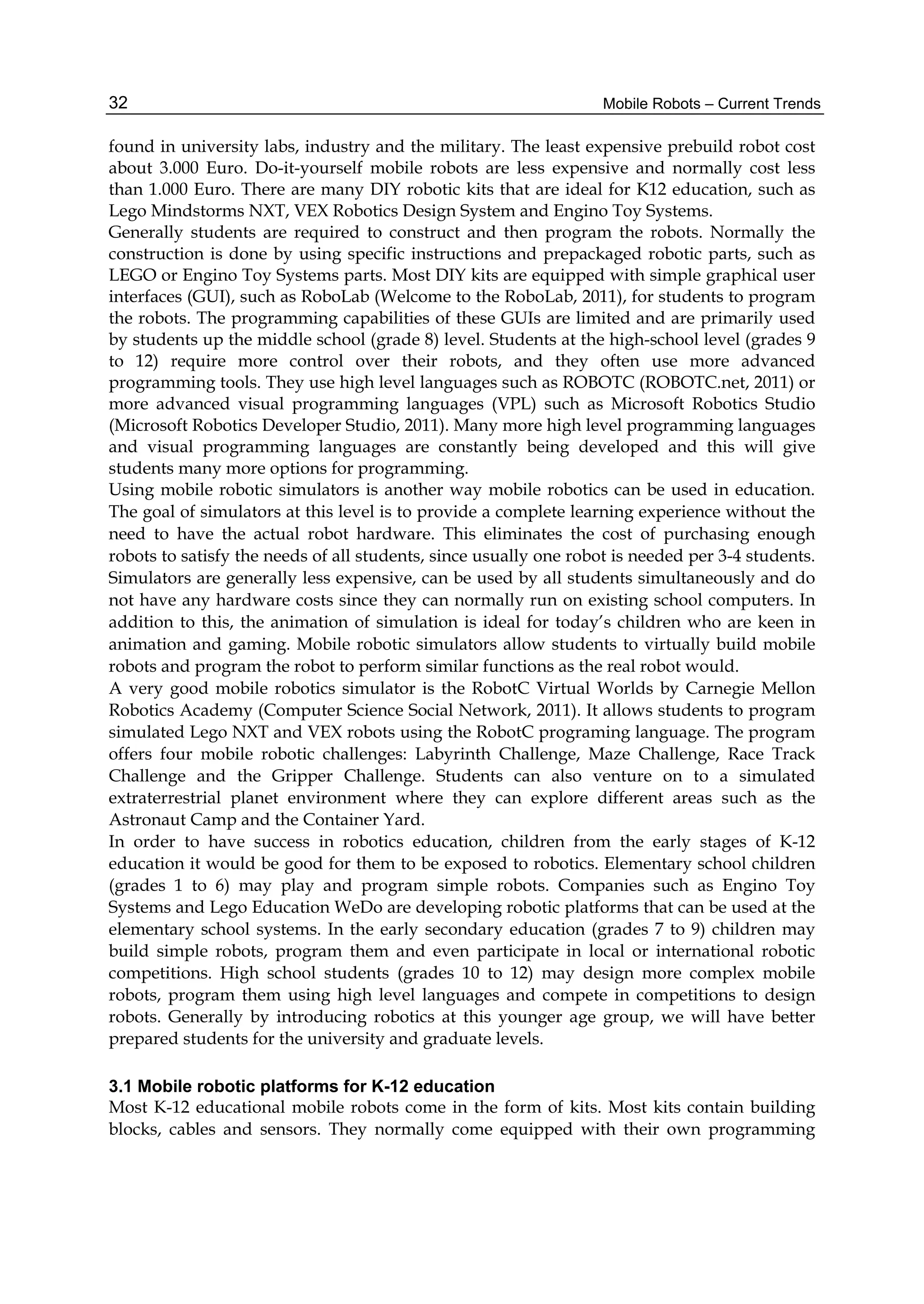 Mobile Robots – Current Trends
32
found in university labs, industry and the military. The least expensive prebuild robot cost
about 3.000 Euro. Do-it-yourself mobile robots are less expensive and normally cost less
than 1.000 Euro. There are many DIY robotic kits that are ideal for K12 education, such as
Lego Mindstorms NXT, VEX Robotics Design System and Engino Toy Systems.
Generally students are required to construct and then program the robots. Normally the
construction is done by using specific instructions and prepackaged robotic parts, such as
LEGO or Engino Toy Systems parts. Most DIY kits are equipped with simple graphical user
interfaces (GUI), such as RoboLab (Welcome to the RoboLab, 2011), for students to program
the robots. The programming capabilities of these GUIs are limited and are primarily used
by students up the middle school (grade 8) level. Students at the high-school level (grades 9
to 12) require more control over their robots, and they often use more advanced
programming tools. They use high level languages such as ROBOTC (ROBOTC.net, 2011) or
more advanced visual programming languages (VPL) such as Microsoft Robotics Studio
(Microsoft Robotics Developer Studio, 2011). Many more high level programming languages
and visual programming languages are constantly being developed and this will give
students many more options for programming.
Using mobile robotic simulators is another way mobile robotics can be used in education.
The goal of simulators at this level is to provide a complete learning experience without the
need to have the actual robot hardware. This eliminates the cost of purchasing enough
robots to satisfy the needs of all students, since usually one robot is needed per 3-4 students.
Simulators are generally less expensive, can be used by all students simultaneously and do
not have any hardware costs since they can normally run on existing school computers. In
addition to this, the animation of simulation is ideal for today’s children who are keen in
animation and gaming. Mobile robotic simulators allow students to virtually build mobile
robots and program the robot to perform similar functions as the real robot would.
A very good mobile robotics simulator is the RobotC Virtual Worlds by Carnegie Mellon
Robotics Academy (Computer Science Social Network, 2011). It allows students to program
simulated Lego NXT and VEX robots using the RobotC programing language. The program
offers four mobile robotic challenges: Labyrinth Challenge, Maze Challenge, Race Track
Challenge and the Gripper Challenge. Students can also venture on to a simulated
extraterrestrial planet environment where they can explore different areas such as the
Astronaut Camp and the Container Yard.
In order to have success in robotics education, children from the early stages of K-12
education it would be good for them to be exposed to robotics. Elementary school children
(grades 1 to 6) may play and program simple robots. Companies such as Engino Toy
Systems and Lego Education WeDo are developing robotic platforms that can be used at the
elementary school systems. In the early secondary education (grades 7 to 9) children may
build simple robots, program them and even participate in local or international robotic
competitions. High school students (grades 10 to 12) may design more complex mobile
robots, program them using high level languages and compete in competitions to design
robots. Generally by introducing robotics at this younger age group, we will have better
prepared students for the university and graduate levels.
3.1 Mobile robotic platforms for K-12 education
Most K-12 educational mobile robots come in the form of kits. Most kits contain building
blocks, cables and sensors. They normally come equipped with their own programming
 