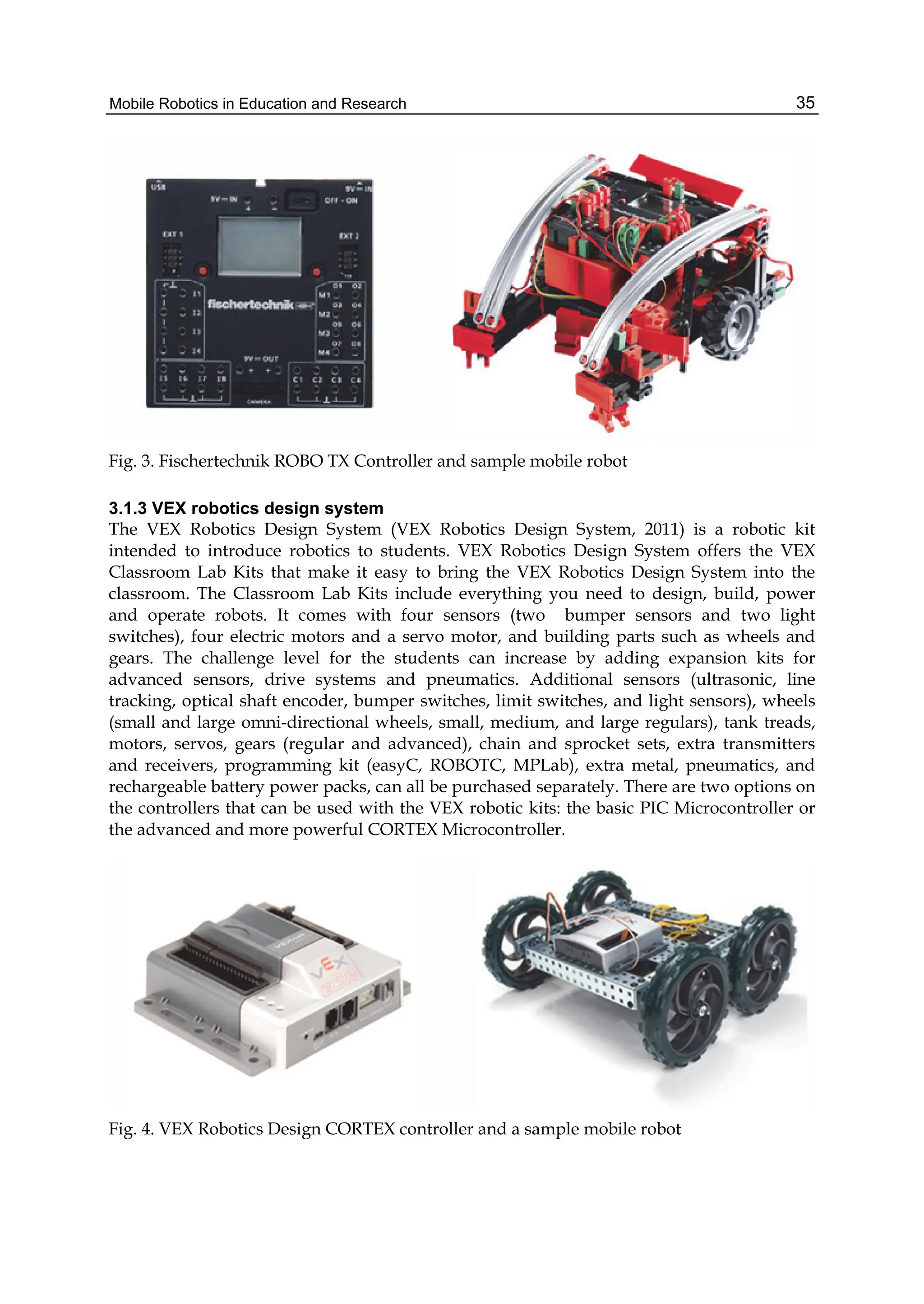 Mobile Robotics in Education and Research 35
Fig. 3. Fischertechnik ROBO TX Controller and sample mobile robot
3.1.3 VEX robotics design system
The VEX Robotics Design System (VEX Robotics Design System, 2011) is a robotic kit
intended to introduce robotics to students. VEX Robotics Design System offers the VEX
Classroom Lab Kits that make it easy to bring the VEX Robotics Design System into the
classroom. The Classroom Lab Kits include everything you need to design, build, power
and operate robots. It comes with four sensors (two bumper sensors and two light
switches), four electric motors and a servo motor, and building parts such as wheels and
gears. The challenge level for the students can increase by adding expansion kits for
advanced sensors, drive systems and pneumatics. Additional sensors (ultrasonic, line
tracking, optical shaft encoder, bumper switches, limit switches, and light sensors), wheels
(small and large omni-directional wheels, small, medium, and large regulars), tank treads,
motors, servos, gears (regular and advanced), chain and sprocket sets, extra transmitters
and receivers, programming kit (easyC, ROBOTC, MPLab), extra metal, pneumatics, and
rechargeable battery power packs, can all be purchased separately. There are two options on
the controllers that can be used with the VEX robotic kits: the basic PIC Microcontroller or
the advanced and more powerful CORTEX Microcontroller.
Fig. 4. VEX Robotics Design CORTEX controller and a sample mobile robot
 