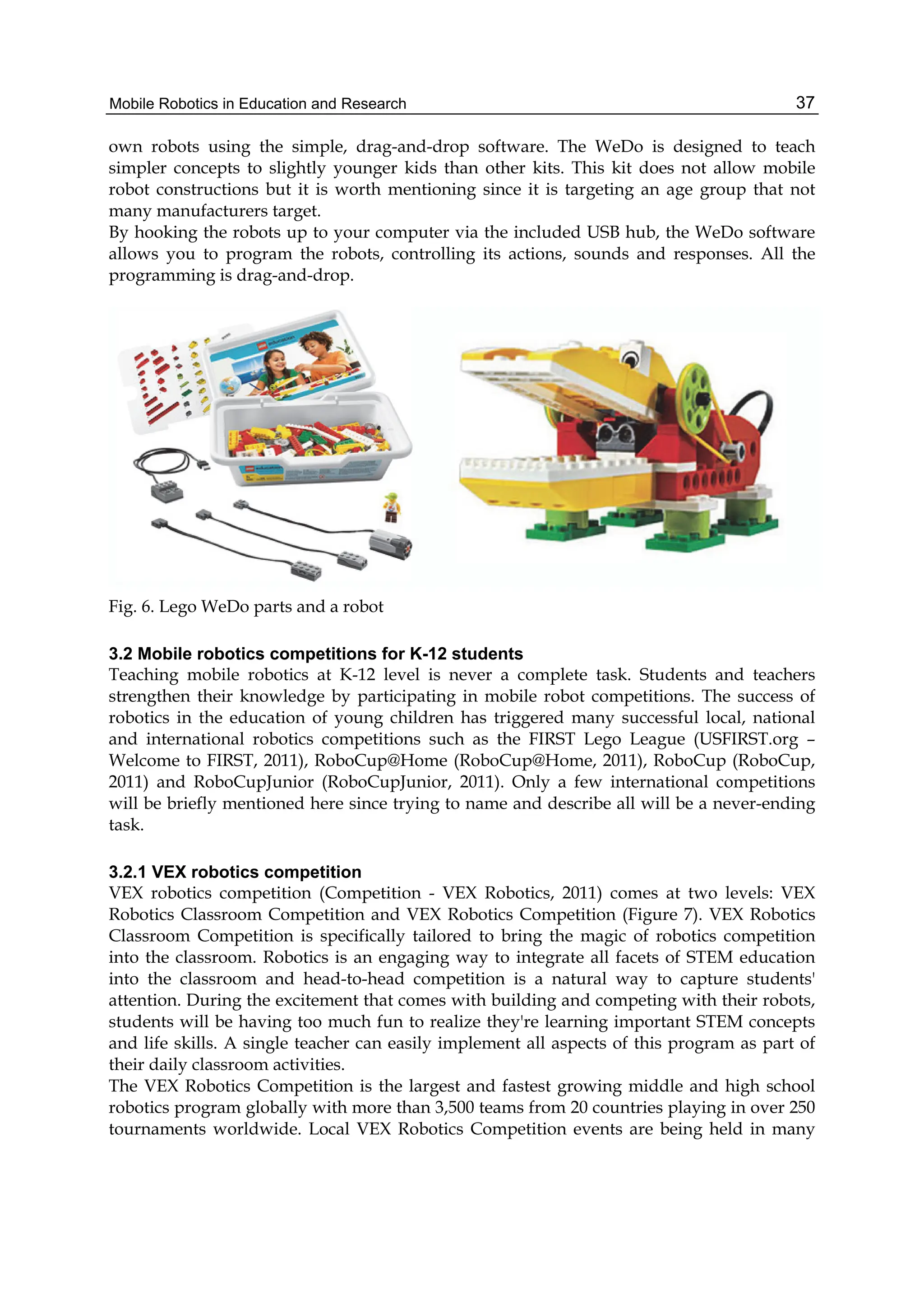 Mobile Robotics in Education and Research 37
own robots using the simple, drag-and-drop software. The WeDo is designed to teach
simpler concepts to slightly younger kids than other kits. This kit does not allow mobile
robot constructions but it is worth mentioning since it is targeting an age group that not
many manufacturers target.
By hooking the robots up to your computer via the included USB hub, the WeDo software
allows you to program the robots, controlling its actions, sounds and responses. All the
programming is drag-and-drop.
Fig. 6. Lego WeDo parts and a robot
3.2 Mobile robotics competitions for K-12 students
Teaching mobile robotics at K-12 level is never a complete task. Students and teachers
strengthen their knowledge by participating in mobile robot competitions. The success of
robotics in the education of young children has triggered many successful local, national
and international robotics competitions such as the FIRST Lego League (USFIRST.org –
Welcome to FIRST, 2011), RoboCup@Home (RoboCup@Home, 2011), RoboCup (RoboCup,
2011) and RoboCupJunior (RoboCupJunior, 2011). Only a few international competitions
will be briefly mentioned here since trying to name and describe all will be a never-ending
task.
3.2.1 VEX robotics competition
VEX robotics competition (Competition - VEX Robotics, 2011) comes at two levels: VEX
Robotics Classroom Competition and VEX Robotics Competition (Figure 7). VEX Robotics
Classroom Competition is specifically tailored to bring the magic of robotics competition
into the classroom. Robotics is an engaging way to integrate all facets of STEM education
into the classroom and head-to-head competition is a natural way to capture students'
attention. During the excitement that comes with building and competing with their robots,
students will be having too much fun to realize they're learning important STEM concepts
and life skills. A single teacher can easily implement all aspects of this program as part of
their daily classroom activities.
The VEX Robotics Competition is the largest and fastest growing middle and high school
robotics program globally with more than 3,500 teams from 20 countries playing in over 250
tournaments worldwide. Local VEX Robotics Competition events are being held in many
 