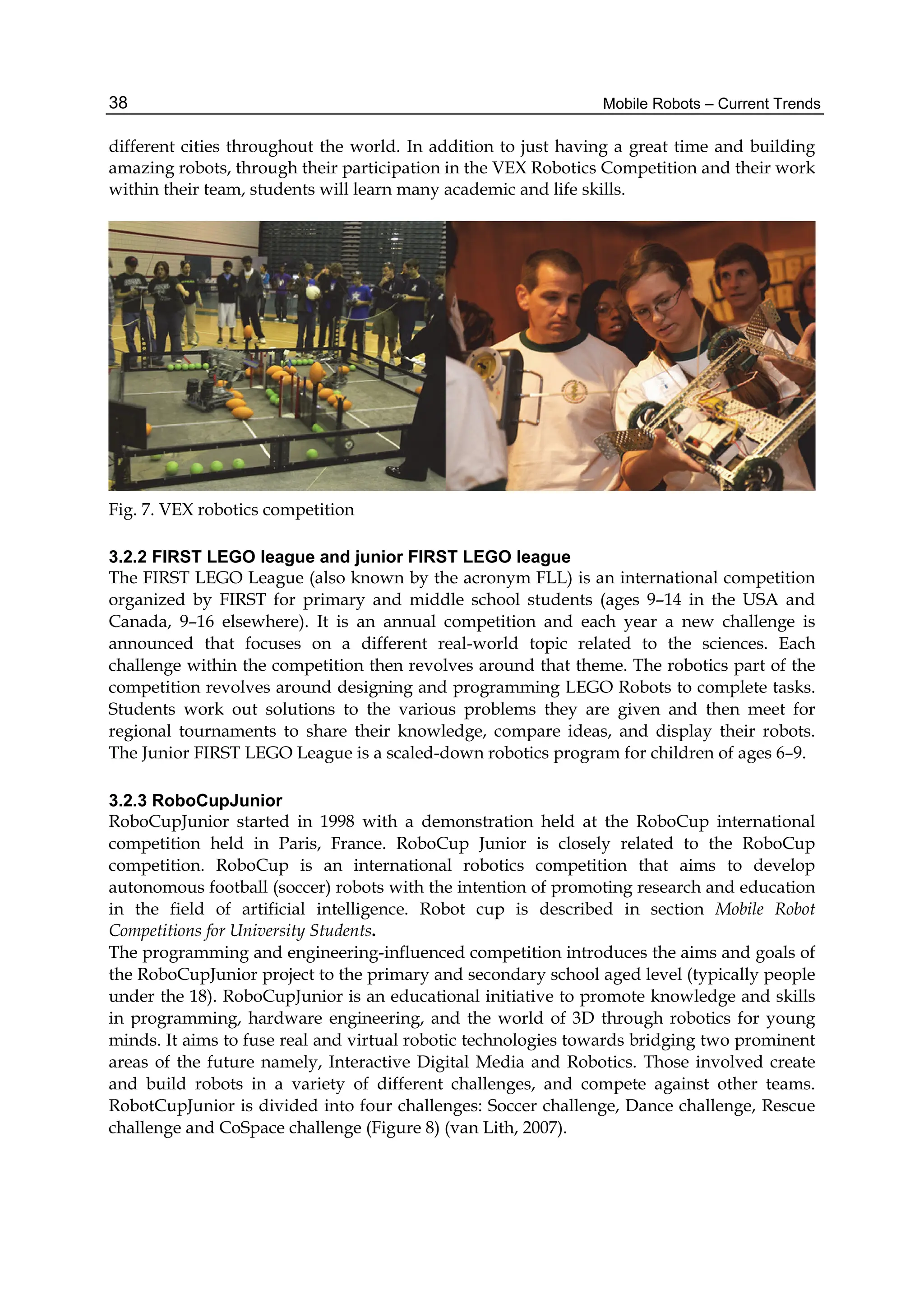 Mobile Robots – Current Trends
38
different cities throughout the world. In addition to just having a great time and building
amazing robots, through their participation in the VEX Robotics Competition and their work
within their team, students will learn many academic and life skills.
Fig. 7. VEX robotics competition
3.2.2 FIRST LEGO league and junior FIRST LEGO league
The FIRST LEGO League (also known by the acronym FLL) is an international competition
organized by FIRST for primary and middle school students (ages 9–14 in the USA and
Canada, 9–16 elsewhere). It is an annual competition and each year a new challenge is
announced that focuses on a different real-world topic related to the sciences. Each
challenge within the competition then revolves around that theme. The robotics part of the
competition revolves around designing and programming LEGO Robots to complete tasks.
Students work out solutions to the various problems they are given and then meet for
regional tournaments to share their knowledge, compare ideas, and display their robots.
The Junior FIRST LEGO League is a scaled-down robotics program for children of ages 6–9.
3.2.3 RoboCupJunior
RoboCupJunior started in 1998 with a demonstration held at the RoboCup international
competition held in Paris, France. RoboCup Junior is closely related to the RoboCup
competition. RoboCup is an international robotics competition that aims to develop
autonomous football (soccer) robots with the intention of promoting research and education
in the field of artificial intelligence. Robot cup is described in section Mobile Robot
Competitions for University Students.
The programming and engineering-influenced competition introduces the aims and goals of
the RoboCupJunior project to the primary and secondary school aged level (typically people
under the 18). RoboCupJunior is an educational initiative to promote knowledge and skills
in programming, hardware engineering, and the world of 3D through robotics for young
minds. It aims to fuse real and virtual robotic technologies towards bridging two prominent
areas of the future namely, Interactive Digital Media and Robotics. Those involved create
and build robots in a variety of different challenges, and compete against other teams.
RobotCupJunior is divided into four challenges: Soccer challenge, Dance challenge, Rescue
challenge and CoSpace challenge (Figure 8) (van Lith, 2007).
 