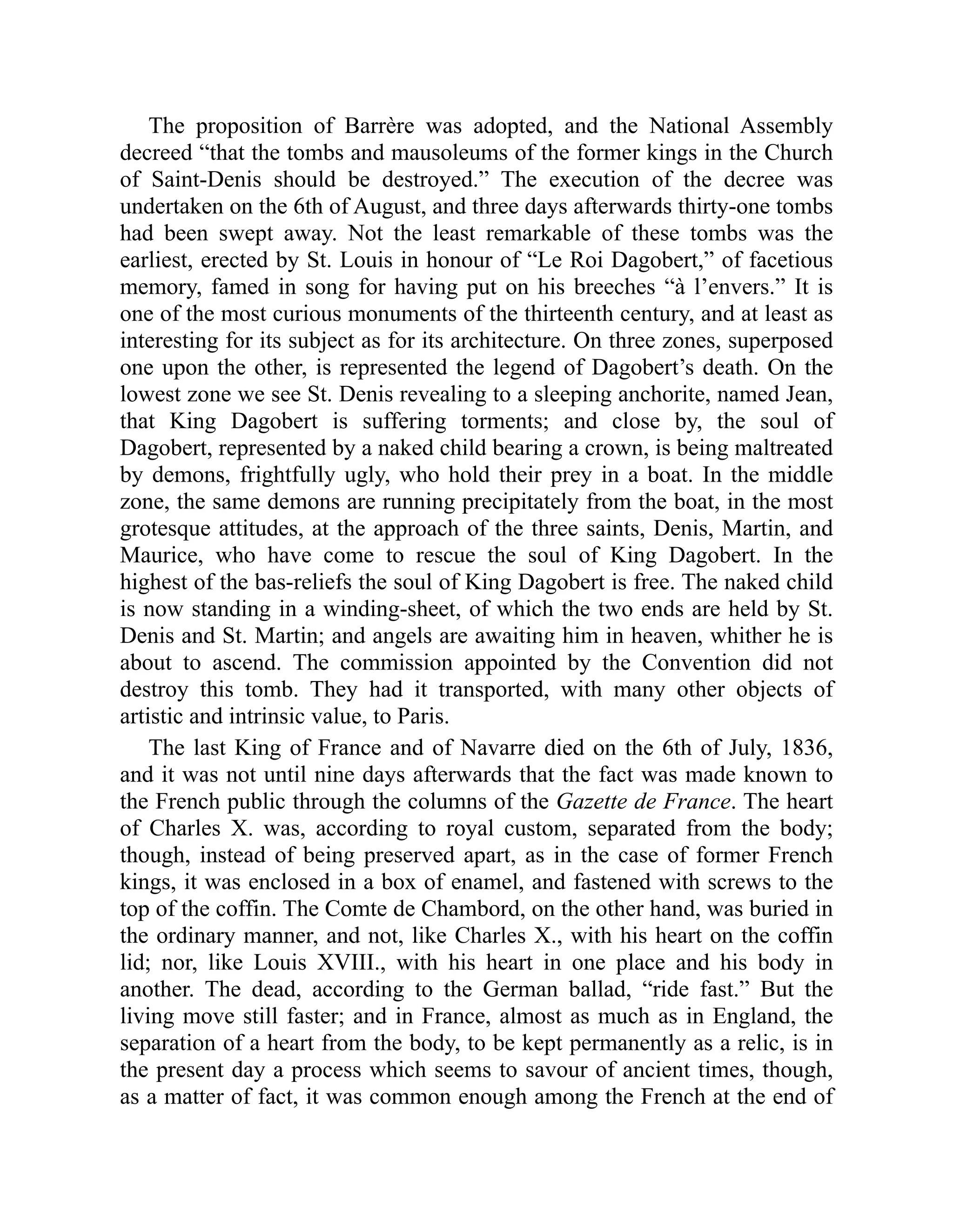 The proposition of Barrère was adopted, and the National Assembly
decreed “that the tombs and mausoleums of the former kings in the Church
of Saint-Denis should be destroyed.” The execution of the decree was
undertaken on the 6th of August, and three days afterwards thirty-one tombs
had been swept away. Not the least remarkable of these tombs was the
earliest, erected by St. Louis in honour of “Le Roi Dagobert,” of facetious
memory, famed in song for having put on his breeches “à l’envers.” It is
one of the most curious monuments of the thirteenth century, and at least as
interesting for its subject as for its architecture. On three zones, superposed
one upon the other, is represented the legend of Dagobert’s death. On the
lowest zone we see St. Denis revealing to a sleeping anchorite, named Jean,
that King Dagobert is suffering torments; and close by, the soul of
Dagobert, represented by a naked child bearing a crown, is being maltreated
by demons, frightfully ugly, who hold their prey in a boat. In the middle
zone, the same demons are running precipitately from the boat, in the most
grotesque attitudes, at the approach of the three saints, Denis, Martin, and
Maurice, who have come to rescue the soul of King Dagobert. In the
highest of the bas-reliefs the soul of King Dagobert is free. The naked child
is now standing in a winding-sheet, of which the two ends are held by St.
Denis and St. Martin; and angels are awaiting him in heaven, whither he is
about to ascend. The commission appointed by the Convention did not
destroy this tomb. They had it transported, with many other objects of
artistic and intrinsic value, to Paris.
The last King of France and of Navarre died on the 6th of July, 1836,
and it was not until nine days afterwards that the fact was made known to
the French public through the columns of the Gazette de France. The heart
of Charles X. was, according to royal custom, separated from the body;
though, instead of being preserved apart, as in the case of former French
kings, it was enclosed in a box of enamel, and fastened with screws to the
top of the coffin. The Comte de Chambord, on the other hand, was buried in
the ordinary manner, and not, like Charles X., with his heart on the coffin
lid; nor, like Louis XVIII., with his heart in one place and his body in
another. The dead, according to the German ballad, “ride fast.” But the
living move still faster; and in France, almost as much as in England, the
separation of a heart from the body, to be kept permanently as a relic, is in
the present day a process which seems to savour of ancient times, though,
as a matter of fact, it was common enough among the French at the end of
 