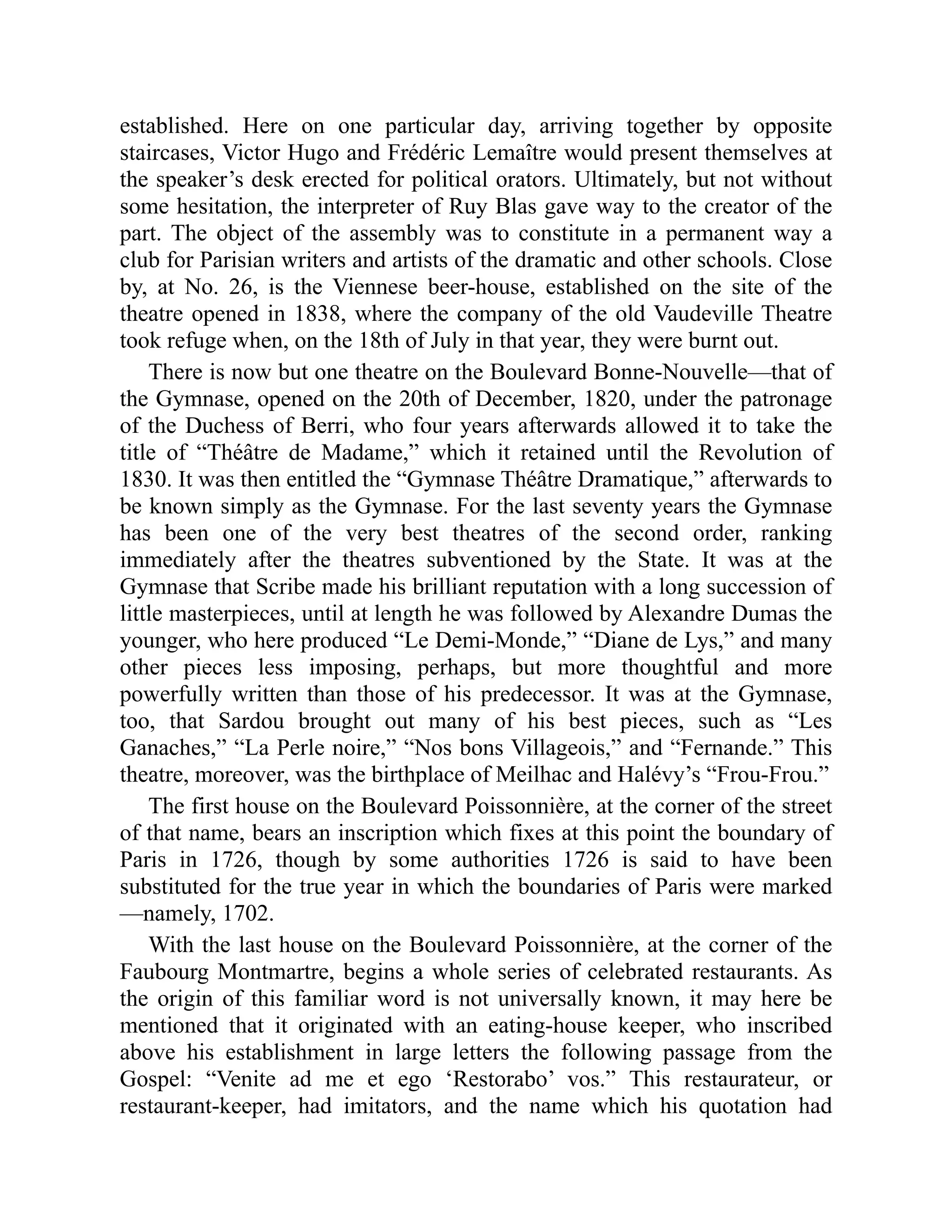 established. Here on one particular day, arriving together by opposite
staircases, Victor Hugo and Frédéric Lemaître would present themselves at
the speaker’s desk erected for political orators. Ultimately, but not without
some hesitation, the interpreter of Ruy Blas gave way to the creator of the
part. The object of the assembly was to constitute in a permanent way a
club for Parisian writers and artists of the dramatic and other schools. Close
by, at No. 26, is the Viennese beer-house, established on the site of the
theatre opened in 1838, where the company of the old Vaudeville Theatre
took refuge when, on the 18th of July in that year, they were burnt out.
There is now but one theatre on the Boulevard Bonne-Nouvelle—that of
the Gymnase, opened on the 20th of December, 1820, under the patronage
of the Duchess of Berri, who four years afterwards allowed it to take the
title of “Théâtre de Madame,” which it retained until the Revolution of
1830. It was then entitled the “Gymnase Théâtre Dramatique,” afterwards to
be known simply as the Gymnase. For the last seventy years the Gymnase
has been one of the very best theatres of the second order, ranking
immediately after the theatres subventioned by the State. It was at the
Gymnase that Scribe made his brilliant reputation with a long succession of
little masterpieces, until at length he was followed by Alexandre Dumas the
younger, who here produced “Le Demi-Monde,” “Diane de Lys,” and many
other pieces less imposing, perhaps, but more thoughtful and more
powerfully written than those of his predecessor. It was at the Gymnase,
too, that Sardou brought out many of his best pieces, such as “Les
Ganaches,” “La Perle noire,” “Nos bons Villageois,” and “Fernande.” This
theatre, moreover, was the birthplace of Meilhac and Halévy’s “Frou-Frou.”
The first house on the Boulevard Poissonnière, at the corner of the street
of that name, bears an inscription which fixes at this point the boundary of
Paris in 1726, though by some authorities 1726 is said to have been
substituted for the true year in which the boundaries of Paris were marked
—namely, 1702.
With the last house on the Boulevard Poissonnière, at the corner of the
Faubourg Montmartre, begins a whole series of celebrated restaurants. As
the origin of this familiar word is not universally known, it may here be
mentioned that it originated with an eating-house keeper, who inscribed
above his establishment in large letters the following passage from the
Gospel: “Venite ad me et ego ‘Restorabo’ vos.” This restaurateur, or
restaurant-keeper, had imitators, and the name which his quotation had
 