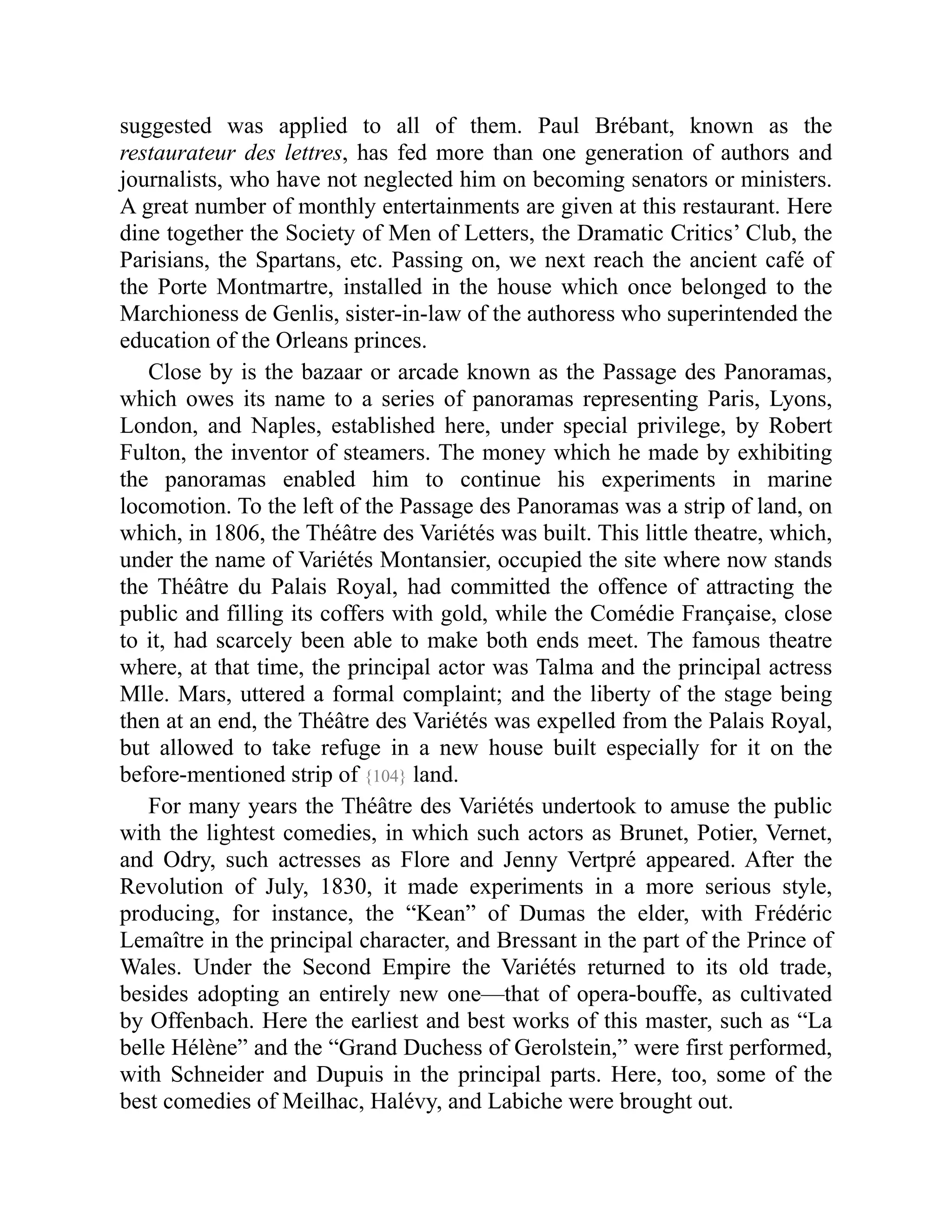 suggested was applied to all of them. Paul Brébant, known as the
restaurateur des lettres, has fed more than one generation of authors and
journalists, who have not neglected him on becoming senators or ministers.
A great number of monthly entertainments are given at this restaurant. Here
dine together the Society of Men of Letters, the Dramatic Critics’ Club, the
Parisians, the Spartans, etc. Passing on, we next reach the ancient café of
the Porte Montmartre, installed in the house which once belonged to the
Marchioness de Genlis, sister-in-law of the authoress who superintended the
education of the Orleans princes.
Close by is the bazaar or arcade known as the Passage des Panoramas,
which owes its name to a series of panoramas representing Paris, Lyons,
London, and Naples, established here, under special privilege, by Robert
Fulton, the inventor of steamers. The money which he made by exhibiting
the panoramas enabled him to continue his experiments in marine
locomotion. To the left of the Passage des Panoramas was a strip of land, on
which, in 1806, the Théâtre des Variétés was built. This little theatre, which,
under the name of Variétés Montansier, occupied the site where now stands
the Théâtre du Palais Royal, had committed the offence of attracting the
public and filling its coffers with gold, while the Comédie Française, close
to it, had scarcely been able to make both ends meet. The famous theatre
where, at that time, the principal actor was Talma and the principal actress
Mlle. Mars, uttered a formal complaint; and the liberty of the stage being
then at an end, the Théâtre des Variétés was expelled from the Palais Royal,
but allowed to take refuge in a new house built especially for it on the
before-mentioned strip of {104} land.
For many years the Théâtre des Variétés undertook to amuse the public
with the lightest comedies, in which such actors as Brunet, Potier, Vernet,
and Odry, such actresses as Flore and Jenny Vertpré appeared. After the
Revolution of July, 1830, it made experiments in a more serious style,
producing, for instance, the “Kean” of Dumas the elder, with Frédéric
Lemaître in the principal character, and Bressant in the part of the Prince of
Wales. Under the Second Empire the Variétés returned to its old trade,
besides adopting an entirely new one—that of opera-bouffe, as cultivated
by Offenbach. Here the earliest and best works of this master, such as “La
belle Hélène” and the “Grand Duchess of Gerolstein,” were first performed,
with Schneider and Dupuis in the principal parts. Here, too, some of the
best comedies of Meilhac, Halévy, and Labiche were brought out.
 