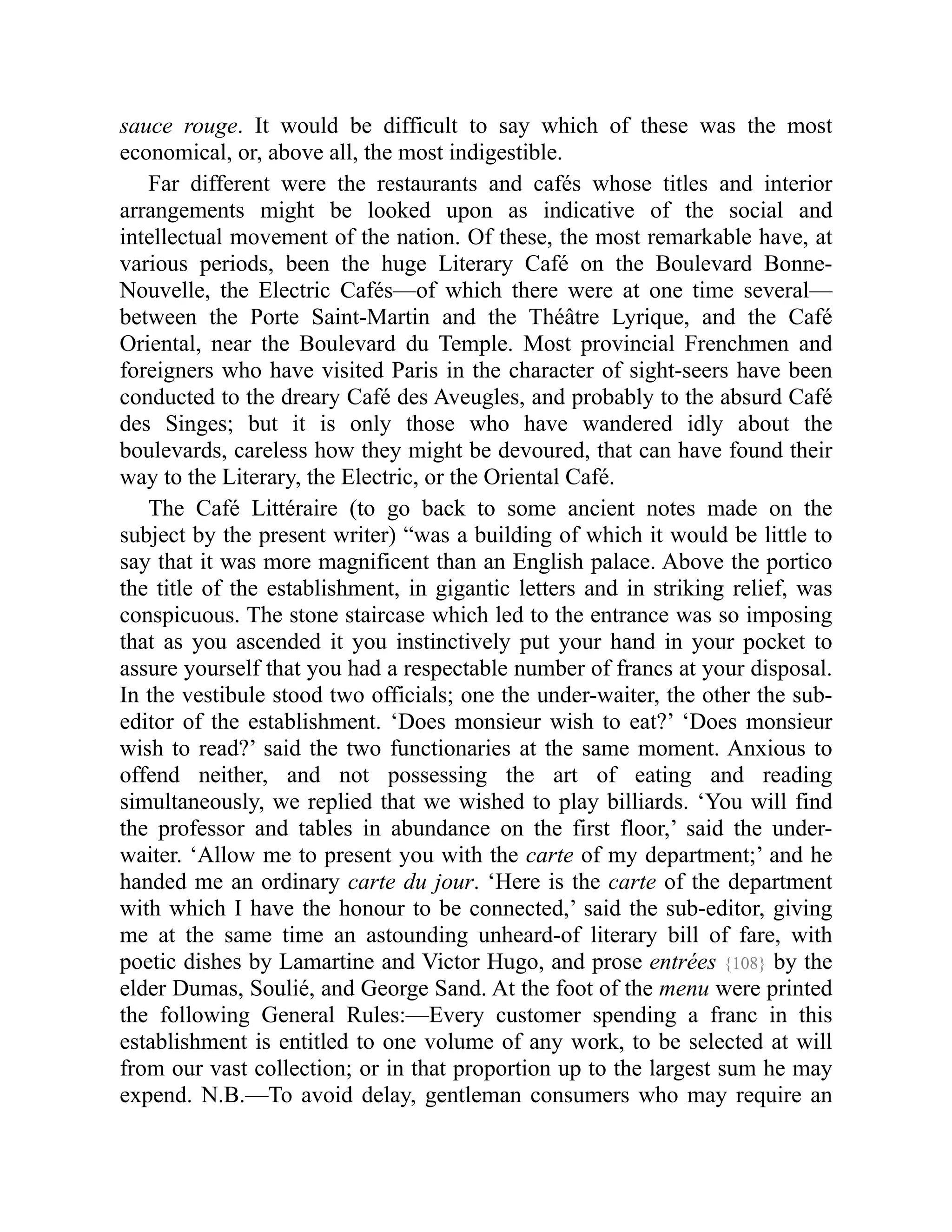 sauce rouge. It would be difficult to say which of these was the most
economical, or, above all, the most indigestible.
Far different were the restaurants and cafés whose titles and interior
arrangements might be looked upon as indicative of the social and
intellectual movement of the nation. Of these, the most remarkable have, at
various periods, been the huge Literary Café on the Boulevard Bonne-
Nouvelle, the Electric Cafés—of which there were at one time several—
between the Porte Saint-Martin and the Théâtre Lyrique, and the Café
Oriental, near the Boulevard du Temple. Most provincial Frenchmen and
foreigners who have visited Paris in the character of sight-seers have been
conducted to the dreary Café des Aveugles, and probably to the absurd Café
des Singes; but it is only those who have wandered idly about the
boulevards, careless how they might be devoured, that can have found their
way to the Literary, the Electric, or the Oriental Café.
The Café Littéraire (to go back to some ancient notes made on the
subject by the present writer) “was a building of which it would be little to
say that it was more magnificent than an English palace. Above the portico
the title of the establishment, in gigantic letters and in striking relief, was
conspicuous. The stone staircase which led to the entrance was so imposing
that as you ascended it you instinctively put your hand in your pocket to
assure yourself that you had a respectable number of francs at your disposal.
In the vestibule stood two officials; one the under-waiter, the other the sub-
editor of the establishment. ‘Does monsieur wish to eat?’ ‘Does monsieur
wish to read?’ said the two functionaries at the same moment. Anxious to
offend neither, and not possessing the art of eating and reading
simultaneously, we replied that we wished to play billiards. ‘You will find
the professor and tables in abundance on the first floor,’ said the under-
waiter. ‘Allow me to present you with the carte of my department;’ and he
handed me an ordinary carte du jour. ‘Here is the carte of the department
with which I have the honour to be connected,’ said the sub-editor, giving
me at the same time an astounding unheard-of literary bill of fare, with
poetic dishes by Lamartine and Victor Hugo, and prose entrées {108} by the
elder Dumas, Soulié, and George Sand. At the foot of the menu were printed
the following General Rules:—Every customer spending a franc in this
establishment is entitled to one volume of any work, to be selected at will
from our vast collection; or in that proportion up to the largest sum he may
expend. N.B.—To avoid delay, gentleman consumers who may require an
 