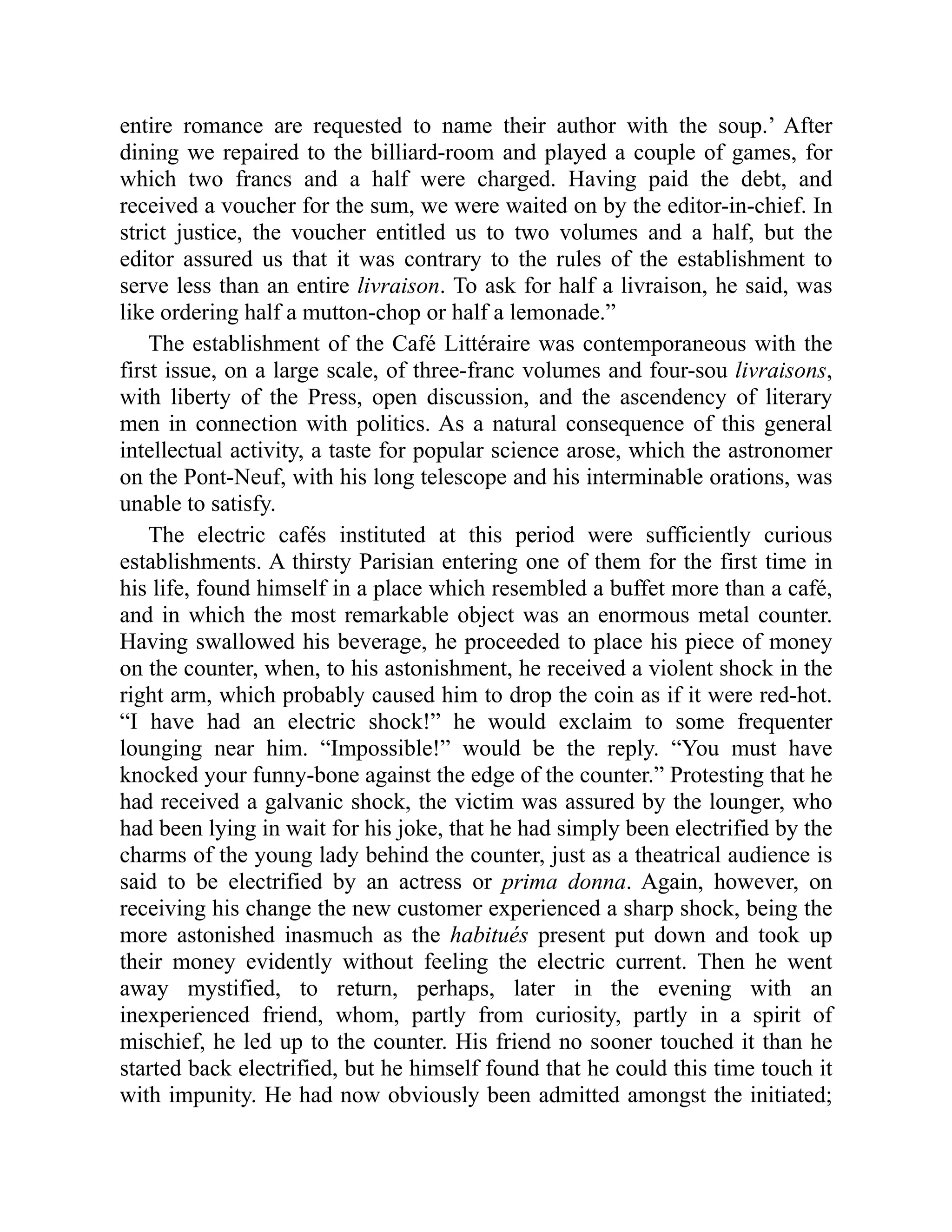 entire romance are requested to name their author with the soup.’ After
dining we repaired to the billiard-room and played a couple of games, for
which two francs and a half were charged. Having paid the debt, and
received a voucher for the sum, we were waited on by the editor-in-chief. In
strict justice, the voucher entitled us to two volumes and a half, but the
editor assured us that it was contrary to the rules of the establishment to
serve less than an entire livraison. To ask for half a livraison, he said, was
like ordering half a mutton-chop or half a lemonade.”
The establishment of the Café Littéraire was contemporaneous with the
first issue, on a large scale, of three-franc volumes and four-sou livraisons,
with liberty of the Press, open discussion, and the ascendency of literary
men in connection with politics. As a natural consequence of this general
intellectual activity, a taste for popular science arose, which the astronomer
on the Pont-Neuf, with his long telescope and his interminable orations, was
unable to satisfy.
The electric cafés instituted at this period were sufficiently curious
establishments. A thirsty Parisian entering one of them for the first time in
his life, found himself in a place which resembled a buffet more than a café,
and in which the most remarkable object was an enormous metal counter.
Having swallowed his beverage, he proceeded to place his piece of money
on the counter, when, to his astonishment, he received a violent shock in the
right arm, which probably caused him to drop the coin as if it were red-hot.
“I have had an electric shock!” he would exclaim to some frequenter
lounging near him. “Impossible!” would be the reply. “You must have
knocked your funny-bone against the edge of the counter.” Protesting that he
had received a galvanic shock, the victim was assured by the lounger, who
had been lying in wait for his joke, that he had simply been electrified by the
charms of the young lady behind the counter, just as a theatrical audience is
said to be electrified by an actress or prima donna. Again, however, on
receiving his change the new customer experienced a sharp shock, being the
more astonished inasmuch as the habitués present put down and took up
their money evidently without feeling the electric current. Then he went
away mystified, to return, perhaps, later in the evening with an
inexperienced friend, whom, partly from curiosity, partly in a spirit of
mischief, he led up to the counter. His friend no sooner touched it than he
started back electrified, but he himself found that he could this time touch it
with impunity. He had now obviously been admitted amongst the initiated;
 