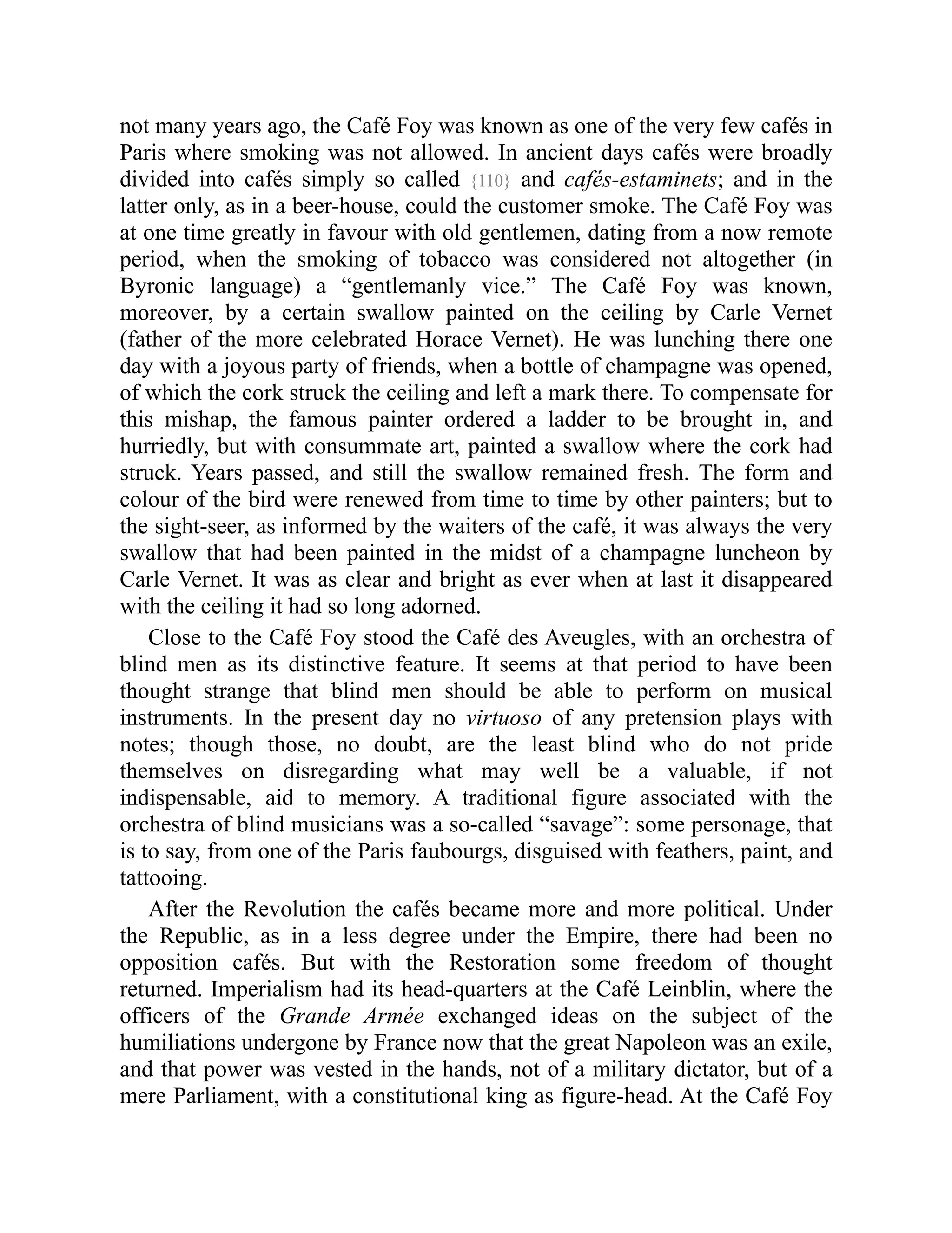 not many years ago, the Café Foy was known as one of the very few cafés in
Paris where smoking was not allowed. In ancient days cafés were broadly
divided into cafés simply so called {110} and cafés-estaminets; and in the
latter only, as in a beer-house, could the customer smoke. The Café Foy was
at one time greatly in favour with old gentlemen, dating from a now remote
period, when the smoking of tobacco was considered not altogether (in
Byronic language) a “gentlemanly vice.” The Café Foy was known,
moreover, by a certain swallow painted on the ceiling by Carle Vernet
(father of the more celebrated Horace Vernet). He was lunching there one
day with a joyous party of friends, when a bottle of champagne was opened,
of which the cork struck the ceiling and left a mark there. To compensate for
this mishap, the famous painter ordered a ladder to be brought in, and
hurriedly, but with consummate art, painted a swallow where the cork had
struck. Years passed, and still the swallow remained fresh. The form and
colour of the bird were renewed from time to time by other painters; but to
the sight-seer, as informed by the waiters of the café, it was always the very
swallow that had been painted in the midst of a champagne luncheon by
Carle Vernet. It was as clear and bright as ever when at last it disappeared
with the ceiling it had so long adorned.
Close to the Café Foy stood the Café des Aveugles, with an orchestra of
blind men as its distinctive feature. It seems at that period to have been
thought strange that blind men should be able to perform on musical
instruments. In the present day no virtuoso of any pretension plays with
notes; though those, no doubt, are the least blind who do not pride
themselves on disregarding what may well be a valuable, if not
indispensable, aid to memory. A traditional figure associated with the
orchestra of blind musicians was a so-called “savage”: some personage, that
is to say, from one of the Paris faubourgs, disguised with feathers, paint, and
tattooing.
After the Revolution the cafés became more and more political. Under
the Republic, as in a less degree under the Empire, there had been no
opposition cafés. But with the Restoration some freedom of thought
returned. Imperialism had its head-quarters at the Café Leinblin, where the
officers of the Grande Armée exchanged ideas on the subject of the
humiliations undergone by France now that the great Napoleon was an exile,
and that power was vested in the hands, not of a military dictator, but of a
mere Parliament, with a constitutional king as figure-head. At the Café Foy
 