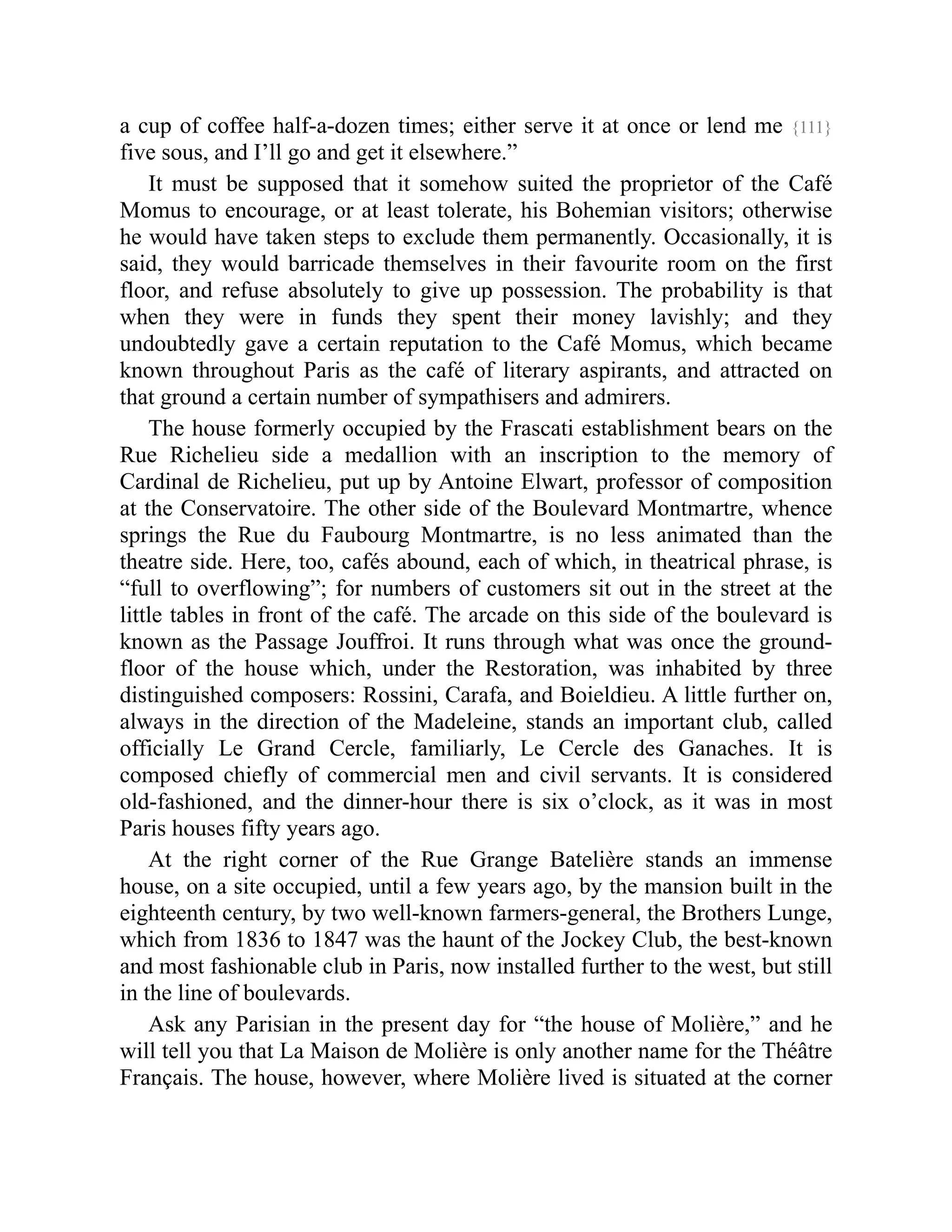 a cup of coffee half-a-dozen times; either serve it at once or lend me {111}
five sous, and I’ll go and get it elsewhere.”
It must be supposed that it somehow suited the proprietor of the Café
Momus to encourage, or at least tolerate, his Bohemian visitors; otherwise
he would have taken steps to exclude them permanently. Occasionally, it is
said, they would barricade themselves in their favourite room on the first
floor, and refuse absolutely to give up possession. The probability is that
when they were in funds they spent their money lavishly; and they
undoubtedly gave a certain reputation to the Café Momus, which became
known throughout Paris as the café of literary aspirants, and attracted on
that ground a certain number of sympathisers and admirers.
The house formerly occupied by the Frascati establishment bears on the
Rue Richelieu side a medallion with an inscription to the memory of
Cardinal de Richelieu, put up by Antoine Elwart, professor of composition
at the Conservatoire. The other side of the Boulevard Montmartre, whence
springs the Rue du Faubourg Montmartre, is no less animated than the
theatre side. Here, too, cafés abound, each of which, in theatrical phrase, is
“full to overflowing”; for numbers of customers sit out in the street at the
little tables in front of the café. The arcade on this side of the boulevard is
known as the Passage Jouffroi. It runs through what was once the ground-
floor of the house which, under the Restoration, was inhabited by three
distinguished composers: Rossini, Carafa, and Boieldieu. A little further on,
always in the direction of the Madeleine, stands an important club, called
officially Le Grand Cercle, familiarly, Le Cercle des Ganaches. It is
composed chiefly of commercial men and civil servants. It is considered
old-fashioned, and the dinner-hour there is six o’clock, as it was in most
Paris houses fifty years ago.
At the right corner of the Rue Grange Batelière stands an immense
house, on a site occupied, until a few years ago, by the mansion built in the
eighteenth century, by two well-known farmers-general, the Brothers Lunge,
which from 1836 to 1847 was the haunt of the Jockey Club, the best-known
and most fashionable club in Paris, now installed further to the west, but still
in the line of boulevards.
Ask any Parisian in the present day for “the house of Molière,” and he
will tell you that La Maison de Molière is only another name for the Théâtre
Français. The house, however, where Molière lived is situated at the corner
 