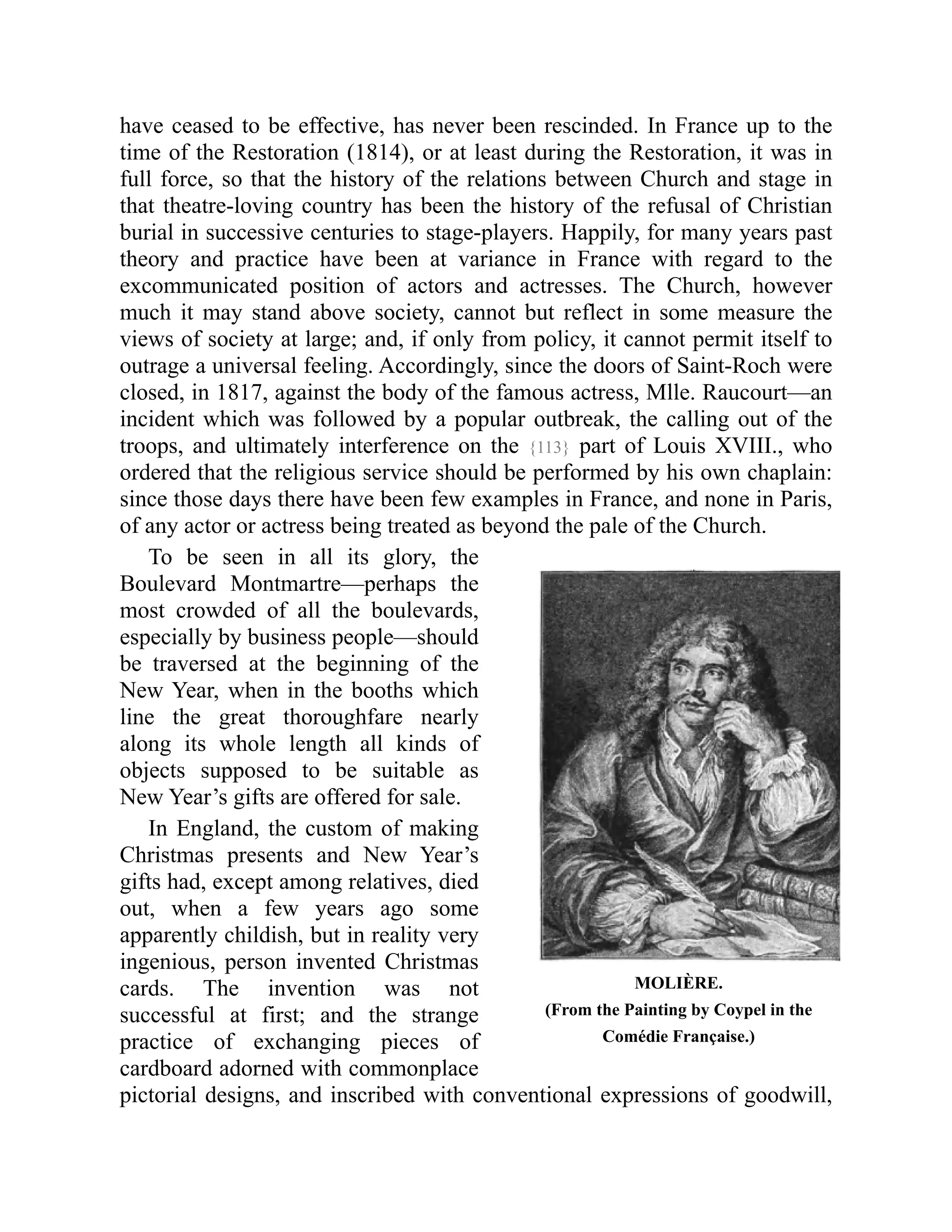 MOLIÈRE.
(From the Painting by Coypel in the
Comédie Française.)
have ceased to be effective, has never been rescinded. In France up to the
time of the Restoration (1814), or at least during the Restoration, it was in
full force, so that the history of the relations between Church and stage in
that theatre-loving country has been the history of the refusal of Christian
burial in successive centuries to stage-players. Happily, for many years past
theory and practice have been at variance in France with regard to the
excommunicated position of actors and actresses. The Church, however
much it may stand above society, cannot but reflect in some measure the
views of society at large; and, if only from policy, it cannot permit itself to
outrage a universal feeling. Accordingly, since the doors of Saint-Roch were
closed, in 1817, against the body of the famous actress, Mlle. Raucourt—an
incident which was followed by a popular outbreak, the calling out of the
troops, and ultimately interference on the {113} part of Louis XVIII., who
ordered that the religious service should be performed by his own chaplain:
since those days there have been few examples in France, and none in Paris,
of any actor or actress being treated as beyond the pale of the Church.
To be seen in all its glory, the
Boulevard Montmartre—perhaps the
most crowded of all the boulevards,
especially by business people—should
be traversed at the beginning of the
New Year, when in the booths which
line the great thoroughfare nearly
along its whole length all kinds of
objects supposed to be suitable as
New Year’s gifts are offered for sale.
In England, the custom of making
Christmas presents and New Year’s
gifts had, except among relatives, died
out, when a few years ago some
apparently childish, but in reality very
ingenious, person invented Christmas
cards. The invention was not
successful at first; and the strange
practice of exchanging pieces of
cardboard adorned with commonplace
pictorial designs, and inscribed with conventional expressions of goodwill,
 