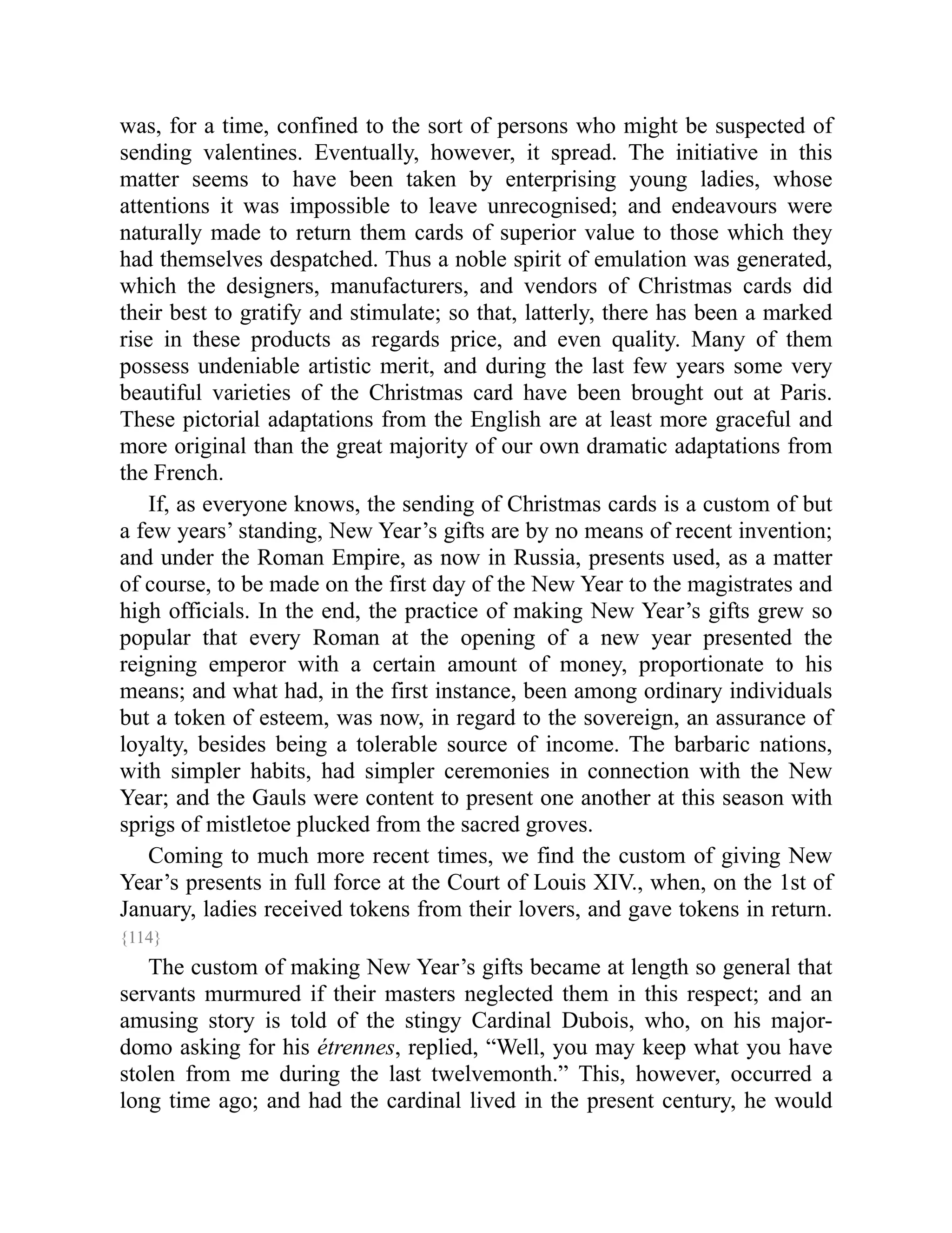 was, for a time, confined to the sort of persons who might be suspected of
sending valentines. Eventually, however, it spread. The initiative in this
matter seems to have been taken by enterprising young ladies, whose
attentions it was impossible to leave unrecognised; and endeavours were
naturally made to return them cards of superior value to those which they
had themselves despatched. Thus a noble spirit of emulation was generated,
which the designers, manufacturers, and vendors of Christmas cards did
their best to gratify and stimulate; so that, latterly, there has been a marked
rise in these products as regards price, and even quality. Many of them
possess undeniable artistic merit, and during the last few years some very
beautiful varieties of the Christmas card have been brought out at Paris.
These pictorial adaptations from the English are at least more graceful and
more original than the great majority of our own dramatic adaptations from
the French.
If, as everyone knows, the sending of Christmas cards is a custom of but
a few years’ standing, New Year’s gifts are by no means of recent invention;
and under the Roman Empire, as now in Russia, presents used, as a matter
of course, to be made on the first day of the New Year to the magistrates and
high officials. In the end, the practice of making New Year’s gifts grew so
popular that every Roman at the opening of a new year presented the
reigning emperor with a certain amount of money, proportionate to his
means; and what had, in the first instance, been among ordinary individuals
but a token of esteem, was now, in regard to the sovereign, an assurance of
loyalty, besides being a tolerable source of income. The barbaric nations,
with simpler habits, had simpler ceremonies in connection with the New
Year; and the Gauls were content to present one another at this season with
sprigs of mistletoe plucked from the sacred groves.
Coming to much more recent times, we find the custom of giving New
Year’s presents in full force at the Court of Louis XIV., when, on the 1st of
January, ladies received tokens from their lovers, and gave tokens in return.
{114}
The custom of making New Year’s gifts became at length so general that
servants murmured if their masters neglected them in this respect; and an
amusing story is told of the stingy Cardinal Dubois, who, on his major-
domo asking for his étrennes, replied, “Well, you may keep what you have
stolen from me during the last twelvemonth.” This, however, occurred a
long time ago; and had the cardinal lived in the present century, he would
 