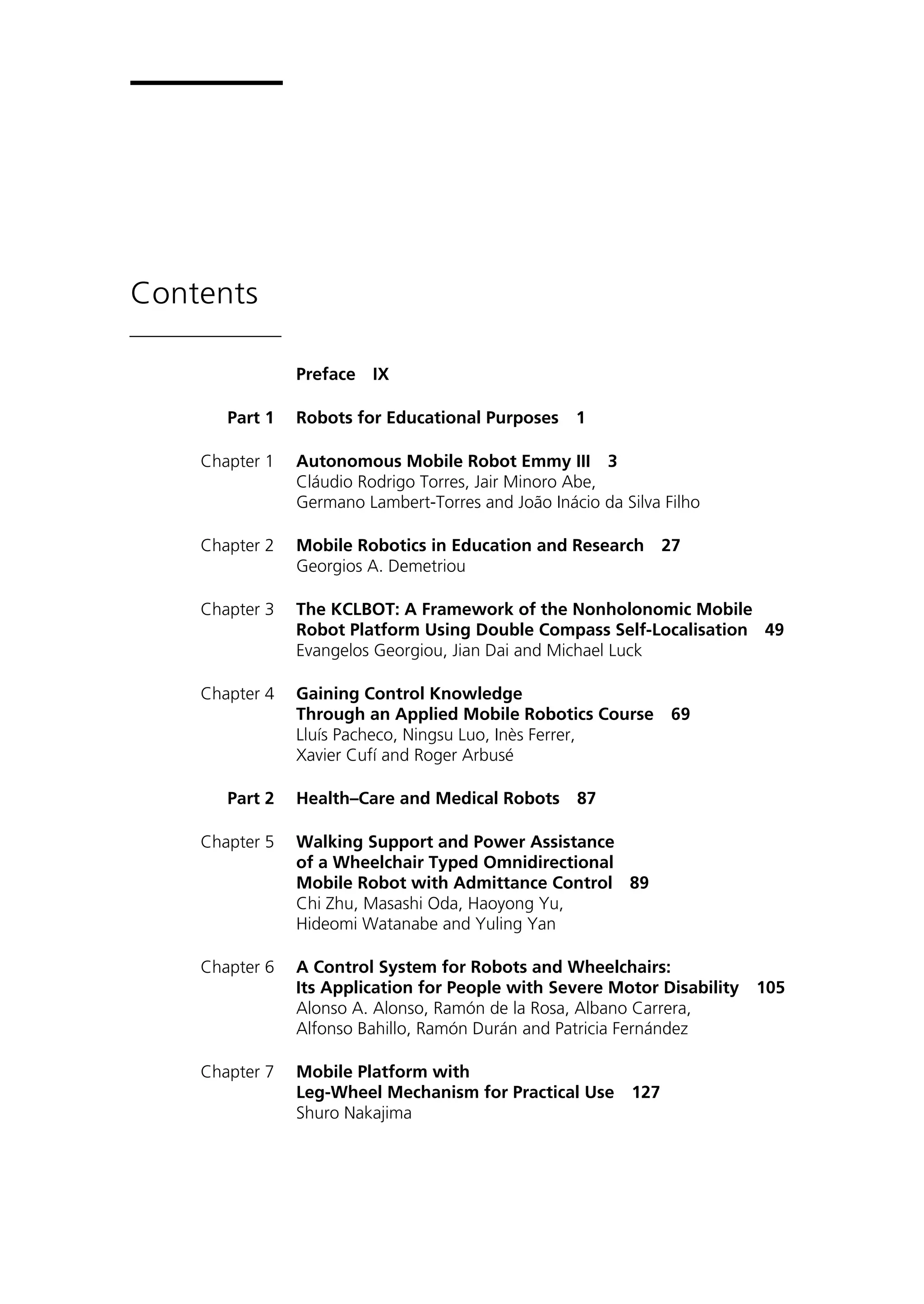 Contents
Preface IX
Part 1 Robots for Educational Purposes 1
Chapter 1 Autonomous Mobile Robot Emmy III 3
Cláudio Rodrigo Torres, Jair Minoro Abe,
Germano Lambert-Torres and João Inácio da Silva Filho
Chapter 2 Mobile Robotics in Education and Research 27
Georgios A. Demetriou
Chapter 3 The KCLBOT: A Framework of the Nonholonomic Mobile
Robot Platform Using Double Compass Self-Localisation 49
Evangelos Georgiou, Jian Dai and Michael Luck
Chapter 4 Gaining Control Knowledge
Through an Applied Mobile Robotics Course 69
Lluís Pacheco, Ningsu Luo, Inès Ferrer,
Xavier Cufí and Roger Arbusé
Part 2 Health–Care and Medical Robots 87
Chapter 5 Walking Support and Power Assistance
of a Wheelchair Typed Omnidirectional
Mobile Robot with Admittance Control 89
Chi Zhu, Masashi Oda, Haoyong Yu,
Hideomi Watanabe and Yuling Yan
Chapter 6 A Control System for Robots and Wheelchairs:
Its Application for People with Severe Motor Disability 105
Alonso A. Alonso, Ramón de la Rosa, Albano Carrera,
Alfonso Bahillo, Ramón Durán and Patricia Fernández
Chapter 7 Mobile Platform with
Leg-Wheel Mechanism for Practical Use 127
Shuro Nakajima
 