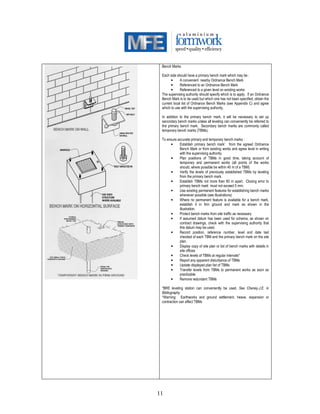 11
Bench Marks
Each side should have a primary bench mark which may be :
• A convenient nearby Ordnance Bench Mark
• Referenced to an Ordnance Bench Mark
• Referenced to a given level on existing works
The supervising authority should specify which is to apply. If an Ordnance
Bench Mark is to be used but which one has not been specified, obtain the
current local list of Ordnance Bench Marks (see Appendix C) and agree
which to use with the supervising authority.
In addition to the primary bench mark, it will be necessary to set up
secondary bench marks unless all leveling can conveniently be referred to
the primary bench mark. Secondary bench marks are commonly called
temporary bench marks (TBMs).
To ensure accurate primary and temporary bench marks :
• Establish primary bench mark* from the agreed Ordnance
Bench Mark or from existing works and agree level in writing
with the supervising authority.
• Plan positions of TBMs in good time, taking account of
temporary and permanent works (all points of the works
should, where possible be within 40 m of a TBM)
• Verify the levels of previously established TBMs by leveling
from the primary bench mark.
• Establish TBMs not more than 80 m apart. Closing error to
primary bench mark must not exceed 5 mm.
• Use existing permanent features for establishing bench marks
whenever possible (see illustrations)
• Where no permanent feature is available for a bench mark,
establish it in firm ground and mark as shown in the
illustration.
• Protect bench marks from site traffic as necessary
• If assumed datum has been used for schema, as shown on
contract drawings, check with the supervising authority that
this datum may be used.
• Record position, reference number, level and date last
checked of each TBM and the primary bench mark on the site
plan.
• Display copy of site plan or list of bench marks with details in
site offices
• Check levels of TBMs at regular intervals*
• Report any apparent disturbance of TBMs
• Update displayed plan list of TBMs
• Transfer levels from TBMs to permanent works as soon as
practicable
• Remove redundant TBMs
*BRE leveling station can conveniently be used. See Cheney.J.E. in
Bibliography
*Warning: Earthworks and ground settlement, heave, expansion or
contraction can affect TBMs
 