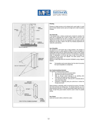12
Plumbing
Plumbing of modest accuracy can be achieved with a good quality 1-m spirit
level, but other methods must be used as the height and or need for precision
increases.
Use of plum bob
In the example shown, a freshly concreted wall is checked for verticality. The
plumb bob is suspended from a piece of timber nailed to the top of the
formwork and shielded from the wind or immersed in a pail of oil or water.
Offsets from the back of the form are measured at top and bottom with due
allowance for any steps or tapers in the wall. Any necessary adjustments are
made with a push-pull prop.
Use of theodolite
The formwork for a tall column form is being plumbed in the example. A
theodolite is set up on a plane parallel but offset to one face and sighted on
suitable offset marks at the top. (Observe both edges to check on twist.) Similar
observations are made on the bottom of the form. Any discrepancy in verticality
(mean of observations on left and right face) is read at the bottom for
convenience and the column form adjusted. The whole process is then
repeated for the adjacent face.
Sighting at a steep angle above the horizontal is facilitated by using a diagonal
eyepiece.
Note : The theodolite must be some distance from the column for accuracy
this may be impossible on a cramped site.
Use of optical plumbing instrument
The operation is relatively simple as follows:-
• Set up and level instrument over ground station
• Sight down and center over ground station
• Sight up (through second telescope or by operating prism
mechanism) onto target and mark a defined point
• Turn instrument through 900 ,1800 and 2700 in horizontal plane to
define three further points
• Intersection of diagonals joining four points lies on vertical line
through ground point
Optical plumbing is particularly useful for ensuring the accuracy of lift shafts,
slip formed structures and climbing forms. The example shows the use of an
optical plumbing instrument in a lift shaft using perspex targets fixed at the top
levels. At least three ground stations should be used to check for possible
twisting.
Use of lasers
Lasers can be used to define a vertical line or plane.
 