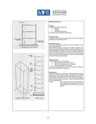 13
Buildings: tall structures
Plumbing
The primary instruments for plumbing are:
• Plumb bob
• Theologize
• Optical plumbing instrument
The principles of use are described under Plumbing.
Verticality and twist
Tall structures must be checked for verticality and twist. This is best achieved
by plumbing up or down from four points.
Rectangular structures
The use of an optical plumbing instrument to control the verticality of a multi-
storey building is illustrated.
Within multi-storey buildings, the plumbing of list shafts is particularly critical
operation because the installation tolerances are small. Four setting-out points
should be established at the base of the lift shaft such that the vertical lines
through them will not be obstructed by formwork or scaffolding. Plumbing can
be from top to base using plumb bobs or from base to top using an optical
plumbing instrument. The latter is preferable if a plumb bob would be disturbed
by winds. See illustration under Plumbing.
Tapered structures
To plumb a tapered column or similar structure:
• Set out orthogonal center-lines on the base
• Plumb from top corners (plumb bob or theodolite)
• Check equality of offsets on all four sides
If the structure narrows toward the top, it will be necessary to cantilever out
from the top of the formwork to fix plumb bobs.
Height and level
Floor-to-floor dimensions are controlled by a weighted steel tape measuring
each time from a datum at the base of the structure. Each floor is then provided
with datum marks in key positions from which to transfer levels on each floor.
The base datum level should be set in a location which allows unrestricted
taping to roof level. If a tower crane is used,`` a tape can conveniently be fixed
to the mast (see illustration)
Warning: Errors, apparent or real, can result from differences in
thermal movement of the tape relative to that of the
building particularly if construction spans a number of
seasons.
 