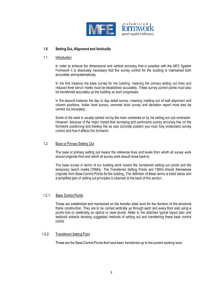 3
1.0 Setting Out, Alignment and Verticality
1.1 Introduction
In order to achieve the dimensional and vertical accuracy that is possible with the MFE System
Formwork it is absolutely necessary that the survey control for the building is maintained both
accurately and systematically.
In the first instance the base survey for the building, meaning the primary setting out lines and
reduced level bench marks must be established accurately. These survey control points must also
be transferred accurately up the building as work progresses.
In the second instance the day to day detail survey, meaning marking out of wall alignment and
column positions, kicker level survey, concrete level survey and deviation report must also be
carried out accurately.
Some of the work is usually carried out by the main contractor or by his setting out sub contractor.
However, because of the major impact that surveying and particularly survey accuracy has on the
formwork positioning and thereby the as cast concrete position you must fully understand survey
control and how it affects the formwork.
1.2 Base or Primary Setting Out
The base or primary setting out means the reference lines and levels from which all survey work
should originate from and which all survey work should close back to.
The base survey in terms of our building work means the transferred setting out points and the
temporary bench marks (TBM’s). The Transferred Setting Points and TBM’s should themselves
originate from Base Control Points for the building. The definition of these terms is listed below and
a simplified plan of setting out principles is attached at the back of this section.
1.2.1. Base Control Points
These are established and maintained on the transfer plate level for the duration of the structural
frame construction. They are to be carried vertically up through each and every floor slab using a
plumb bob or preferably an optical or laser plumb. Refer to the attached typical layout plan and
textbook extracts showing suggested methods of setting out and transferring these base control
points.
1.2.2. Transferred Setting Point
These are the Base Control Points that have been transferred up to the current working level.
 