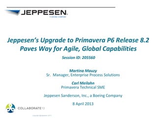 Jeppesen’s Upgrade to Primavera P6 Release 8.2
Paves Way for Agile, Global Capabilities
Martina Mauzy
Sr. Manager, Enterprise Process Solutions
Carl Meilahn
Primavera Technical SME
Jeppesen Sanderson, Inc., a Boeing Company
8 April 2013
Copyright @Jeppesen 2013
Session ID: 205560
 