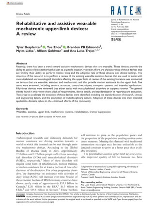 Review Article
Rehabilitative and assistive wearable
mechatronic upper-limb devices:
A review
Tyler Desplenter1
, Yue Zhou2
, Brandon PR Edmonds2
,
Myles Lidka1
, Allison Goldman1
and Ana Luisa Trejos1,2,3
Abstract
Recently, there has been a trend toward assistive mechatronic devices that are wearable. These devices provide the
ability to assist without tethering the user to a specific location. However, there are characteristics of these devices that
are limiting their ability to perform motion tasks and the adoption rate of these devices into clinical settings. The
objective of this research is to perform a review of the existing wearable assistive devices that are used to assist with
musculoskeletal and neurological disorders affecting the upper limb. A review of the existing literature was conducted
on devices that are wearable, assistive, and mechatronic, and that provide motion assistance to the upper limb. Five
areas were examined, including sensors, actuators, control techniques, computer systems, and intended applications.
Fifty-three devices were reviewed that either assist with musculoskeletal disorders or suppress tremor. The general
trends found in this review show a lack of requirements, device details, and standardization of reporting and evaluation.
Two areas to accelerate the evolution of these devices were identified, including the standardization of research, clinical,
and engineering details, and the promotion of multidisciplinary culture. Adoption of these devices into their intended
application domains relies on the continued efforts of the community.
Keywords
Wearable, assistive, upper limb, mechatronic systems, rehabilitation, tremor suppression
Date received: 29 January 2019; accepted: 11 March 2020
Introduction
Technological research and increasing demands for
motion assistance are driving societies towards a
world in which this demand can be met through assis-
tive mechatronic devices. According to the Global
Burden of Disease study in 2016, approximately
2.5 billion and 1.2 billion people suffer from neurolog-
ical disorders (NDs) and musculoskeletal disorders
(MSDs), respectively.1
Many of these disorders will
require some form of rehabilitation, motion training,
or motion assistance for at least a portion of time after
the onset of the disorders. For other progressive disor-
ders, the dependence on assistance with activities of
daily living (ADLs) will increase over time. Studies of
the economic burden of MSDs in many countries have
shown yearly costs of approximately $33.5 billion in
Canada,2
$231 billion in the USA,3
$1.3 billion in
Chile,4
and $15.6 billion in Sweden.5
These burdens
will continue to grow as the population grows and
the proportion of the population needing motion assis-
tance increases. Meeting this demand with traditional
intervention strategies may become unfeasible as the
demand continues to grow at a faster pace than avail-
able resources.
The potential for assistive upper-limb devices to pro-
vide improved quality of life to humans has been
1
Department of Electrical and Computer Engineering, University of
Western Ontario, London, Canada
2
School of Biomedical Engineering, University of Western Ontario,
London, Canada
3
Lawson Health Research Institute, London, Canada
Corresponding author:
Ana Luisa Trejos, University of Western Ontario, 1151 Richmond St,
Amit Chakma Engineering Building, London, Ontario N6A 5B9, Canada.
Email: atrejos@uwo.ca
Journal of Rehabilitation and Assistive
Technologies Engineering
Volume 7: 1–26
! The Author(s) 2020
Article reuse guidelines:
sagepub.com/journals-permissions
DOI: 10.1177/2055668320917870
journals.sagepub.com/home/jrt
Creative Commons Non Commercial CC BY-NC: This article is distributed under the terms of the Creative Commons Attribution-
NonCommercial 4.0 License (https://creativecommons.org/licenses/by-nc/4.0/) which permits non-commercial use, reproduction and dis-
tribution of the work without further permission provided the original work is attributed as specified on the SAGE and Open Access pages (https://us.
sagepub.com/en-us/nam/open-access-at-sage).
 