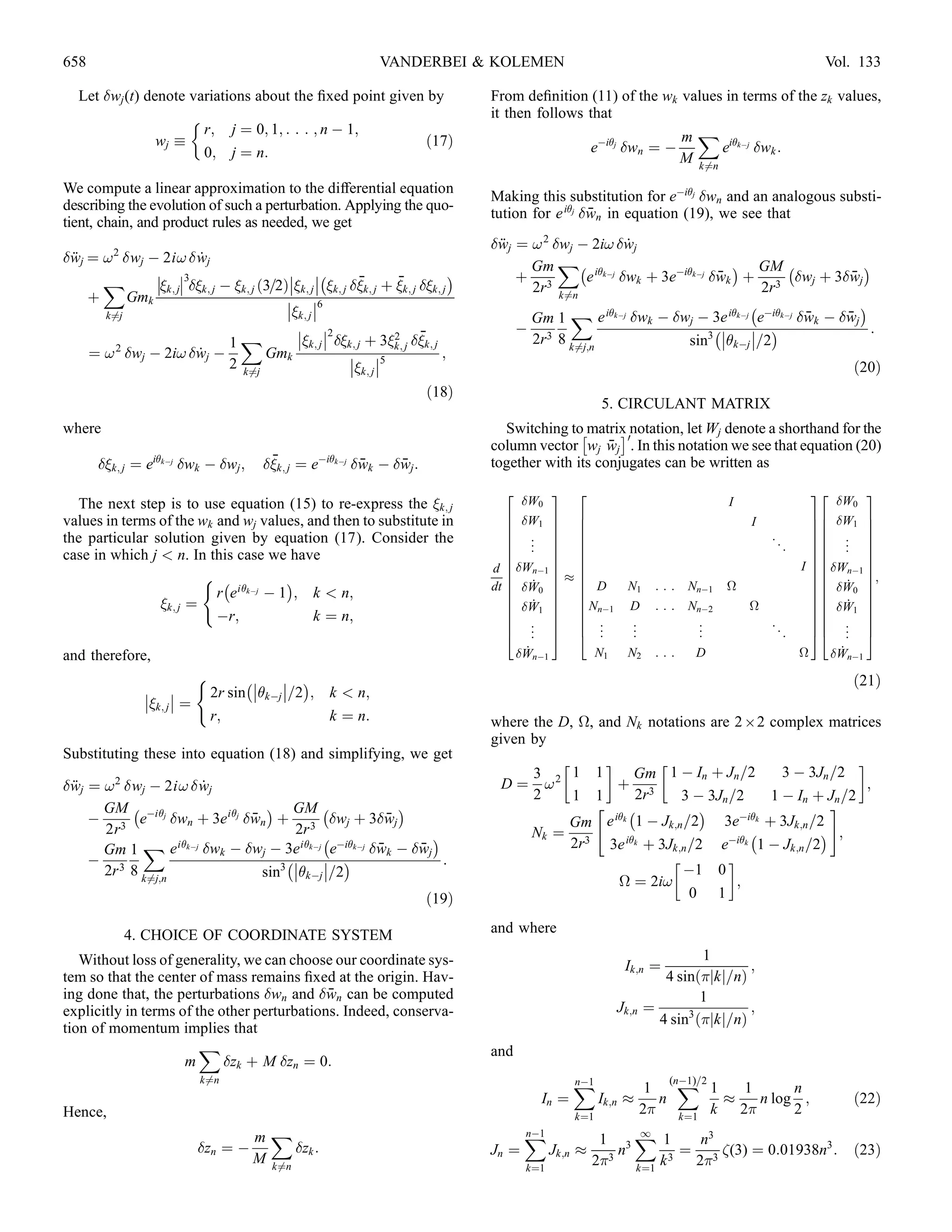 658                                                              VANDERBEI  KOLEMEN                                                                    Vol. 133

   Let wj (t) denote variations about the ﬁxed point given by                      From deﬁnition (11) of the wk values in terms of the zk values,
                                                                                   it then follows that
                        r; j ¼ 0; 1; : : : ; n À 1;                                                                m X ikÀj
                 wj                                       ð17Þ                                      eÀij wn ¼ À        e   wk :
                        0; j ¼ n:                                                                                  M k6¼n
We compute a linear approximation to the differential equation
                                                                                    Making this substitution for eÀij wn and an analogous substi-
describing the evolution of such a perturbation. Applying the quo-
                                                                                    tution for e ij wn in equation (19), we see that
                                                                                                      ¯
tient, chain, and product rules as needed, we get
          2
                                                                                    wj ¼ ! 2 wj À 2i! wj
                                                                                     ¨                      ˙
wj ¼ ! wj À 2i!  wj
 ¨                       ˙                                                                     XÀ                             Á GM À            Á
                3                         À                                 Á         Gm
      X        k; j k; j À k; j ð3=2Þk; j  k; j k; j þ k; j k; j
                                                            ¯       ¯                   þ 3        e ikÀj wk þ 3eÀikÀj wk þ 3 wj þ 3wj
                                                                                                                            ¯                 ¯
                                                                                          2r k6¼n                                 2r
    þ      Gmk                              6                                                                                 À               Á
                                           k; j 
      k6¼j                                                                                Gm 1 X e ikÀj wk À wj À 3e ikÀj eÀikÀj wk À wj
                                                                                                                                       ¯     ¯
                                              2                                       À 3                                À    Á               :
         2                     1X            k; j  k; j þ 32 k; j
                                                                   k; j
                                                                         ¯                2r 8 k6¼j;n                sin3 kÀj =2
    ¼ ! wj À 2i! wj À ˙              Gmk                 5                ;
                               2 k6¼j                     k; j                                                                                            ð20Þ
                                                                           ð18Þ
                                                                                                           5. CIRCULANT MATRIX
where                                                                                 Switching toÂmatrix notation, let Wj denote a shorthand for the
                                                                                                          Ã0
                                                                                                        ¯
                                                                                    column vector wj wj . In this notation we see that equation (20)
       k; j ¼ eikÀj wk À wj ;        ¯
                                         k; j ¼ eÀikÀj wk À wj :
                                                           ¯     ¯                  together with its conjugates can be written as
                                                                                      2        3 2                                                    32         3
  The next step is to use equation (15) to re-express the k; j                           W0                                       I                      W0
values in terms of the wk and wj values, and then to substitute in                     6 W 7 6                                         I              76 W 7
                                                                                       6     1 7 6                                                     76     1 7
                                                                                       6 . 7 6                                              ..         76 . 7
the particular solution given by equation (17). Consider the                           6 . 7 6                                                         76 . 7
                                                                                       6 . 7 6                                                   .     76 . 7
case in which j  n. In this case we have                                              6       7 6                                                     76       7
                                                                                    d 6 WnÀ1 7 6
                                                                                       6       7 6                                                   I 76 WnÀ1 7
                                                                                                                                                       76       7
                        ( À            Á                                               6 ˙ 7%6                                                         7 6 ˙ 7;
                                                                                    dt 6 W0 7 6 D              N1     :::   NnÀ1   
                  7 6  W0 7
                          r e ikÀj À 1 ; k  n;                                       6       7 6                                                     76       7
                k; j ¼                                                                6 W 7 6 NnÀ1                                                   76  W 7
                                                                                       6 ˙1 7 6                 D      :::   NnÀ2       
              76 ˙ 1 7
                          Àr;             k ¼ n;                                       6 . 7 6 .                 .             .            ..         76 . 7
                                                                                       6 . 7 6 .                 .             .                       76 . 7
                                                                                       4 . 5 4 .                 .             .                 .     54 . 5
and therefore,                                                                             ˙
                                                                                         WnÀ1     N1           N2     :::    D                      
      ˙
                                                                                                                                                          WnÀ1
                             (         À      Á                                                                                                            ð21Þ
                 
                k; j  ¼       2r sin kÀj =2 ; k  n;
                                 r;                    k ¼ n:                       where the D, 
, and Nk notations are 2 ; 2 complex matrices
                                                                                    given by
Substituting these into equation (18) and simplifying, we get
                                                                                                     !                                          !
                                                                                          3     1 1        Gm 1 À In þ Jn =2       3 À 3Jn =2
wj ¼ ! 2 wj À 2i!  wj
 ¨                    ˙                                                               D ¼ !2           þ 3                                        ;
                                                                                          2     1 1        2r      3 À 3Jn =2    1 À In þ Jn =2
      GM À Àij                   Á GM À               Á                                                 À            Á                   #
    À 3 e        wn þ 3e ij wn þ 3 wj þ 3wj
                               ¯                     ¯                                         Gm e ik 1 À Jk;n =2      3eÀik þ 3Jk;n =2
      2r                              2r À                  Á                             Nk ¼ 3                               À          Á ;
      Gm 1 X e ikÀj wk À wj À 3e ikÀj eÀikÀj wk À wj
                                                   ¯     ¯                                     2r     3e ik þ 3Jk;n =2 eÀik 1 À Jk;n =2
    À 3                              À      Á               :                                                            !
      2r 8      k6¼j;n           sin3 kÀj =2                                                                    À1 0
                                                                                                       
 ¼ 2i!               ;
                                                                           ð19Þ                                      0 1

              4. CHOICE OF COORDINATE SYSTEM                                        and where

   Without loss of generality, we can choose our coordinate sys-                                                              1
                                                                                                               Ik;n ¼                 ;
tem so that the center of mass remains ﬁxed at the origin. Hav-                                                         4 sinðjkj=nÞ
                                             ¯
ing done that, the perturbations wn and wn can be computed                                                                  1
explicitly in terms of the other perturbations. Indeed, conserva-                                             Jk;n   ¼      3
                                                                                                                                      ;
                                                                                                                       4 sin ðjkj=nÞ
tion of momentum implies that
                        X                                                           and
                     m      zk þ M zn ¼ 0:
                             k6¼n                                                                   X
                                                                                                    nÀ1                   (nÀ1)=2
                                                                                                                            X 1
                                                                                                                      1             1      n
                                                                                             In ¼          Ik;n %       n         %   n log ;                ð22Þ
Hence,                                                                                               k¼1
                                                                                                                     2 k¼1 k 2           2
                                       mX                                                  X
                                                                                           nÀ1
                                                                                                           1 3X 1
                                                                                                               1
                                                                                                                       n3
                             zn ¼ À          zk :                                 Jn ¼         Jk;n %      n       ¼ 3 (3) ¼ 0:01938n3 :                  ð23Þ
                                       M k6¼n                                                             23 k¼1 k 3 2
                                                                                           k¼1
 