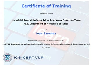 Certificate of Training
Presented by the
Industrial Control Systems Cyber Emergency Response Team
U.S. Department of Homeland Security
To
Ivan Sanchez
For completion of the following online course:
210W-02 Cybersecurity for Industrial Control Systems - Influence of Common IT Components on ICS
1/27/2016
Powered by TCPDF (www.tcpdf.org)
 
