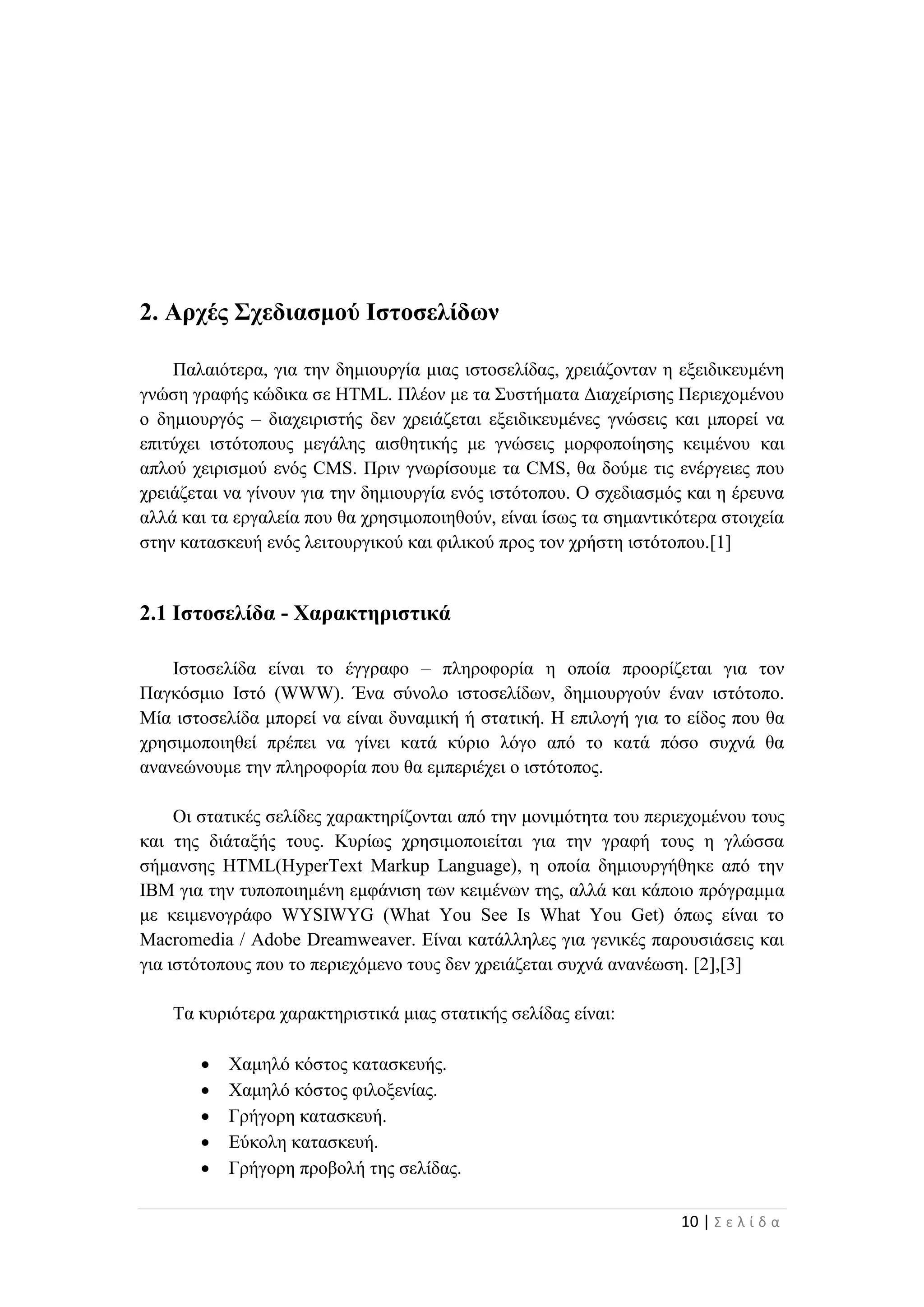 10 | Σ ε λ ί δ α
2. Αρχές Σχεδιασμού Ιστοσελίδων
Παλαιότερα, για την δημιουργία μιας ιστοσελίδας, χρειάζονταν η εξειδικευμένη
γνώση γραφής κώδικα σε HTML. Πλέον με τα Συστήματα Διαχείρισης Περιεχομένου
ο δημιουργός – διαχειριστής δεν χρειάζεται εξειδικευμένες γνώσεις και μπορεί να
επιτύχει ιστότοπους μεγάλης αισθητικής με γνώσεις μορφοποίησης κειμένου και
απλού χειρισμού ενός CMS. Πριν γνωρίσουμε τα CMS, θα δούμε τις ενέργειες που
χρειάζεται να γίνουν για την δημιουργία ενός ιστότοπου. Ο σχεδιασμός και η έρευνα
αλλά και τα εργαλεία που θα χρησιμοποιηθούν, είναι ίσως τα σημαντικότερα στοιχεία
στην κατασκευή ενός λειτουργικού και φιλικού προς τον χρήστη ιστότοπου.[1]
2.1 Ιστοσελίδα - Χαρακτηριστικά
Ιστοσελίδα είναι το έγγραφο – πληροφορία η οποία προορίζεται για τον
Παγκόσμιο Ιστό (WWW). Ένα σύνολο ιστοσελίδων, δημιουργούν έναν ιστότοπο.
Μία ιστοσελίδα μπορεί να είναι δυναμική ή στατική. Η επιλογή για το είδος που θα
χρησιμοποιηθεί πρέπει να γίνει κατά κύριο λόγο από το κατά πόσο συχνά θα
ανανεώνουμε την πληροφορία που θα εμπεριέχει ο ιστότοπος.
Οι στατικές σελίδες χαρακτηρίζονται από την μονιμότητα του περιεχομένου τους
και της διάταξής τους. Κυρίως χρησιμοποιείται για την γραφή τους η γλώσσα
σήμανσης HTML(HyperText Markup Language), η οποία δημιουργήθηκε από την
IBM για την τυποποιημένη εμφάνιση των κειμένων της, αλλά και κάποιο πρόγραμμα
με κειμενογράφο WYSIWYG (What You See Is What You Get) όπως είναι το
Macromedia / Adobe Dreamweaver. Είναι κατάλληλες για γενικές παρουσιάσεις και
για ιστότοπους που το περιεχόμενο τους δεν χρειάζεται συχνά ανανέωση. [2],[3]
Τα κυριότερα χαρακτηριστικά μιας στατικής σελίδας είναι:
 Χαμηλό κόστος κατασκευής.
 Χαμηλό κόστος φιλοξενίας.
 Γρήγορη κατασκευή.
 Εύκολη κατασκευή.
 Γρήγορη προβολή της σελίδας.
 