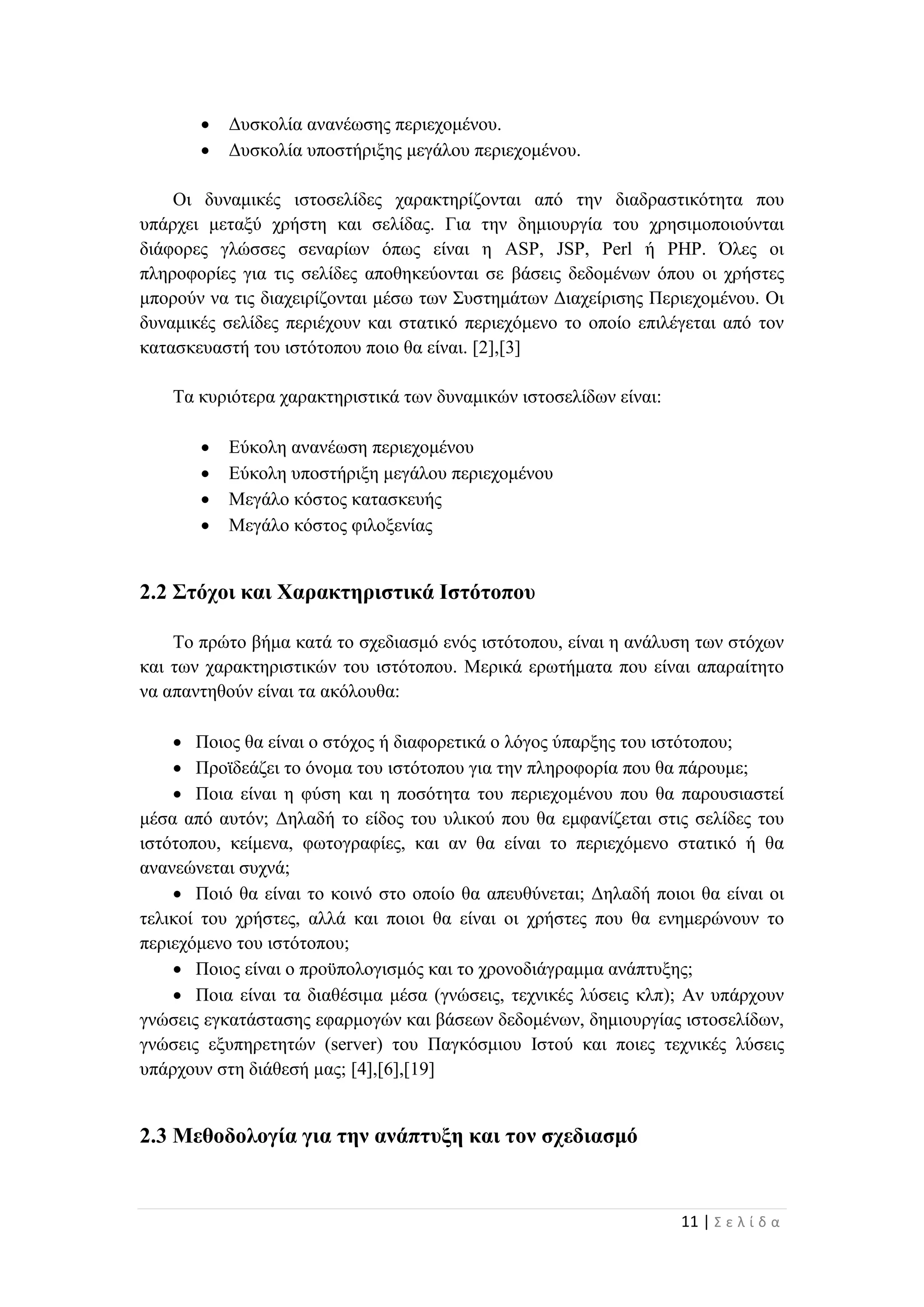 11 | Σ ε λ ί δ α
 Δυσκολία ανανέωσης περιεχομένου.
 Δυσκολία υποστήριξης μεγάλου περιεχομένου.
Οι δυναμικές ιστοσελίδες χαρακτηρίζονται από την διαδραστικότητα που
υπάρχει μεταξύ χρήστη και σελίδας. Για την δημιουργία του χρησιμοποιούνται
διάφορες γλώσσες σεναρίων όπως είναι η ASP, JSP, Perl ή PHP. Όλες οι
πληροφορίες για τις σελίδες αποθηκεύονται σε βάσεις δεδομένων όπου οι χρήστες
μπορούν να τις διαχειρίζονται μέσω των Συστημάτων Διαχείρισης Περιεχομένου. Οι
δυναμικές σελίδες περιέχουν και στατικό περιεχόμενο το οποίο επιλέγεται από τον
κατασκευαστή του ιστότοπου ποιο θα είναι. [2],[3]
Τα κυριότερα χαρακτηριστικά των δυναμικών ιστοσελίδων είναι:
 Εύκολη ανανέωση περιεχομένου
 Εύκολη υποστήριξη μεγάλου περιεχομένου
 Μεγάλο κόστος κατασκευής
 Μεγάλο κόστος φιλοξενίας
2.2 Στόχοι και Χαρακτηριστικά Ιστότοπου
Το πρώτο βήμα κατά το σχεδιασμό ενός ιστότοπου, είναι η ανάλυση των στόχων
και των χαρακτηριστικών του ιστότοπου. Μερικά ερωτήματα που είναι απαραίτητο
να απαντηθούν είναι τα ακόλουθα:
 Ποιος θα είναι ο στόχος ή διαφορετικά ο λόγος ύπαρξης του ιστότοπου;
 Προϊδεάζει το όνομα του ιστότοπου για την πληροφορία που θα πάρουμε;
 Ποια είναι η φύση και η ποσότητα του περιεχομένου που θα παρουσιαστεί
μέσα από αυτόν; Δηλαδή το είδος του υλικού που θα εμφανίζεται στις σελίδες του
ιστότοπου, κείμενα, φωτογραφίες, και αν θα είναι το περιεχόμενο στατικό ή θα
ανανεώνεται συχνά;
 Ποιό θα είναι το κοινό στο οποίο θα απευθύνεται; Δηλαδή ποιοι θα είναι οι
τελικοί του χρήστες, αλλά και ποιοι θα είναι οι χρήστες που θα ενημερώνουν το
περιεχόμενο του ιστότοπου;
 Ποιος είναι ο προϋπολογισμός και το χρονοδιάγραμμα ανάπτυξης;
 Ποια είναι τα διαθέσιμα μέσα (γνώσεις, τεχνικές λύσεις κλπ); Αν υπάρχουν
γνώσεις εγκατάστασης εφαρμογών και βάσεων δεδομένων, δημιουργίας ιστοσελίδων,
γνώσεις εξυπηρετητών (server) του Παγκόσμιου Ιστού και ποιες τεχνικές λύσεις
υπάρχουν στη διάθεσή μας; [4],[6],[19]
2.3 Μεθοδολογία για την ανάπτυξη και τον σχεδιασμό
 