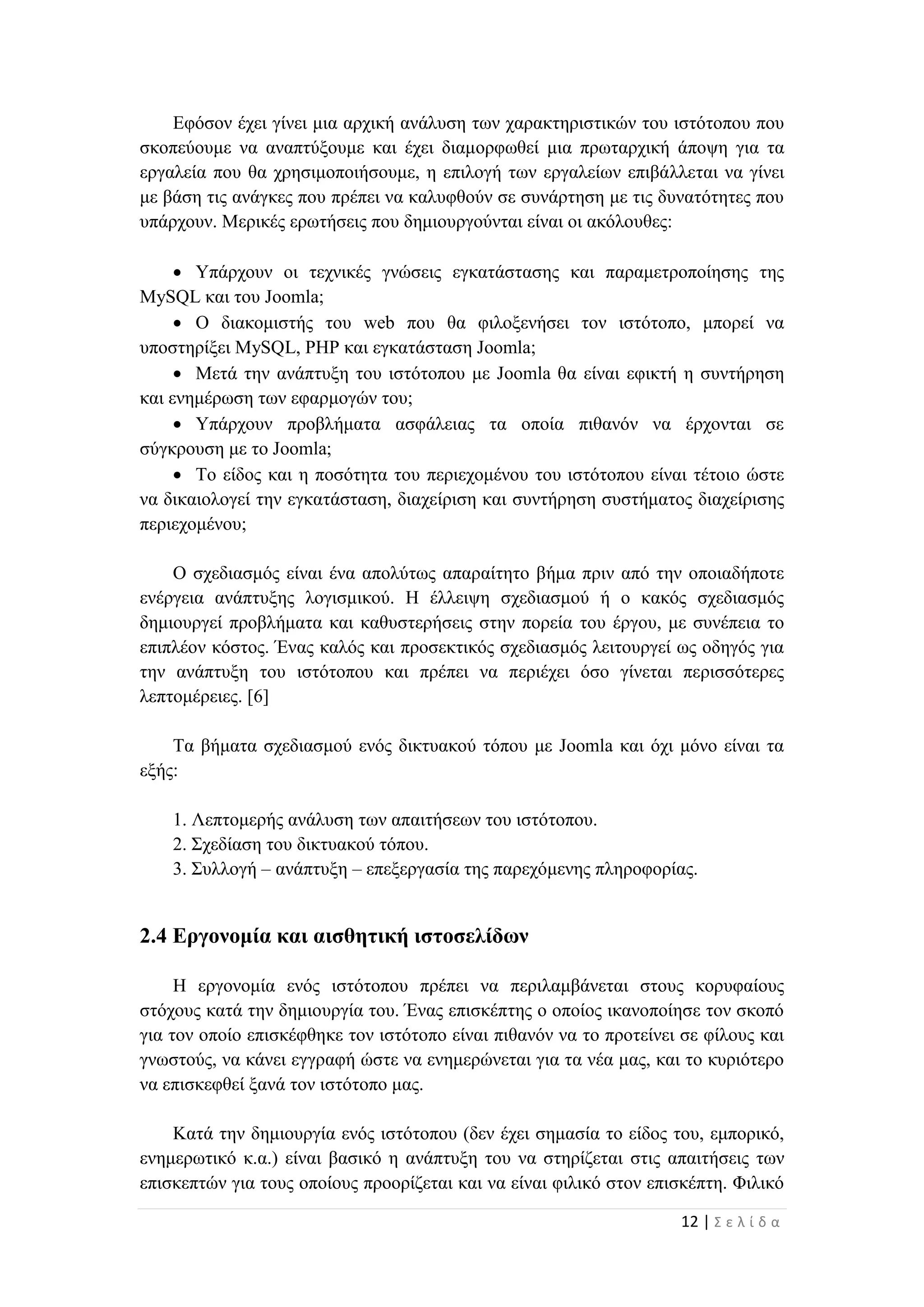 12 | Σ ε λ ί δ α
Εφόσον έχει γίνει μια αρχική ανάλυση των χαρακτηριστικών του ιστότοπου που
σκοπεύουμε να αναπτύξουμε και έχει διαμορφωθεί μια πρωταρχική άποψη για τα
εργαλεία που θα χρησιμοποιήσουμε, η επιλογή των εργαλείων επιβάλλεται να γίνει
με βάση τις ανάγκες που πρέπει να καλυφθούν σε συνάρτηση με τις δυνατότητες που
υπάρχουν. Μερικές ερωτήσεις που δημιουργούνται είναι οι ακόλουθες:
 Υπάρχουν οι τεχνικές γνώσεις εγκατάστασης και παραμετροποίησης της
MySQL και του Joomla;
 Ο διακομιστής του web που θα φιλοξενήσει τον ιστότοπο, μπορεί να
υποστηρίξει MySQL, PHP και εγκατάσταση Joomla;
 Μετά την ανάπτυξη του ιστότοπου με Joomla θα είναι εφικτή η συντήρηση
και ενημέρωση των εφαρμογών του;
 Υπάρχουν προβλήματα ασφάλειας τα οποία πιθανόν να έρχονται σε
σύγκρουση με το Joomla;
 Το είδος και η ποσότητα του περιεχομένου του ιστότοπου είναι τέτοιο ώστε
να δικαιολογεί την εγκατάσταση, διαχείριση και συντήρηση συστήματος διαχείρισης
περιεχομένου;
Ο σχεδιασμός είναι ένα απολύτως απαραίτητο βήμα πριν από την οποιαδήποτε
ενέργεια ανάπτυξης λογισμικού. Η έλλειψη σχεδιασμού ή ο κακός σχεδιασμός
δημιουργεί προβλήματα και καθυστερήσεις στην πορεία του έργου, με συνέπεια το
επιπλέον κόστος. Ένας καλός και προσεκτικός σχεδιασμός λειτουργεί ως οδηγός για
την ανάπτυξη του ιστότοπου και πρέπει να περιέχει όσο γίνεται περισσότερες
λεπτομέρειες. [6]
Τα βήματα σχεδιασμού ενός δικτυακού τόπου με Joomla και όχι μόνο είναι τα
εξής:
1. Λεπτομερής ανάλυση των απαιτήσεων του ιστότοπου.
2. Σχεδίαση του δικτυακού τόπου.
3. Συλλογή – ανάπτυξη – επεξεργασία της παρεχόμενης πληροφορίας.
2.4 Εργονομία και αισθητική ιστοσελίδων
Η εργονομία ενός ιστότοπου πρέπει να περιλαμβάνεται στους κορυφαίους
στόχους κατά την δημιουργία του. Ένας επισκέπτης ο οποίος ικανοποίησε τον σκοπό
για τον οποίο επισκέφθηκε τον ιστότοπο είναι πιθανόν να το προτείνει σε φίλους και
γνωστούς, να κάνει εγγραφή ώστε να ενημερώνεται για τα νέα μας, και το κυριότερο
να επισκεφθεί ξανά τον ιστότοπο μας.
Κατά την δημιουργία ενός ιστότοπου (δεν έχει σημασία το είδος του, εμπορικό,
ενημερωτικό κ.α.) είναι βασικό η ανάπτυξη του να στηρίζεται στις απαιτήσεις των
επισκεπτών για τους οποίους προορίζεται και να είναι φιλικό στον επισκέπτη. Φιλικό
 