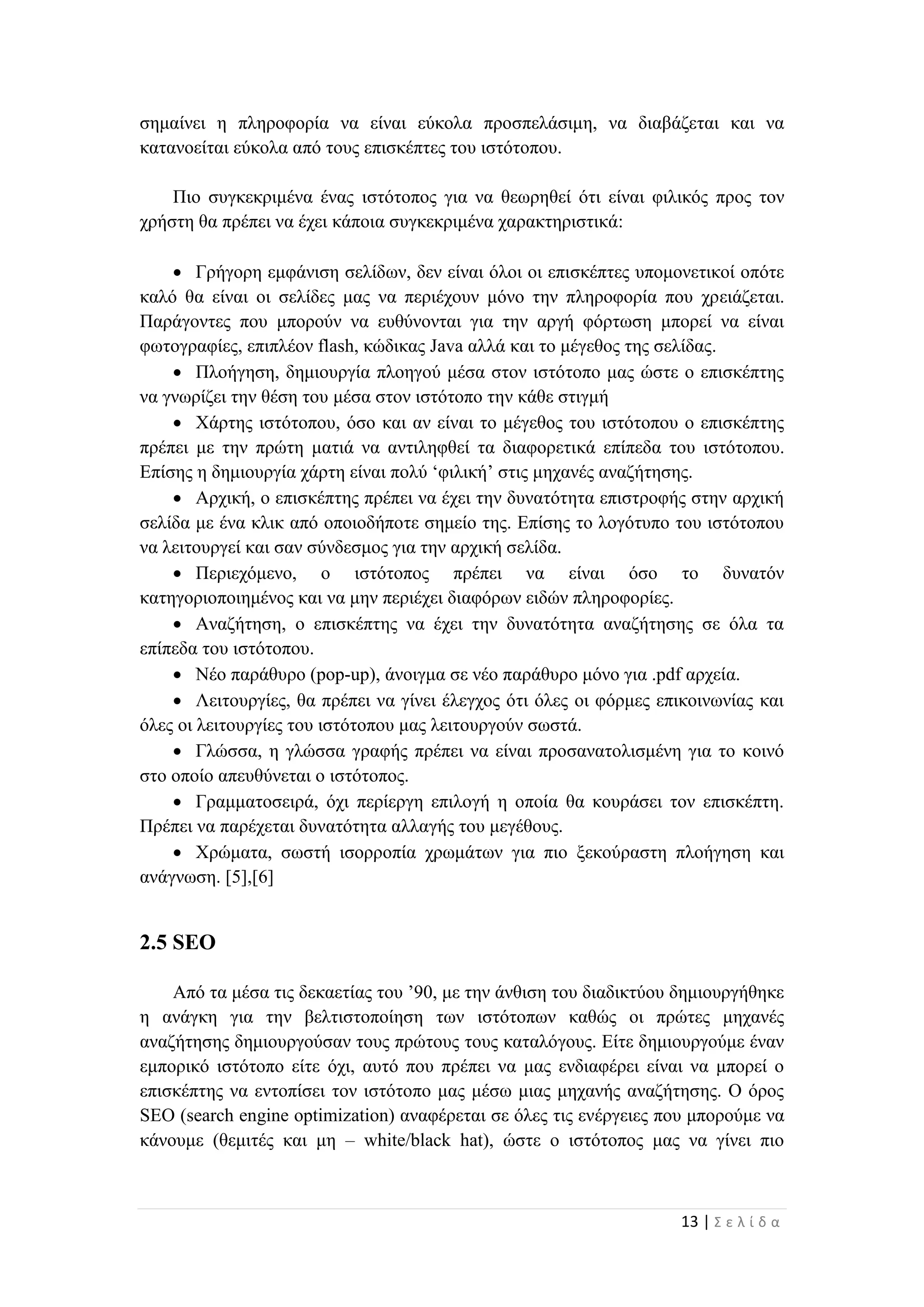 13 | Σ ε λ ί δ α
σημαίνει η πληροφορία να είναι εύκολα προσπελάσιμη, να διαβάζεται και να
κατανοείται εύκολα από τους επισκέπτες του ιστότοπου.
Πιο συγκεκριμένα ένας ιστότοπος για να θεωρηθεί ότι είναι φιλικός προς τον
χρήστη θα πρέπει να έχει κάποια συγκεκριμένα χαρακτηριστικά:
 Γρήγορη εμφάνιση σελίδων, δεν είναι όλοι οι επισκέπτες υπομονετικοί οπότε
καλό θα είναι οι σελίδες μας να περιέχουν μόνο την πληροφορία που χρειάζεται.
Παράγοντες που μπορούν να ευθύνονται για την αργή φόρτωση μπορεί να είναι
φωτογραφίες, επιπλέον flash, κώδικας Java αλλά και το μέγεθος της σελίδας.
 Πλοήγηση, δημιουργία πλοηγού μέσα στον ιστότοπο μας ώστε ο επισκέπτης
να γνωρίζει την θέση του μέσα στον ιστότοπο την κάθε στιγμή
 Χάρτης ιστότοπου, όσο και αν είναι το μέγεθος του ιστότοπου ο επισκέπτης
πρέπει με την πρώτη ματιά να αντιληφθεί τα διαφορετικά επίπεδα του ιστότοπου.
Επίσης η δημιουργία χάρτη είναι πολύ ‘φιλική’ στις μηχανές αναζήτησης.
 Αρχική, ο επισκέπτης πρέπει να έχει την δυνατότητα επιστροφής στην αρχική
σελίδα με ένα κλικ από οποιοδήποτε σημείο της. Επίσης το λογότυπο του ιστότοπου
να λειτουργεί και σαν σύνδεσμος για την αρχική σελίδα.
 Περιεχόμενο, ο ιστότοπος πρέπει να είναι όσο το δυνατόν
κατηγοριοποιημένος και να μην περιέχει διαφόρων ειδών πληροφορίες.
 Αναζήτηση, ο επισκέπτης να έχει την δυνατότητα αναζήτησης σε όλα τα
επίπεδα του ιστότοπου.
 Νέο παράθυρο (pop-up), άνοιγμα σε νέο παράθυρο μόνο για .pdf αρχεία.
 Λειτουργίες, θα πρέπει να γίνει έλεγχος ότι όλες οι φόρμες επικοινωνίας και
όλες οι λειτουργίες του ιστότοπου μας λειτουργούν σωστά.
 Γλώσσα, η γλώσσα γραφής πρέπει να είναι προσανατολισμένη για το κοινό
στο οποίο απευθύνεται ο ιστότοπος.
 Γραμματοσειρά, όχι περίεργη επιλογή η οποία θα κουράσει τον επισκέπτη.
Πρέπει να παρέχεται δυνατότητα αλλαγής του μεγέθους.
 Χρώματα, σωστή ισορροπία χρωμάτων για πιο ξεκούραστη πλοήγηση και
ανάγνωση. [5],[6]
2.5 SEO
Από τα μέσα τις δεκαετίας του ’90, με την άνθιση του διαδικτύου δημιουργήθηκε
η ανάγκη για την βελτιστοποίηση των ιστότοπων καθώς οι πρώτες μηχανές
αναζήτησης δημιουργούσαν τους πρώτους τους καταλόγους. Είτε δημιουργούμε έναν
εμπορικό ιστότοπο είτε όχι, αυτό που πρέπει να μας ενδιαφέρει είναι να μπορεί ο
επισκέπτης να εντοπίσει τον ιστότοπο μας μέσω μιας μηχανής αναζήτησης. Ο όρος
SEO (search engine optimization) αναφέρεται σε όλες τις ενέργειες που μπορούμε να
κάνουμε (θεμιτές και μη – white/black hat), ώστε ο ιστότοπος μας να γίνει πιο
 