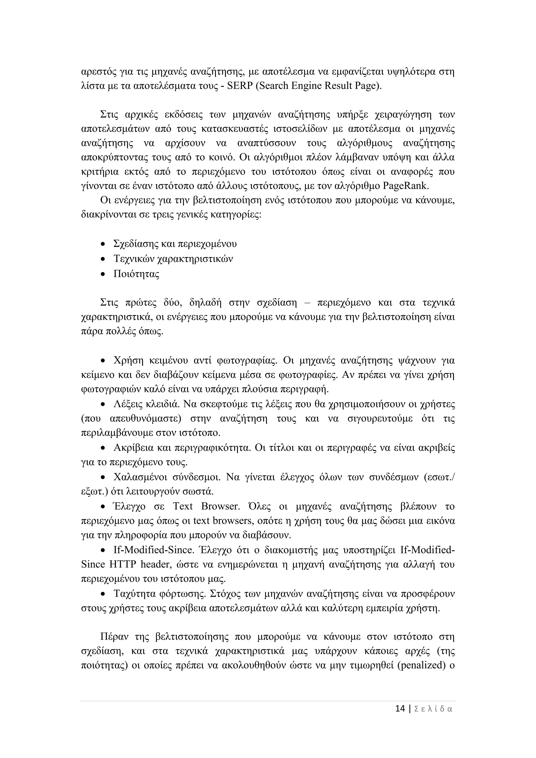 14 | Σ ε λ ί δ α
αρεστός για τις μηχανές αναζήτησης, με αποτέλεσμα να εμφανίζεται υψηλότερα στη
λίστα με τα αποτελέσματα τους - SERP (Search Engine Result Page).
Στις αρχικές εκδόσεις των μηχανών αναζήτησης υπήρξε χειραγώγηση των
αποτελεσμάτων από τους κατασκευαστές ιστοσελίδων με αποτέλεσμα οι μηχανές
αναζήτησης να αρχίσουν να αναπτύσσουν τους αλγόριθμους αναζήτησης
αποκρύπτοντας τους από το κοινό. Οι αλγόριθμοι πλέον λάμβαναν υπόψη και άλλα
κριτήρια εκτός από το περιεχόμενο του ιστότοπου όπως είναι οι αναφορές που
γίνονται σε έναν ιστότοπο από άλλους ιστότοπους, με τον αλγόριθμο PageRank.
Οι ενέργειες για την βελτιστοποίηση ενός ιστότοπου που μπορούμε να κάνουμε,
διακρίνονται σε τρεις γενικές κατηγορίες:
 Σχεδίασης και περιεχομένου
 Τεχνικών χαρακτηριστικών
 Ποιότητας
Στις πρώτες δύο, δηλαδή στην σχεδίαση – περιεχόμενο και στα τεχνικά
χαρακτηριστικά, οι ενέργειες που μπορούμε να κάνουμε για την βελτιστοποίηση είναι
πάρα πολλές όπως.
 Χρήση κειμένου αντί φωτογραφίας. Οι μηχανές αναζήτησης ψάχνουν για
κείμενο και δεν διαβάζουν κείμενα μέσα σε φωτογραφίες. Αν πρέπει να γίνει χρήση
φωτογραφιών καλό είναι να υπάρχει πλούσια περιγραφή.
 Λέξεις κλειδιά. Να σκεφτούμε τις λέξεις που θα χρησιμοποιήσουν οι χρήστες
(που απευθυνόμαστε) στην αναζήτηση τους και να σιγουρευτούμε ότι τις
περιλαμβάνουμε στον ιστότοπο.
 Ακρίβεια και περιγραφικότητα. Οι τίτλοι και οι περιγραφές να είναι ακριβείς
για το περιεχόμενο τους.
 Χαλασμένοι σύνδεσμοι. Να γίνεται έλεγχος όλων των συνδέσμων (εσωτ./
εξωτ.) ότι λειτουργούν σωστά.
 Έλεγχο σε Τext Βrowser. Όλες οι μηχανές αναζήτησης βλέπουν το
περιεχόμενο μας όπως οι text browsers, οπότε η χρήση τους θα μας δώσει μια εικόνα
για την πληροφορία που μπορούν να διαβάσουν.
 If-Modified-Since. Έλεγχο ότι ο διακομιστής μας υποστηρίζει If-Modified-
Since HTTP header, ώστε να ενημερώνεται η μηχανή αναζήτησης για αλλαγή του
περιεχομένου του ιστότοπου μας.
 Ταχύτητα φόρτωσης. Στόχος των μηχανών αναζήτησης είναι να προσφέρουν
στους χρήστες τους ακρίβεια αποτελεσμάτων αλλά και καλύτερη εμπειρία χρήστη.
Πέραν της βελτιστοποίησης που μπορούμε να κάνουμε στον ιστότοπο στη
σχεδίαση, και στα τεχνικά χαρακτηριστικά μας υπάρχουν κάποιες αρχές (της
ποιότητας) οι οποίες πρέπει να ακολουθηθούν ώστε να μην τιμωρηθεί (penalized) ο
 