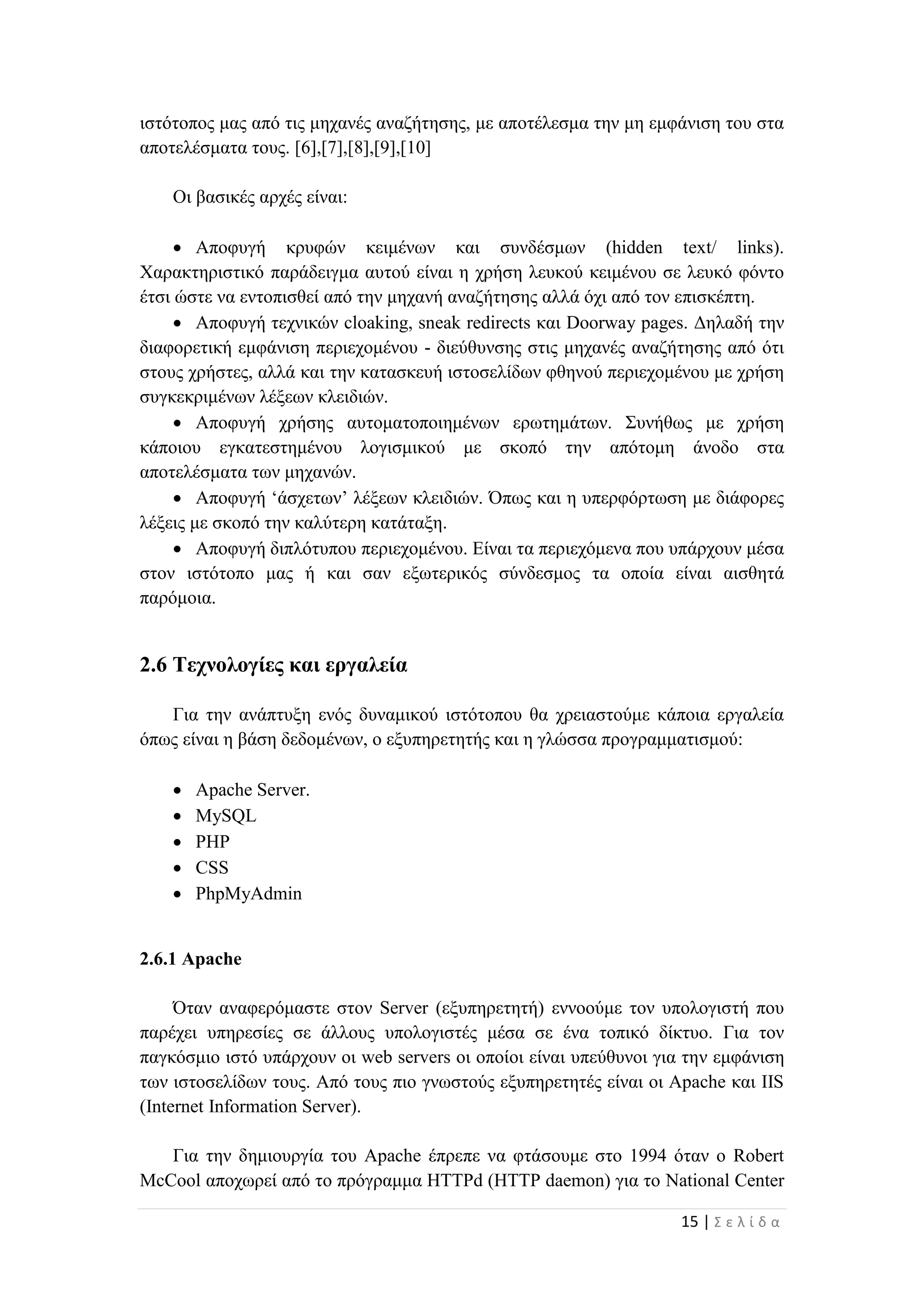 15 | Σ ε λ ί δ α
ιστότοπος μας από τις μηχανές αναζήτησης, με αποτέλεσμα την μη εμφάνιση του στα
αποτελέσματα τους. [6],[7],[8],[9],[10]
Οι βασικές αρχές είναι:
 Αποφυγή κρυφών κειμένων και συνδέσμων (hidden text/ links).
Χαρακτηριστικό παράδειγμα αυτού είναι η χρήση λευκού κειμένου σε λευκό φόντο
έτσι ώστε να εντοπισθεί από την μηχανή αναζήτησης αλλά όχι από τον επισκέπτη.
 Αποφυγή τεχνικών cloaking, sneak redirects και Doorway pages. Δηλαδή την
διαφορετική εμφάνιση περιεχομένου - διεύθυνσης στις μηχανές αναζήτησης από ότι
στους χρήστες, αλλά και την κατασκευή ιστοσελίδων φθηνού περιεχομένου με χρήση
συγκεκριμένων λέξεων κλειδιών.
 Αποφυγή χρήσης αυτοματοποιημένων ερωτημάτων. Συνήθως με χρήση
κάποιου εγκατεστημένου λογισμικού με σκοπό την απότομη άνοδο στα
αποτελέσματα των μηχανών.
 Αποφυγή ‘άσχετων’ λέξεων κλειδιών. Όπως και η υπερφόρτωση με διάφορες
λέξεις με σκοπό την καλύτερη κατάταξη.
 Αποφυγή διπλότυπου περιεχομένου. Είναι τα περιεχόμενα που υπάρχουν μέσα
στον ιστότοπο μας ή και σαν εξωτερικός σύνδεσμος τα οποία είναι αισθητά
παρόμοια.
2.6 Τεχνολογίες και εργαλεία
Για την ανάπτυξη ενός δυναμικού ιστότοπου θα χρειαστούμε κάποια εργαλεία
όπως είναι η βάση δεδομένων, ο εξυπηρετητής και η γλώσσα προγραμματισμού:
 Apache Server.
 MySQL
 PHP
 CSS
 PhpMyAdmin
2.6.1 Apache
Όταν αναφερόμαστε στον Server (εξυπηρετητή) εννοούμε τον υπολογιστή που
παρέχει υπηρεσίες σε άλλους υπολογιστές μέσα σε ένα τοπικό δίκτυο. Για τον
παγκόσμιο ιστό υπάρχουν οι web servers οι οποίοι είναι υπεύθυνοι για την εμφάνιση
των ιστοσελίδων τους. Από τους πιο γνωστούς εξυπηρετητές είναι οι Apache και IIS
(Internet Information Server).
Για την δημιουργία του Apache έπρεπε να φτάσουμε στο 1994 όταν ο Robert
McCool αποχωρεί από το πρόγραμμα HTTPd (HTTP daemon) για το National Center
 