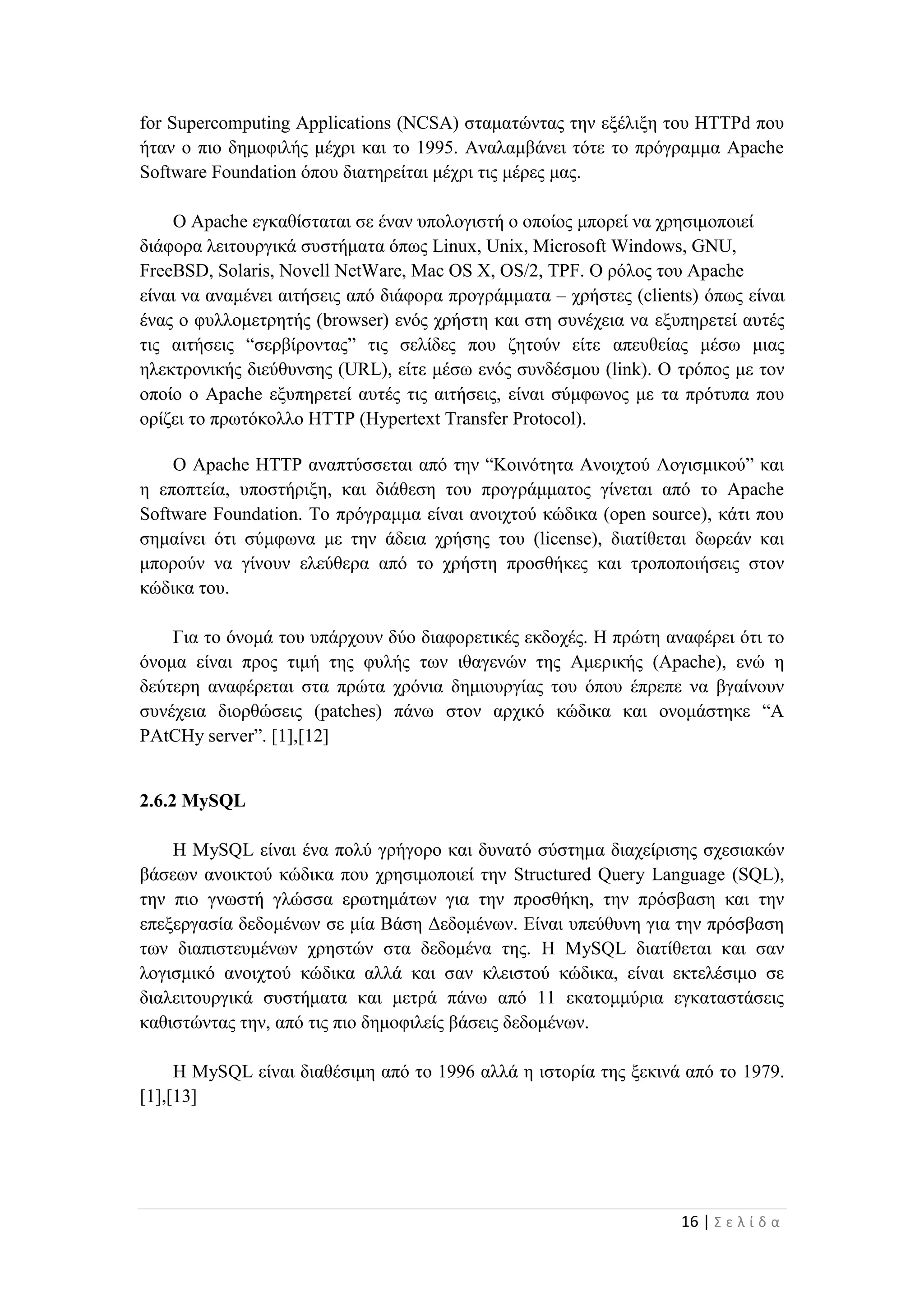 16 | Σ ε λ ί δ α
for Supercomputing Applications (NCSA) σταματώντας την εξέλιξη του HTTPd που
ήταν ο πιο δημοφιλής μέχρι και το 1995. Αναλαμβάνει τότε το πρόγραμμα Apache
Software Foundation όπου διατηρείται μέχρι τις μέρες μας.
Ο Apache εγκαθίσταται σε έναν υπολογιστή ο οποίος μπορεί να χρησιμοποιεί
διάφορα λειτουργικά συστήματα όπως Linux, Unix, Microsoft Windows, GNU,
FreeBSD, Solaris, Novell NetWare, Mac OS X, OS/2, TPF. Ο ρόλος του Apache
είναι να αναμένει αιτήσεις από διάφορα προγράμματα – χρήστες (clients) όπως είναι
ένας ο φυλλομετρητής (browser) ενός χρήστη και στη συνέχεια να εξυπηρετεί αυτές
τις αιτήσεις “σερβίροντας” τις σελίδες που ζητούν είτε απευθείας μέσω μιας
ηλεκτρονικής διεύθυνσης (URL), είτε μέσω ενός συνδέσμου (link). Ο τρόπος με τον
οποίο ο Apache εξυπηρετεί αυτές τις αιτήσεις, είναι σύμφωνος με τα πρότυπα που
ορίζει το πρωτόκολλο HTTP (Hypertext Transfer Protocol).
Ο Apache HTTP αναπτύσσεται από την “Κοινότητα Ανοιχτού Λογισμικού” και
η εποπτεία, υποστήριξη, και διάθεση του προγράμματος γίνεται από το Apache
Software Foundation. Το πρόγραμμα είναι ανοιχτού κώδικα (open source), κάτι που
σημαίνει ότι σύμφωνα με την άδεια χρήσης του (license), διατίθεται δωρεάν και
μπορούν να γίνουν ελεύθερα από το χρήστη προσθήκες και τροποποιήσεις στον
κώδικα του.
Για το όνομά του υπάρχουν δύο διαφορετικές εκδοχές. Η πρώτη αναφέρει ότι το
όνομα είναι προς τιμή της φυλής των ιθαγενών της Αμερικής (Apache), ενώ η
δεύτερη αναφέρεται στα πρώτα χρόνια δημιουργίας του όπου έπρεπε να βγαίνουν
συνέχεια διορθώσεις (patches) πάνω στον αρχικό κώδικα και ονομάστηκε “A
PAtCHy server”. [1],[12]
2.6.2 MySQL
Η MySQL είναι ένα πολύ γρήγορο και δυνατό σύστημα διαχείρισης σχεσιακών
βάσεων ανοικτού κώδικα που χρησιμοποιεί την Structured Query Language (SQL),
την πιο γνωστή γλώσσα ερωτημάτων για την προσθήκη, την πρόσβαση και την
επεξεργασία δεδομένων σε μία Βάση Δεδομένων. Είναι υπεύθυνη για την πρόσβαση
των διαπιστευμένων χρηστών στα δεδομένα της. Η MySQL διατίθεται και σαν
λογισμικό ανοιχτού κώδικα αλλά και σαν κλειστού κώδικα, είναι εκτελέσιμο σε
διαλειτουργικά συστήματα και μετρά πάνω από 11 εκατομμύρια εγκαταστάσεις
καθιστώντας την, από τις πιο δημοφιλείς βάσεις δεδομένων.
H MySQL είναι διαθέσιμη από το 1996 αλλά η ιστορία της ξεκινά από το 1979.
[1],[13]
 