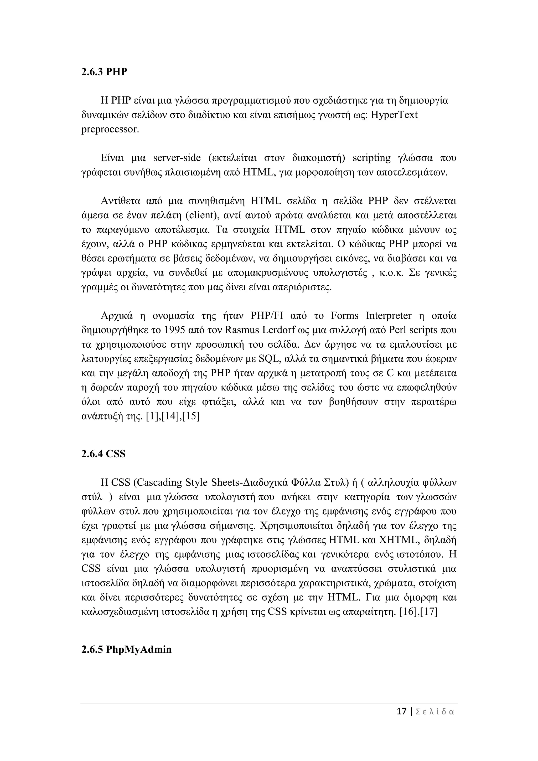 17 | Σ ε λ ί δ α
2.6.3 PHP
Η PHP είναι μια γλώσσα προγραμματισμού που σχεδιάστηκε για τη δημιουργία
δυναμικών σελίδων στο διαδίκτυο και είναι επισήμως γνωστή ως: HyperText
preprocessor.
Είναι μια server-side (εκτελείται στον διακομιστή) scripting γλώσσα που
γράφεται συνήθως πλαισιωμένη από HTML, για μορφοποίηση των αποτελεσμάτων.
Αντίθετα από μια συνηθισμένη HTML σελίδα η σελίδα PHP δεν στέλνεται
άμεσα σε έναν πελάτη (client), αντί αυτού πρώτα αναλύεται και μετά αποστέλλεται
το παραγόμενο αποτέλεσμα. Τα στοιχεία HTML στον πηγαίο κώδικα μένουν ως
έχουν, αλλά ο PHP κώδικας ερμηνεύεται και εκτελείται. Ο κώδικας PHP μπορεί να
θέσει ερωτήματα σε βάσεις δεδομένων, να δημιουργήσει εικόνες, να διαβάσει και να
γράψει αρχεία, να συνδεθεί με απομακρυσμένους υπολογιστές , κ.ο.κ. Σε γενικές
γραμμές οι δυνατότητες που μας δίνει είναι απεριόριστες.
Αρχικά η ονομασία της ήταν PHP/FI από το Forms Interpreter η οποία
δημιουργήθηκε το 1995 από τον Rasmus Lerdorf ως μια συλλογή από Perl scripts που
τα χρησιμοποιούσε στην προσωπική του σελίδα. Δεν άργησε να τα εμπλουτίσει με
λειτουργίες επεξεργασίας δεδομένων με SQL, αλλά τα σημαντικά βήματα που έφεραν
και την μεγάλη αποδοχή της PHP ήταν αρχικά η μετατροπή τους σε C και μετέπειτα
η δωρεάν παροχή του πηγαίου κώδικα μέσω της σελίδας του ώστε να επωφεληθούν
όλοι από αυτό που είχε φτιάξει, αλλά και να τον βοηθήσουν στην περαιτέρω
ανάπτυξή της. [1],[14],[15]
2.6.4 CSS
Η CSS (Cascading Style Sheets-Διαδοχικά Φύλλα Στυλ) ή ( αλληλουχία φύλλων
στύλ ) είναι μια γλώσσα υπολογιστή που ανήκει στην κατηγορία των γλωσσών
φύλλων στυλ που χρησιμοποιείται για τον έλεγχο της εμφάνισης ενός εγγράφου που
έχει γραφτεί με μια γλώσσα σήμανσης. Χρησιμοποιείται δηλαδή για τον έλεγχο της
εμφάνισης ενός εγγράφου που γράφτηκε στις γλώσσες HTML και XHTML, δηλαδή
για τον έλεγχο της εμφάνισης μιας ιστοσελίδας και γενικότερα ενός ιστοτόπου. Η
CSS είναι μια γλώσσα υπολογιστή προορισμένη να αναπτύσσει στυλιστικά μια
ιστοσελίδα δηλαδή να διαμορφώνει περισσότερα χαρακτηριστικά, χρώματα, στοίχιση
και δίνει περισσότερες δυνατότητες σε σχέση με την HTML. Για μια όμορφη και
καλοσχεδιασμένη ιστοσελίδα η χρήση της CSS κρίνεται ως απαραίτητη. [16],[17]
2.6.5 PhpMyAdmin
 
