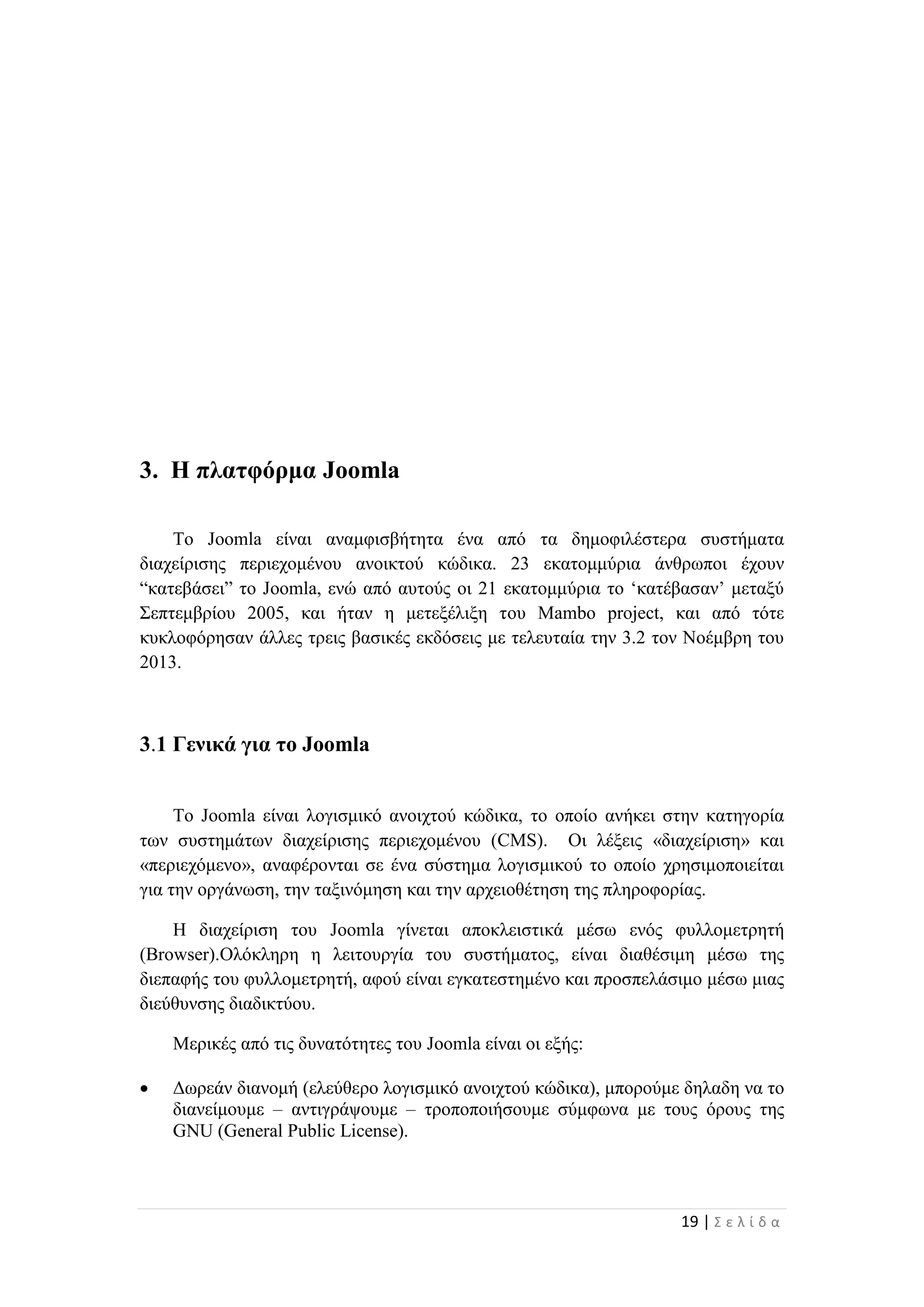 19 | Σ ε λ ί δ α
3. Η πλατφόρμα Joomla
Το Joomla είναι αναμφισβήτητα ένα από τα δημοφιλέστερα συστήματα
διαχείρισης περιεχομένου ανοικτού κώδικα. 23 εκατομμύρια άνθρωποι έχουν
“κατεβάσει” το Joomla, ενώ από αυτούς οι 21 εκατομμύρια το ‘κατέβασαν’ μεταξύ
Σεπτεμβρίου 2005, και ήταν η μετεξέλιξη του Mambo project, και από τότε
κυκλοφόρησαν άλλες τρεις βασικές εκδόσεις με τελευταία την 3.2 τον Νοέμβρη του
2013.
3.1 Γενικά για το Joomla
Το Joomla είναι λογισμικό ανοιχτού κώδικα, το οποίο ανήκει στην κατηγορία
των συστημάτων διαχείρισης περιεχομένου (CMS). Οι λέξεις «διαχείριση» και
«περιεχόμενο», αναφέρονται σε ένα σύστημα λογισμικού το οποίο χρησιμοποιείται
για την οργάνωση, την ταξινόμηση και την αρχειοθέτηση της πληροφορίας.
Η διαχείριση του Joomla γίνεται αποκλειστικά μέσω ενός φυλλομετρητή
(Browser).Ολόκληρη η λειτουργία του συστήματος, είναι διαθέσιμη μέσω της
διεπαφής του φυλλομετρητή, αφού είναι εγκατεστημένο και προσπελάσιμο μέσω μιας
διεύθυνσης διαδικτύου.
Μερικές από τις δυνατότητες του Joomla είναι οι εξής:
 Δωρεάν διανομή (ελεύθερο λογισμικό ανοιχτού κώδικα), μπορούμε δηλαδη να το
διανείμουμε – αντιγράψουμε – τροποποιήσουμε σύμφωνα με τους όρους της
GNU (General Public License).
 