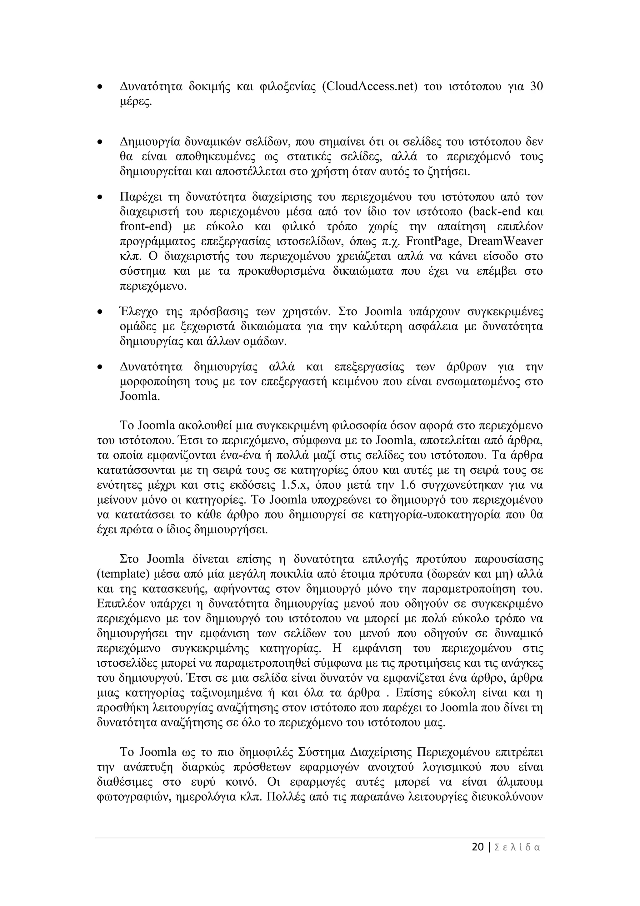 20 | Σ ε λ ί δ α
 Δυνατότητα δοκιμής και φιλοξενίας (CloudAccess.net) του ιστότοπου για 30
μέρες.
 Δημιουργία δυναμικών σελίδων, που σημαίνει ότι οι σελίδες του ιστότοπου δεν
θα είναι αποθηκευμένες ως στατικές σελίδες, αλλά το περιεχόμενό τους
δημιουργείται και αποστέλλεται στο χρήστη όταν αυτός το ζητήσει.
 Παρέχει τη δυνατότητα διαχείρισης του περιεχομένου του ιστότοπου από τον
διαχειριστή του περιεχομένου μέσα από τον ίδιο τον ιστότοπο (back-end και
front-end) με εύκολο και φιλικό τρόπο χωρίς την απαίτηση επιπλέον
προγράμματος επεξεργασίας ιστοσελίδων, όπως π.χ. FrontPage, DreamWeaver
κλπ. Ο διαχειριστής του περιεχομένου χρειάζεται απλά να κάνει είσοδο στο
σύστημα και με τα προκαθορισμένα δικαιώματα που έχει να επέμβει στο
περιεχόμενο.
 Έλεγχο της πρόσβασης των χρηστών. Στο Joomla υπάρχουν συγκεκριμένες
ομάδες με ξεχωριστά δικαιώματα για την καλύτερη ασφάλεια με δυνατότητα
δημιουργίας και άλλων ομάδων.
 Δυνατότητα δημιουργίας αλλά και επεξεργασίας των άρθρων για την
μορφοποίηση τους με τον επεξεργαστή κειμένου που είναι ενσωματωμένος στο
Joomla.
Το Joomla ακολουθεί μια συγκεκριμένη φιλοσοφία όσον αφορά στο περιεχόμενο
του ιστότοπου. Έτσι το περιεχόμενο, σύμφωνα με το Joomla, αποτελείται από άρθρα,
τα οποία εμφανίζονται ένα-ένα ή πολλά μαζί στις σελίδες του ιστότοπου. Τα άρθρα
κατατάσσονται με τη σειρά τους σε κατηγορίες όπου και αυτές με τη σειρά τους σε
ενότητες μέχρι και στις εκδόσεις 1.5.x, όπου μετά την 1.6 συγχωνεύτηκαν για να
μείνουν μόνο οι κατηγορίες. Το Joomla υποχρεώνει το δημιουργό του περιεχομένου
να κατατάσσει το κάθε άρθρο που δημιουργεί σε κατηγορία-υποκατηγορία που θα
έχει πρώτα ο ίδιος δημιουργήσει.
Στο Joomla δίνεται επίσης η δυνατότητα επιλογής προτύπου παρουσίασης
(template) μέσα από μία μεγάλη ποικιλία από έτοιμα πρότυπα (δωρεάν και μη) αλλά
και της κατασκευής, αφήνοντας στον δημιουργό μόνο την παραμετροποίηση του.
Επιπλέον υπάρχει η δυνατότητα δημιουργίας μενού που οδηγούν σε συγκεκριμένο
περιεχόμενο με τον δημιουργό του ιστότοπου να μπορεί με πολύ εύκολο τρόπο να
δημιουργήσει την εμφάνιση των σελίδων του μενού που οδηγούν σε δυναμικό
περιεχόμενο συγκεκριμένης κατηγορίας. Η εμφάνιση του περιεχομένου στις
ιστοσελίδες μπορεί να παραμετροποιηθεί σύμφωνα με τις προτιμήσεις και τις ανάγκες
του δημιουργού. Έτσι σε μια σελίδα είναι δυνατόν να εμφανίζεται ένα άρθρο, άρθρα
μιας κατηγορίας ταξινομημένα ή και όλα τα άρθρα . Επίσης εύκολη είναι και η
προσθήκη λειτουργίας αναζήτησης στον ιστότοπο που παρέχει το Joomla που δίνει τη
δυνατότητα αναζήτησης σε όλο το περιεχόμενο του ιστότοπου μας.
Το Joomla ως το πιο δημοφιλές Σύστημα Διαχείρισης Περιεχομένου επιτρέπει
την ανάπτυξη διαρκώς πρόσθετων εφαρμογών ανοιχτού λογισμικού που είναι
διαθέσιμες στο ευρύ κοινό. Οι εφαρμογές αυτές μπορεί να είναι άλμπουμ
φωτογραφιών, ημερολόγια κλπ. Πολλές από τις παραπάνω λειτουργίες διευκολύνουν
 
