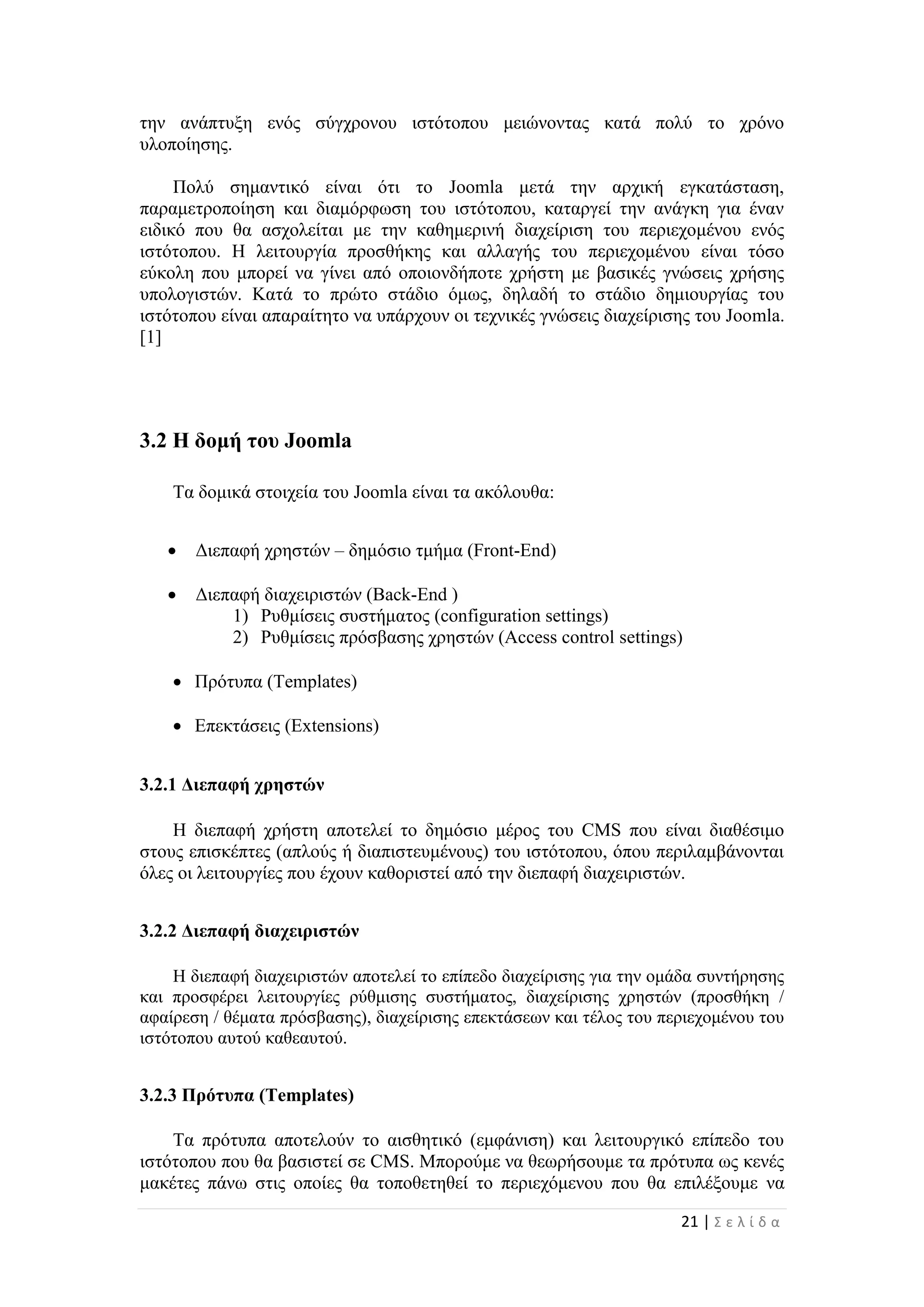 21 | Σ ε λ ί δ α
την ανάπτυξη ενός σύγχρονου ιστότοπου μειώνοντας κατά πολύ το χρόνο
υλοποίησης.
Πολύ σημαντικό είναι ότι το Joomla μετά την αρχική εγκατάσταση,
παραμετροποίηση και διαμόρφωση του ιστότοπου, καταργεί την ανάγκη για έναν
ειδικό που θα ασχολείται με την καθημερινή διαχείριση του περιεχομένου ενός
ιστότοπου. Η λειτουργία προσθήκης και αλλαγής του περιεχομένου είναι τόσο
εύκολη που μπορεί να γίνει από οποιονδήποτε χρήστη με βασικές γνώσεις χρήσης
υπολογιστών. Κατά το πρώτο στάδιο όμως, δηλαδή το στάδιο δημιουργίας του
ιστότοπου είναι απαραίτητο να υπάρχουν οι τεχνικές γνώσεις διαχείρισης του Joomla.
[1]
3.2 Η δομή του Joomla
Τα δομικά στοιχεία του Joomla είναι τα ακόλουθα:
 Διεπαφή χρηστών – δημόσιο τμήμα (Front-End)
 Διεπαφή διαχειριστών (Back-End )
1) Ρυθμίσεις συστήματος (configuration settings)
2) Ρυθμίσεις πρόσβασης χρηστών (Access control settings)
 Πρότυπα (Templates)
 Επεκτάσεις (Extensions)
3.2.1 Διεπαφή χρηστών
Η διεπαφή χρήστη αποτελεί το δημόσιο μέρος του CMS που είναι διαθέσιμο
στους επισκέπτες (απλούς ή διαπιστευμένους) του ιστότοπου, όπου περιλαμβάνονται
όλες οι λειτουργίες που έχουν καθοριστεί από την διεπαφή διαχειριστών.
3.2.2 Διεπαφή διαχειριστών
Η διεπαφή διαχειριστών αποτελεί το επίπεδο διαχείρισης για την ομάδα συντήρησης
και προσφέρει λειτουργίες ρύθμισης συστήματος, διαχείρισης χρηστών (προσθήκη /
αφαίρεση / θέματα πρόσβασης), διαχείρισης επεκτάσεων και τέλος του περιεχομένου του
ιστότοπου αυτού καθεαυτού.
3.2.3 Πρότυπα (Templates)
Τα πρότυπα αποτελούν το αισθητικό (εμφάνιση) και λειτουργικό επίπεδο του
ιστότοπου που θα βασιστεί σε CMS. Μπορούμε να θεωρήσουμε τα πρότυπα ως κενές
μακέτες πάνω στις οποίες θα τοποθετηθεί το περιεχόμενου που θα επιλέξουμε να
 