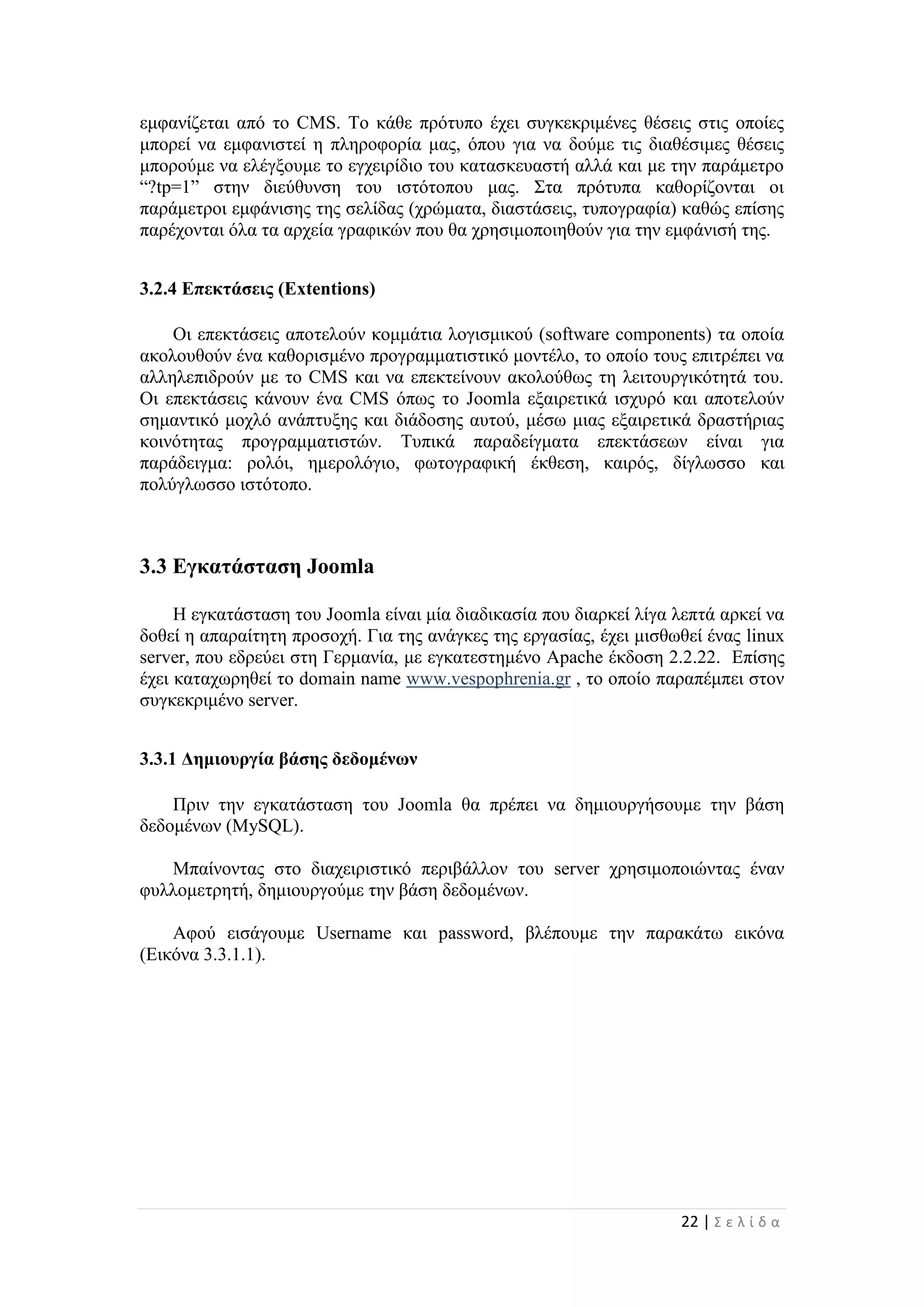 22 | Σ ε λ ί δ α
εμφανίζεται από το CMS. Το κάθε πρότυπο έχει συγκεκριμένες θέσεις στις οποίες
μπορεί να εμφανιστεί η πληροφορία μας, όπου για να δούμε τις διαθέσιμες θέσεις
μπορούμε να ελέγξουμε το εγχειρίδιο του κατασκευαστή αλλά και με την παράμετρο
“?tp=1” στην διεύθυνση του ιστότοπου μας. Στα πρότυπα καθορίζονται οι
παράμετροι εμφάνισης της σελίδας (χρώματα, διαστάσεις, τυπογραφία) καθώς επίσης
παρέχονται όλα τα αρχεία γραφικών που θα χρησιμοποιηθούν για την εμφάνισή της.
3.2.4 Επεκτάσεις (Extentions)
Οι επεκτάσεις αποτελούν κομμάτια λογισμικού (software components) τα οποία
ακολουθούν ένα καθορισμένο προγραμματιστικό μοντέλο, το οποίο τους επιτρέπει να
αλληλεπιδρούν με το CMS και να επεκτείνουν ακολούθως τη λειτουργικότητά του.
Οι επεκτάσεις κάνουν ένα CMS όπως το Joomla εξαιρετικά ισχυρό και αποτελούν
σημαντικό μοχλό ανάπτυξης και διάδοσης αυτού, μέσω μιας εξαιρετικά δραστήριας
κοινότητας προγραμματιστών. Τυπικά παραδείγματα επεκτάσεων είναι για
παράδειγμα: ρολόι, ημερολόγιο, φωτογραφική έκθεση, καιρός, δίγλωσσο και
πολύγλωσσο ιστότοπο.
3.3 Εγκατάσταση Joomla
Η εγκατάσταση του Joomla είναι μία διαδικασία που διαρκεί λίγα λεπτά αρκεί να
δοθεί η απαραίτητη προσοχή. Για της ανάγκες της εργασίας, έχει μισθωθεί ένας linux
server, που εδρεύει στη Γερμανία, με εγκατεστημένο Apache έκδοση 2.2.22. Επίσης
έχει καταχωρηθεί το domain name www.vespophrenia.gr , το οποίο παραπέμπει στον
συγκεκριμένο server.
3.3.1 Δημιουργία βάσης δεδομένων
Πριν την εγκατάσταση του Joomla θα πρέπει να δημιουργήσουμε την βάση
δεδομένων (MySQL).
Μπαίνοντας στο διαχειριστικό περιβάλλον του server χρησιμοποιώντας έναν
φυλλομετρητή, δημιουργούμε την βάση δεδομένων.
Αφού εισάγουμε Username και password, βλέπουμε την παρακάτω εικόνα
(Εικόνα 3.3.1.1).
 