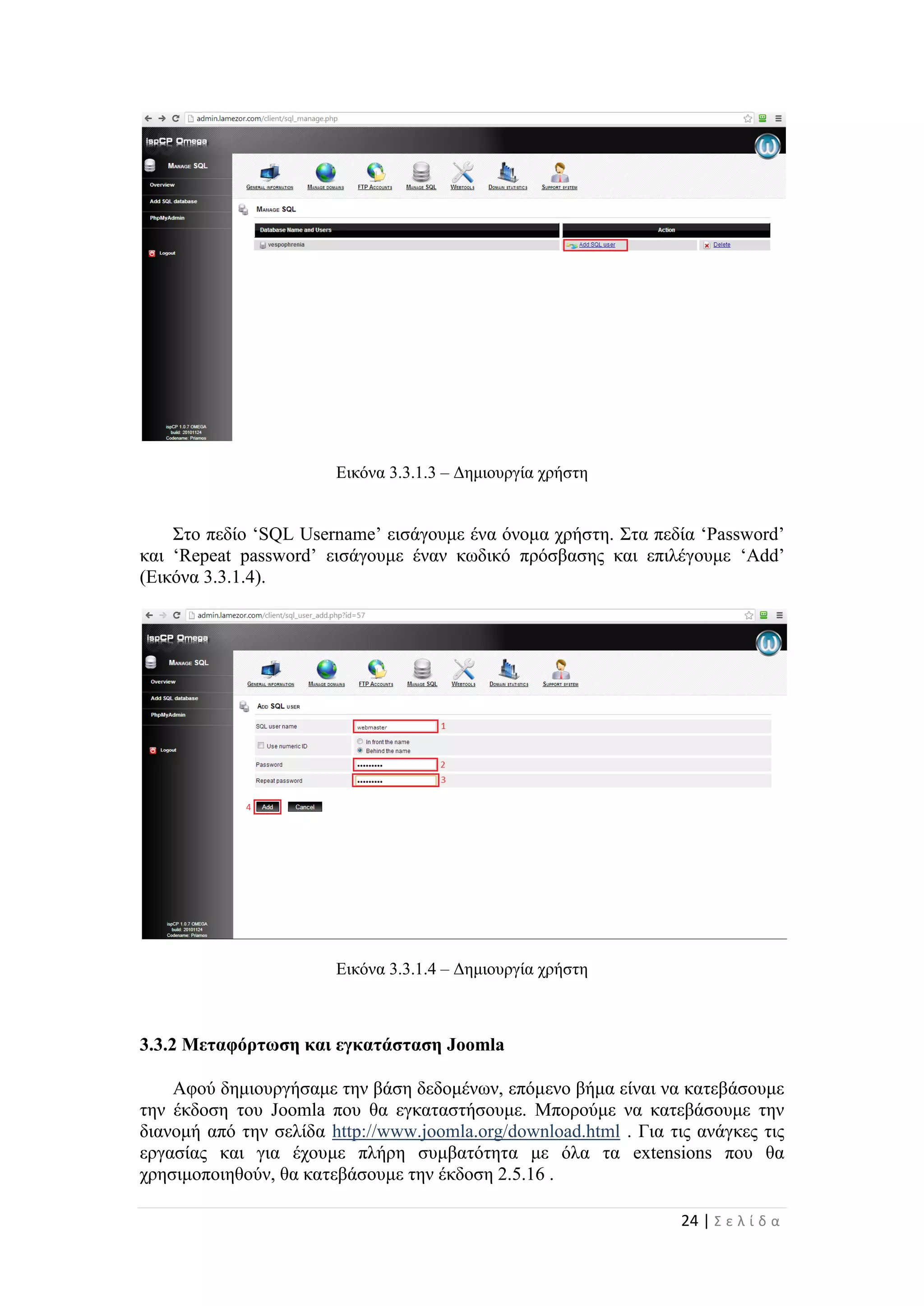 24 | Σ ε λ ί δ α
Εικόνα 3.3.1.3 – Δημιουργία χρήστη
Στο πεδίο ‘SQL Username’ εισάγουμε ένα όνομα χρήστη. Στα πεδία ‘Password’
και ‘Repeat password’ εισάγουμε έναν κωδικό πρόσβασης και επιλέγουμε ‘Add’
(Εικόνα 3.3.1.4).
Εικόνα 3.3.1.4 – Δημιουργία χρήστη
3.3.2 Μεταφόρτωση και εγκατάσταση Joomla
Αφού δημιουργήσαμε την βάση δεδομένων, επόμενο βήμα είναι να κατεβάσουμε
την έκδοση του Joomla που θα εγκαταστήσουμε. Μπορούμε να κατεβάσουμε την
διανομή από την σελίδα http://www.joomla.org/download.html . Για τις ανάγκες τις
εργασίας και για έχουμε πλήρη συμβατότητα με όλα τα extensions που θα
χρησιμοποιηθούν, θα κατεβάσουμε την έκδοση 2.5.16 .
 