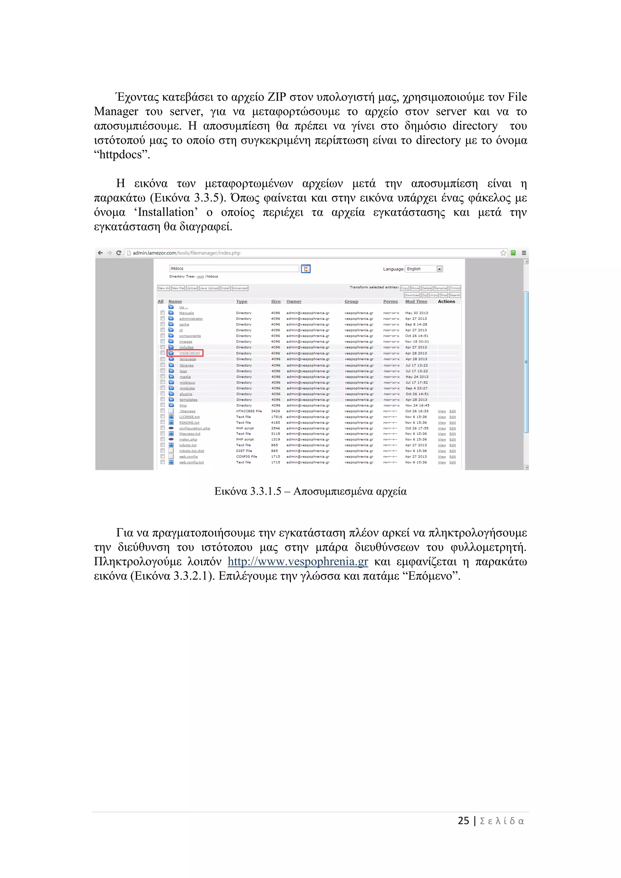 25 | Σ ε λ ί δ α
Έχοντας κατεβάσει το αρχείο ZIP στον υπολογιστή μας, χρησιμοποιούμε τον File
Manager του server, για να μεταφορτώσουμε το αρχείο στον server και να το
αποσυμπιέσουμε. Η αποσυμπίεση θα πρέπει να γίνει στο δημόσιο directory του
ιστότοπού μας το οποίο στη συγκεκριμένη περίπτωση είναι το directory με το όνομα
“httpdocs”.
Η εικόνα των μεταφορτωμένων αρχείων μετά την αποσυμπίεση είναι η
παρακάτω (Εικόνα 3.3.5). Όπως φαίνεται και στην εικόνα υπάρχει ένας φάκελος με
όνομα ‘Installation’ ο οποίος περιέχει τα αρχεία εγκατάστασης και μετά την
εγκατάσταση θα διαγραφεί.
Εικόνα 3.3.1.5 – Αποσυμπιεσμένα αρχεία
Για να πραγματοποιήσουμε την εγκατάσταση πλέον αρκεί να πληκτρολογήσουμε
την διεύθυνση του ιστότοπου μας στην μπάρα διευθύνσεων του φυλλομετρητή.
Πληκτρολογούμε λοιπόν http://www.vespophrenia.gr και εμφανίζεται η παρακάτω
εικόνα (Εικόνα 3.3.2.1). Επιλέγουμε την γλώσσα και πατάμε “Επόμενο”.
 