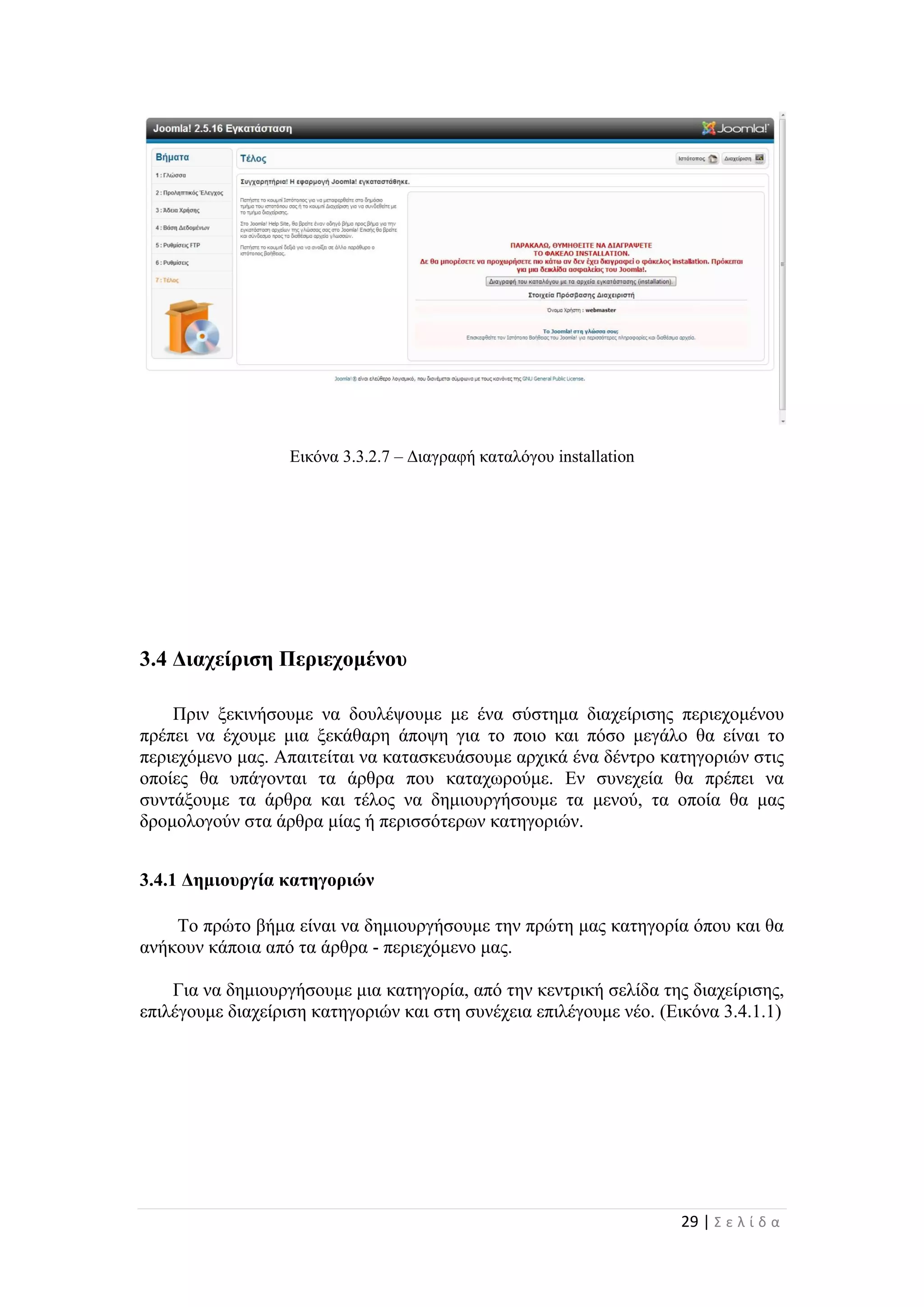 29 | Σ ε λ ί δ α
Εικόνα 3.3.2.7 – Διαγραφή καταλόγου installation
3.4 Διαχείριση Περιεχομένου
Πριν ξεκινήσουμε να δουλέψουμε με ένα σύστημα διαχείρισης περιεχομένου
πρέπει να έχουμε μια ξεκάθαρη άποψη για το ποιο και πόσο μεγάλο θα είναι το
περιεχόμενο μας. Απαιτείται να κατασκευάσουμε αρχικά ένα δέντρο κατηγοριών στις
οποίες θα υπάγονται τα άρθρα που καταχωρούμε. Εν συνεχεία θα πρέπει να
συντάξουμε τα άρθρα και τέλος να δημιουργήσουμε τα μενού, τα οποία θα μας
δρομολογούν στα άρθρα μίας ή περισσότερων κατηγοριών.
3.4.1 Δημιουργία κατηγοριών
Το πρώτο βήμα είναι να δημιουργήσουμε την πρώτη μας κατηγορία όπου και θα
ανήκουν κάποια από τα άρθρα - περιεχόμενο μας.
Για να δημιουργήσουμε μια κατηγορία, από την κεντρική σελίδα της διαχείρισης,
επιλέγουμε διαχείριση κατηγοριών και στη συνέχεια επιλέγουμε νέο. (Εικόνα 3.4.1.1)
 
