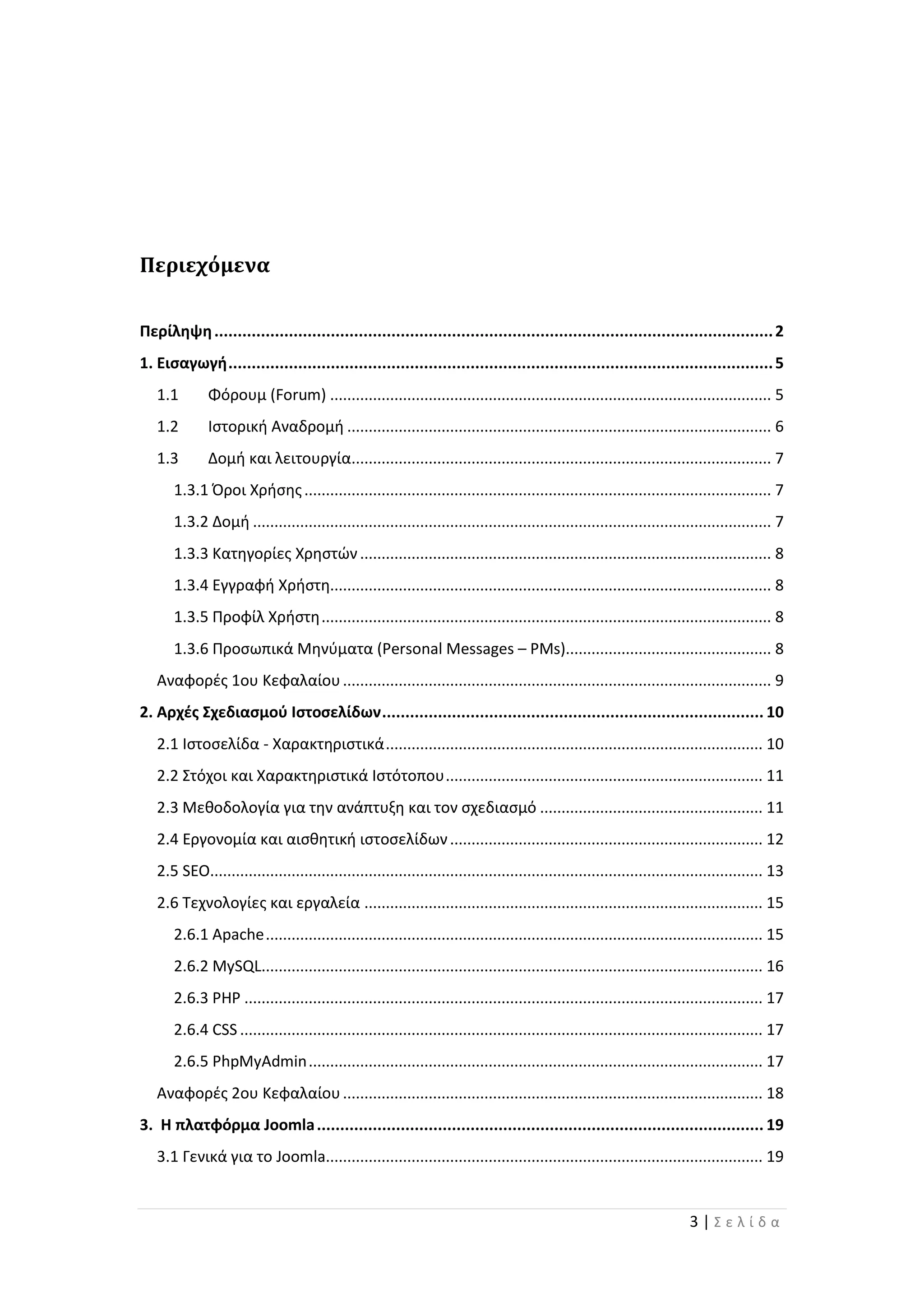 3 | Σ ε λ ί δ α
Περιεχόμενα
Περίληψη........................................................................................................................2
1. Εισαγωγή.....................................................................................................................5
1.1 Φόρουμ (Forum) ....................................................................................................... 5
1.2 Ιστορική Αναδρομή ................................................................................................... 6
1.3 Δομή και λειτουργία.................................................................................................. 7
1.3.1 Όροι Χρήσης............................................................................................................. 7
1.3.2 Δομή ......................................................................................................................... 7
1.3.3 Κατηγορίες Χρηστών................................................................................................ 8
1.3.4 Εγγραφή Χρήστη....................................................................................................... 8
1.3.5 Προφίλ Χρήστη......................................................................................................... 8
1.3.6 Προσωπικά Μηνύματα (Personal Messages – PMs)................................................ 8
Αναφορές 1ου Κεφαλαίου.................................................................................................... 9
2. Αρχές Σχεδιασμού Ιστοσελίδων.................................................................................. 10
2.1 Ιστοσελίδα - Χαρακτηριστικά........................................................................................ 10
2.2 Στόχοι και Χαρακτηριστικά Ιστότοπου.......................................................................... 11
2.3 Μεθοδολογία για την ανάπτυξη και τον σχεδιασμό .................................................... 11
2.4 Εργονομία και αισθητική ιστοσελίδων......................................................................... 12
2.5 SEO................................................................................................................................. 13
2.6 Τεχνολογίες και εργαλεία ............................................................................................. 15
2.6.1 Apache.................................................................................................................... 15
2.6.2 MySQL..................................................................................................................... 16
2.6.3 PHP ......................................................................................................................... 17
2.6.4 CSS .......................................................................................................................... 17
2.6.5 PhpMyAdmin.......................................................................................................... 17
Αναφορές 2ου Κεφαλαίου.................................................................................................. 18
3. Η πλατφόρμα Joomla................................................................................................ 19
3.1 Γενικά για το Joomla...................................................................................................... 19
 