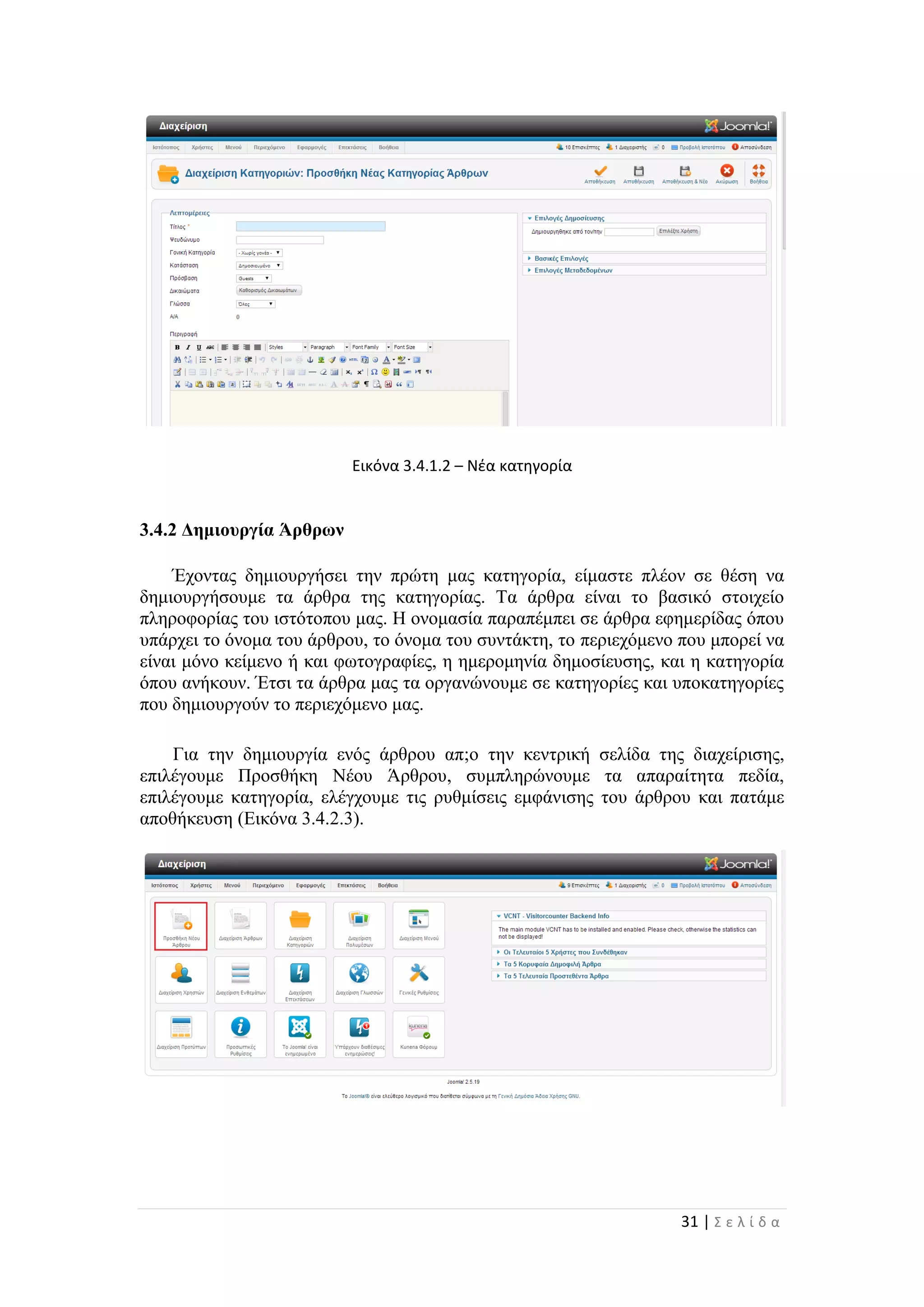 31 | Σ ε λ ί δ α
Εικόνα 3.4.1.2 – Νέα κατηγορία
3.4.2 Δημιουργία Άρθρων
Έχοντας δημιουργήσει την πρώτη μας κατηγορία, είμαστε πλέον σε θέση να
δημιουργήσουμε τα άρθρα της κατηγορίας. Τα άρθρα είναι το βασικό στοιχείο
πληροφορίας του ιστότοπου μας. Η ονομασία παραπέμπει σε άρθρα εφημερίδας όπου
υπάρχει το όνομα του άρθρου, το όνομα του συντάκτη, το περιεχόμενο που μπορεί να
είναι μόνο κείμενο ή και φωτογραφίες, η ημερομηνία δημοσίευσης, και η κατηγορία
όπου ανήκουν. Έτσι τα άρθρα μας τα οργανώνουμε σε κατηγορίες και υποκατηγορίες
που δημιουργούν το περιεχόμενο μας.
Για την δημιουργία ενός άρθρου απ;o την κεντρική σελίδα της διαχείρισης,
επιλέγουμε Προσθήκη Νέου Άρθρου, συμπληρώνουμε τα απαραίτητα πεδία,
επιλέγουμε κατηγορία, ελέγχουμε τις ρυθμίσεις εμφάνισης του άρθρου και πατάμε
αποθήκευση (Εικόνα 3.4.2.3).
 