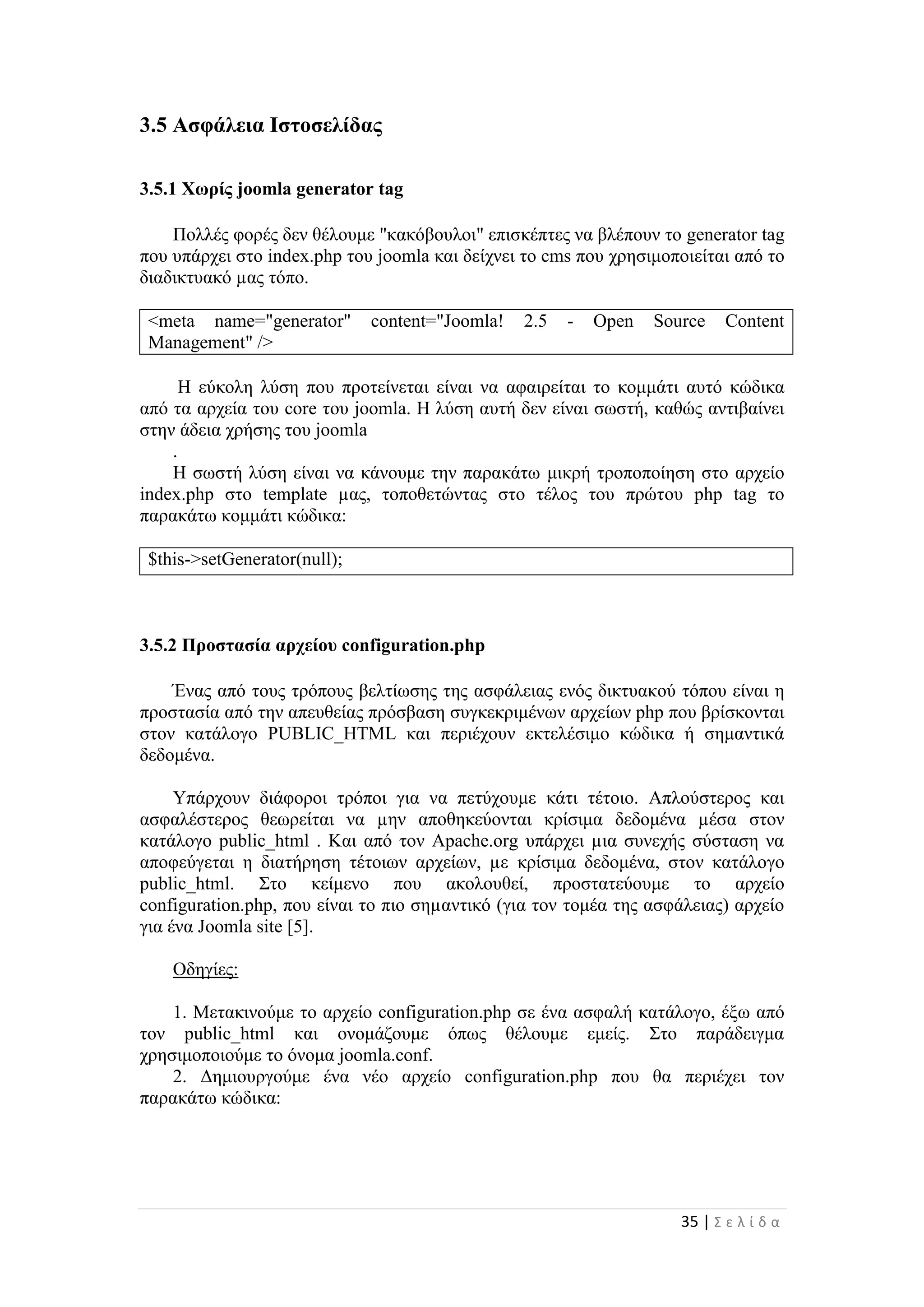 35 | Σ ε λ ί δ α
3.5 Ασφάλεια Ιστοσελίδας
3.5.1 Χωρίς joomla generator tag
Πολλές φορές δεν θέλουμε "κακόβουλοι" επισκέπτες να βλέπουν το generator tag
που υπάρχει στο index.php του joomla και δείχνει το cms που χρησιμοποιείται από το
διαδικτυακό µας τόπο.
<meta name="generator" content="Joomla! 2.5 - Open Source Content
Management" />
Η εύκολη λύση που προτείνεται είναι να αφαιρείται το κομμάτι αυτό κώδικα
από τα αρχεία του core του joomla. Η λύση αυτή δεν είναι σωστή, καθώς αντιβαίνει
στην άδεια χρήσης του joomla
.
Η σωστή λύση είναι να κάνουμε την παρακάτω μικρή τροποποίηση στο αρχείο
index.php στο template µας, τοποθετώντας στο τέλος του πρώτου php tag το
παρακάτω κομμάτι κώδικα:
$this->setGenerator(null);
3.5.2 Προστασία αρχείου configuration.php
Ένας από τους τρόπους βελτίωσης της ασφάλειας ενός δικτυακού τόπου είναι η
προστασία από την απευθείας πρόσβαση συγκεκριμένων αρχείων php που βρίσκονται
στον κατάλογο PUBLIC_HTML και περιέχουν εκτελέσιμο κώδικα ή σημαντικά
δεδομένα.
Υπάρχουν διάφοροι τρόποι για να πετύχουμε κάτι τέτοιο. Απλούστερος και
ασφαλέστερος θεωρείται να µην αποθηκεύονται κρίσιμα δεδομένα µέσα στον
κατάλογο public_html . Και από τον Apache.org υπάρχει µια συνεχής σύσταση να
αποφεύγεται η διατήρηση τέτοιων αρχείων, µε κρίσιμα δεδομένα, στον κατάλογο
public_html. Στο κείμενο που ακολουθεί, προστατεύουμε το αρχείο
configuration.php, που είναι το πιο σηµαντικό (για τον τομέα της ασφάλειας) αρχείο
για ένα Joomla site [5].
Οδηγίες:
1. Μετακινούμε το αρχείο configuration.php σε ένα ασφαλή κατάλογο, έξω από
τον public_html και ονομάζουμε όπως θέλουμε εμείς. Στο παράδειγμα
χρησιμοποιούμε το όνομα joomla.conf.
2. Δημιουργούμε ένα νέο αρχείο configuration.php που θα περιέχει τον
παρακάτω κώδικα:
 