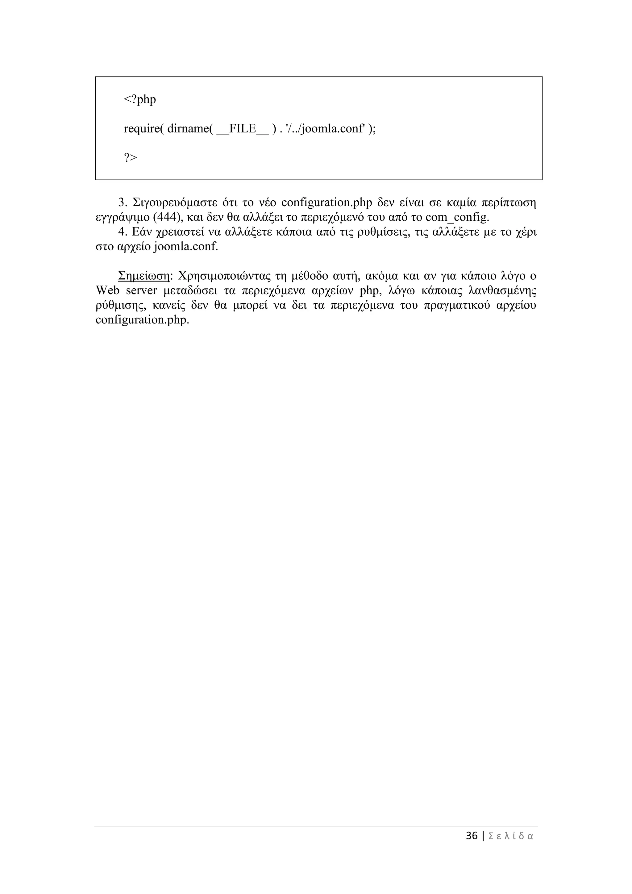 36 | Σ ε λ ί δ α
<?php
require( dirname( __FILE__ ) . '/../joomla.conf' );
?>
3. Σιγουρευόμαστε ότι το νέο configuration.php δεν είναι σε καμία περίπτωση
εγγράψιμο (444), και δεν θα αλλάξει το περιεχόμενό του από το com_config.
4. Εάν χρειαστεί να αλλάξετε κάποια από τις ρυθμίσεις, τις αλλάξετε µε το χέρι
στο αρχείο joomla.conf.
Σημείωση: Χρησιμοποιώντας τη μέθοδο αυτή, ακόμα και αν για κάποιο λόγο ο
Web server μεταδώσει τα περιεχόμενα αρχείων php, λόγω κάποιας λανθασμένης
ρύθμισης, κανείς δεν θα μπορεί να δει τα περιεχόμενα του πραγματικού αρχείου
configuration.php.
 