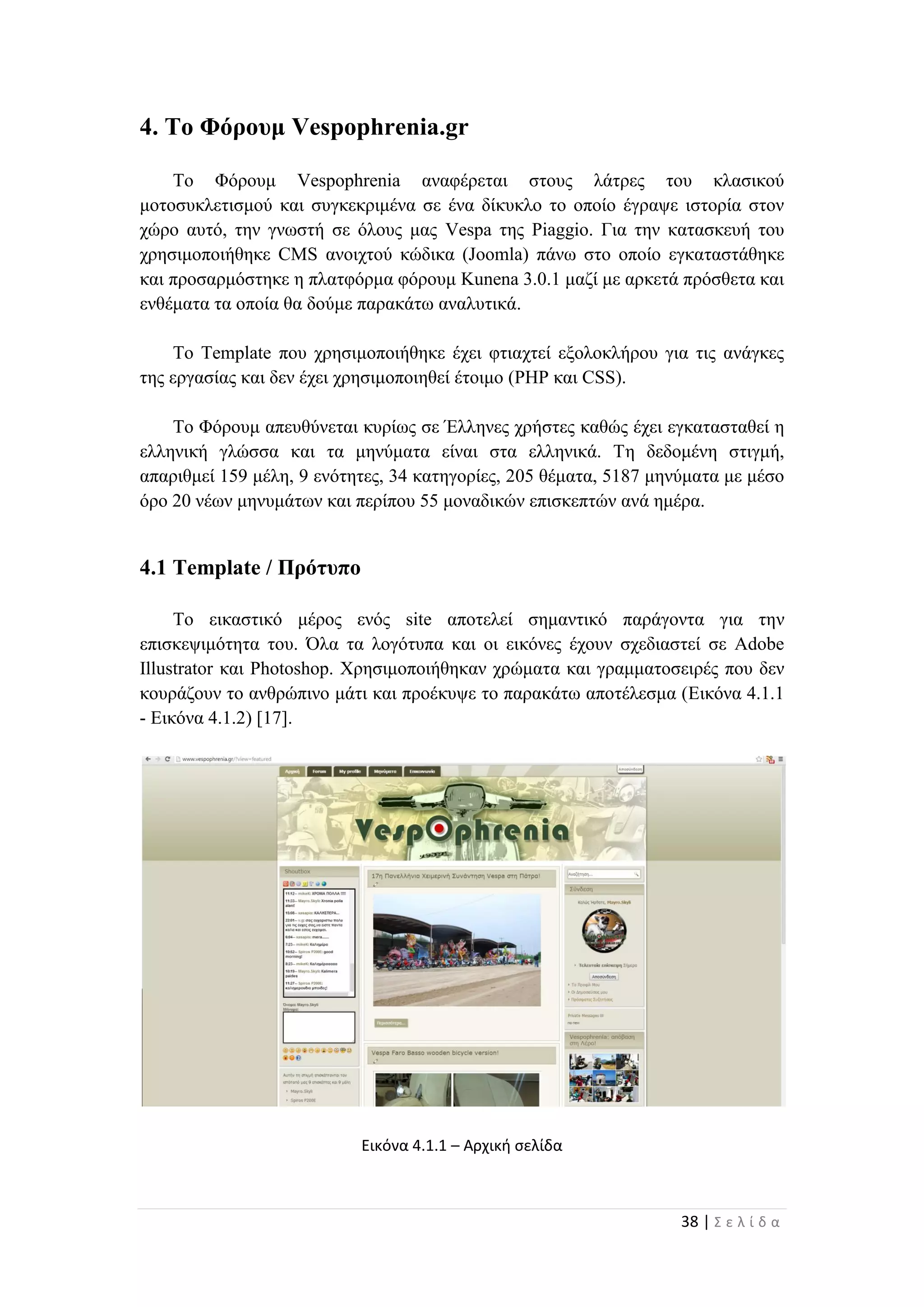 38 | Σ ε λ ί δ α
4. Το Φόρουμ Vespophrenia.gr
Το Φόρουμ Vespophrenia αναφέρεται στους λάτρες του κλασικού
μοτοσυκλετισμού και συγκεκριμένα σε ένα δίκυκλο το οποίο έγραψε ιστορία στον
χώρο αυτό, την γνωστή σε όλους μας Vespa της Piaggio. Για την κατασκευή του
χρησιμοποιήθηκε CMS ανοιχτού κώδικα (Joomla) πάνω στο οποίο εγκαταστάθηκε
και προσαρμόστηκε η πλατφόρμα φόρουμ Kunena 3.0.1 μαζί με αρκετά πρόσθετα και
ενθέματα τα οποία θα δούμε παρακάτω αναλυτικά.
Το Template που χρησιμοποιήθηκε έχει φτιαχτεί εξολοκλήρου για τις ανάγκες
της εργασίας και δεν έχει χρησιμοποιηθεί έτοιμο (PHP και CSS).
Το Φόρουμ απευθύνεται κυρίως σε Έλληνες χρήστες καθώς έχει εγκατασταθεί η
ελληνική γλώσσα και τα μηνύματα είναι στα ελληνικά. Τη δεδομένη στιγμή,
απαριθμεί 159 μέλη, 9 ενότητες, 34 κατηγορίες, 205 θέματα, 5187 μηνύματα με μέσο
όρο 20 νέων μηνυμάτων και περίπου 55 μοναδικών επισκεπτών ανά ημέρα.
4.1 Template / Πρότυπο
To εικαστικό μέρος ενός site αποτελεί σημαντικό παράγοντα για την
επισκεψιμότητα του. Όλα τα λογότυπα και οι εικόνες έχουν σχεδιαστεί σε Adobe
Illustrator και Photoshop. Χρησιμοποιήθηκαν χρώματα και γραμματοσειρές που δεν
κουράζουν το ανθρώπινο μάτι και προέκυψε το παρακάτω αποτέλεσμα (Εικόνα 4.1.1
- Εικόνα 4.1.2) [17].
Εικόνα 4.1.1 – Αρχική σελίδα
 