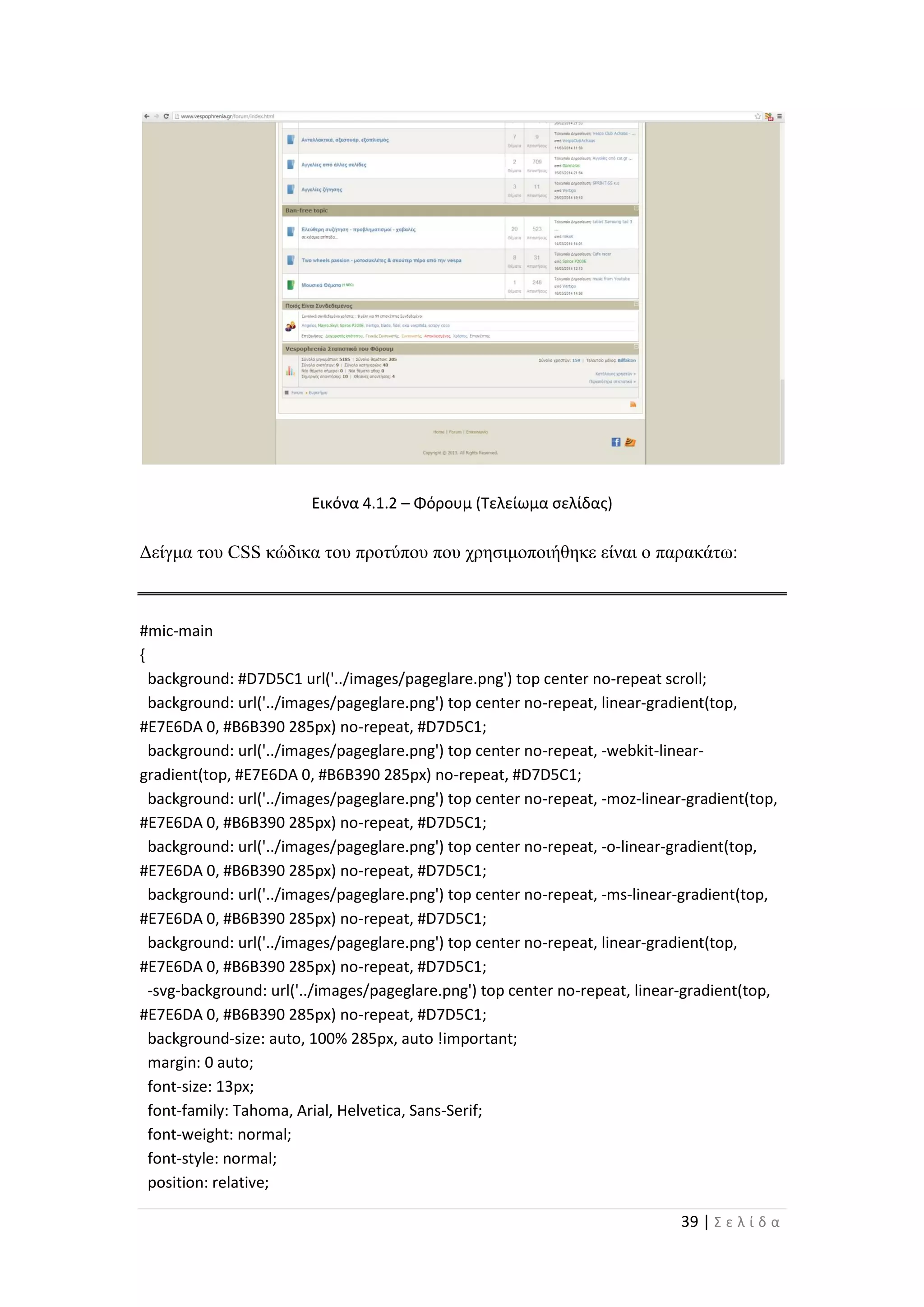 39 | Σ ε λ ί δ α
Εικόνα 4.1.2 – Φόρουμ (Τελείωμα σελίδας)
Δείγμα του CSS κώδικα του προτύπου που χρησιμοποιήθηκε είναι ο παρακάτω:
#mic-main
{
background: #D7D5C1 url('../images/pageglare.png') top center no-repeat scroll;
background: url('../images/pageglare.png') top center no-repeat, linear-gradient(top,
#E7E6DA 0, #B6B390 285px) no-repeat, #D7D5C1;
background: url('../images/pageglare.png') top center no-repeat, -webkit-linear-
gradient(top, #E7E6DA 0, #B6B390 285px) no-repeat, #D7D5C1;
background: url('../images/pageglare.png') top center no-repeat, -moz-linear-gradient(top,
#E7E6DA 0, #B6B390 285px) no-repeat, #D7D5C1;
background: url('../images/pageglare.png') top center no-repeat, -o-linear-gradient(top,
#E7E6DA 0, #B6B390 285px) no-repeat, #D7D5C1;
background: url('../images/pageglare.png') top center no-repeat, -ms-linear-gradient(top,
#E7E6DA 0, #B6B390 285px) no-repeat, #D7D5C1;
background: url('../images/pageglare.png') top center no-repeat, linear-gradient(top,
#E7E6DA 0, #B6B390 285px) no-repeat, #D7D5C1;
-svg-background: url('../images/pageglare.png') top center no-repeat, linear-gradient(top,
#E7E6DA 0, #B6B390 285px) no-repeat, #D7D5C1;
background-size: auto, 100% 285px, auto !important;
margin: 0 auto;
font-size: 13px;
font-family: Tahoma, Arial, Helvetica, Sans-Serif;
font-weight: normal;
font-style: normal;
position: relative;
 