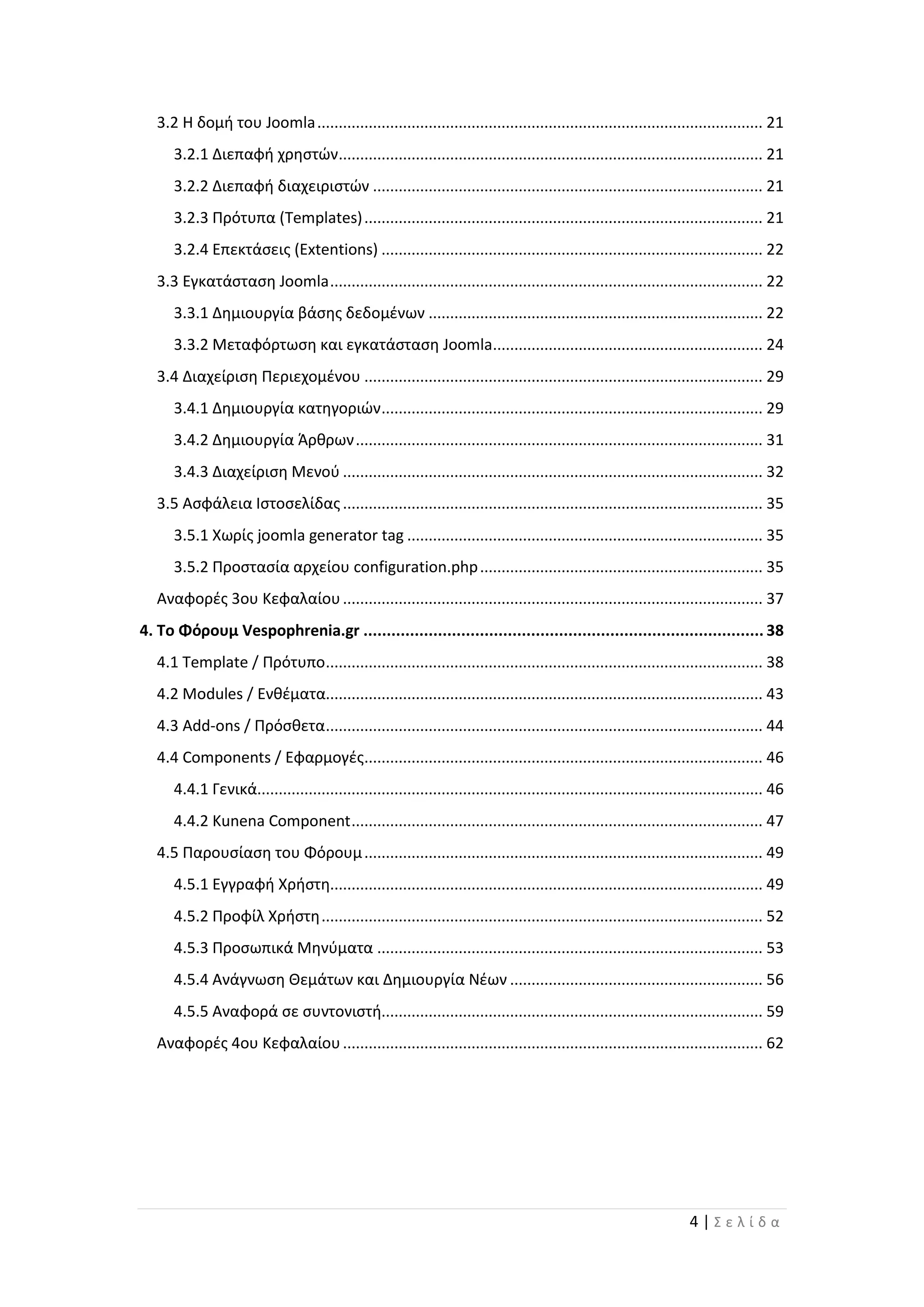 4 | Σ ε λ ί δ α
3.2 Η δομή του Joomla........................................................................................................ 21
3.2.1 Διεπαφή χρηστών................................................................................................... 21
3.2.2 Διεπαφή διαχειριστών ........................................................................................... 21
3.2.3 Πρότυπα (Templates)............................................................................................. 21
3.2.4 Επεκτάσεις (Extentions) ......................................................................................... 22
3.3 Εγκατάσταση Joomla..................................................................................................... 22
3.3.1 Δημιουργία βάσης δεδομένων .............................................................................. 22
3.3.2 Μεταφόρτωση και εγκατάσταση Joomla............................................................... 24
3.4 Διαχείριση Περιεχομένου ............................................................................................. 29
3.4.1 Δημιουργία κατηγοριών......................................................................................... 29
3.4.2 Δημιουργία Άρθρων............................................................................................... 31
3.4.3 Διαχείριση Μενού .................................................................................................. 32
3.5 Ασφάλεια Ιστοσελίδας.................................................................................................. 35
3.5.1 Χωρίς joomla generator tag ................................................................................... 35
3.5.2 Προστασία αρχείου configuration.php.................................................................. 35
Αναφορές 3ου Κεφαλαίου.................................................................................................. 37
4. Το Φόρουμ Vespophrenia.gr ...................................................................................... 38
4.1 Template / Πρότυπο...................................................................................................... 38
4.2 Modules / Ενθέματα...................................................................................................... 43
4.3 Add-ons / Πρόσθετα...................................................................................................... 44
4.4 Components / Εφαρμογές............................................................................................. 46
4.4.1 Γενικά...................................................................................................................... 46
4.4.2 Kunena Component................................................................................................ 47
4.5 Παρουσίαση του Φόρουμ............................................................................................. 49
4.5.1 Εγγραφή Χρήστη..................................................................................................... 49
4.5.2 Προφίλ Χρήστη....................................................................................................... 52
4.5.3 Προσωπικά Μηνύματα .......................................................................................... 53
4.5.4 Ανάγνωση Θεμάτων και Δημιουργία Νέων ........................................................... 56
4.5.5 Αναφορά σε συντονιστή......................................................................................... 59
Αναφορές 4ου Κεφαλαίου.................................................................................................. 62
 