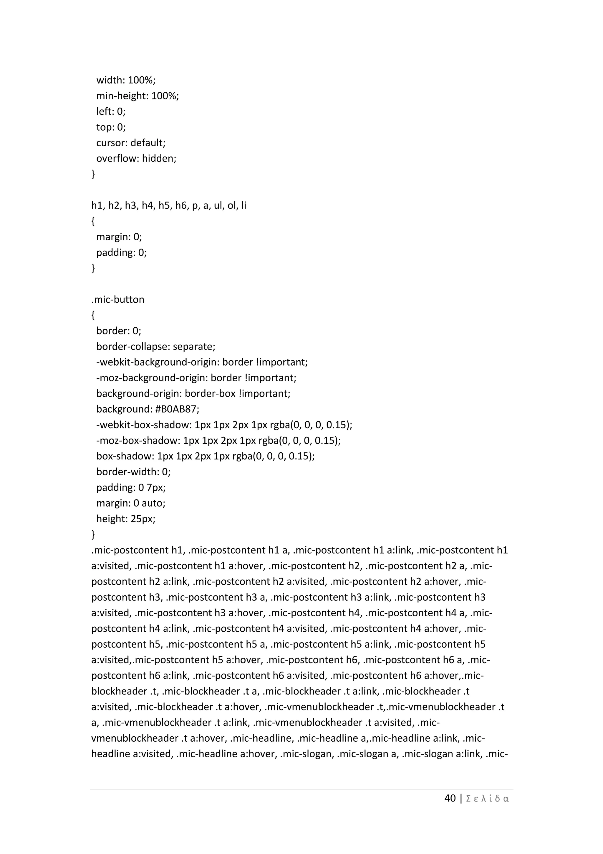 40 | Σ ε λ ί δ α
width: 100%;
min-height: 100%;
left: 0;
top: 0;
cursor: default;
overflow: hidden;
}
h1, h2, h3, h4, h5, h6, p, a, ul, ol, li
{
margin: 0;
padding: 0;
}
.mic-button
{
border: 0;
border-collapse: separate;
-webkit-background-origin: border !important;
-moz-background-origin: border !important;
background-origin: border-box !important;
background: #B0AB87;
-webkit-box-shadow: 1px 1px 2px 1px rgba(0, 0, 0, 0.15);
-moz-box-shadow: 1px 1px 2px 1px rgba(0, 0, 0, 0.15);
box-shadow: 1px 1px 2px 1px rgba(0, 0, 0, 0.15);
border-width: 0;
padding: 0 7px;
margin: 0 auto;
height: 25px;
}
.mic-postcontent h1, .mic-postcontent h1 a, .mic-postcontent h1 a:link, .mic-postcontent h1
a:visited, .mic-postcontent h1 a:hover, .mic-postcontent h2, .mic-postcontent h2 a, .mic-
postcontent h2 a:link, .mic-postcontent h2 a:visited, .mic-postcontent h2 a:hover, .mic-
postcontent h3, .mic-postcontent h3 a, .mic-postcontent h3 a:link, .mic-postcontent h3
a:visited, .mic-postcontent h3 a:hover, .mic-postcontent h4, .mic-postcontent h4 a, .mic-
postcontent h4 a:link, .mic-postcontent h4 a:visited, .mic-postcontent h4 a:hover, .mic-
postcontent h5, .mic-postcontent h5 a, .mic-postcontent h5 a:link, .mic-postcontent h5
a:visited,.mic-postcontent h5 a:hover, .mic-postcontent h6, .mic-postcontent h6 a, .mic-
postcontent h6 a:link, .mic-postcontent h6 a:visited, .mic-postcontent h6 a:hover,.mic-
blockheader .t, .mic-blockheader .t a, .mic-blockheader .t a:link, .mic-blockheader .t
a:visited, .mic-blockheader .t a:hover, .mic-vmenublockheader .t,.mic-vmenublockheader .t
a, .mic-vmenublockheader .t a:link, .mic-vmenublockheader .t a:visited, .mic-
vmenublockheader .t a:hover, .mic-headline, .mic-headline a,.mic-headline a:link, .mic-
headline a:visited, .mic-headline a:hover, .mic-slogan, .mic-slogan a, .mic-slogan a:link, .mic-
 