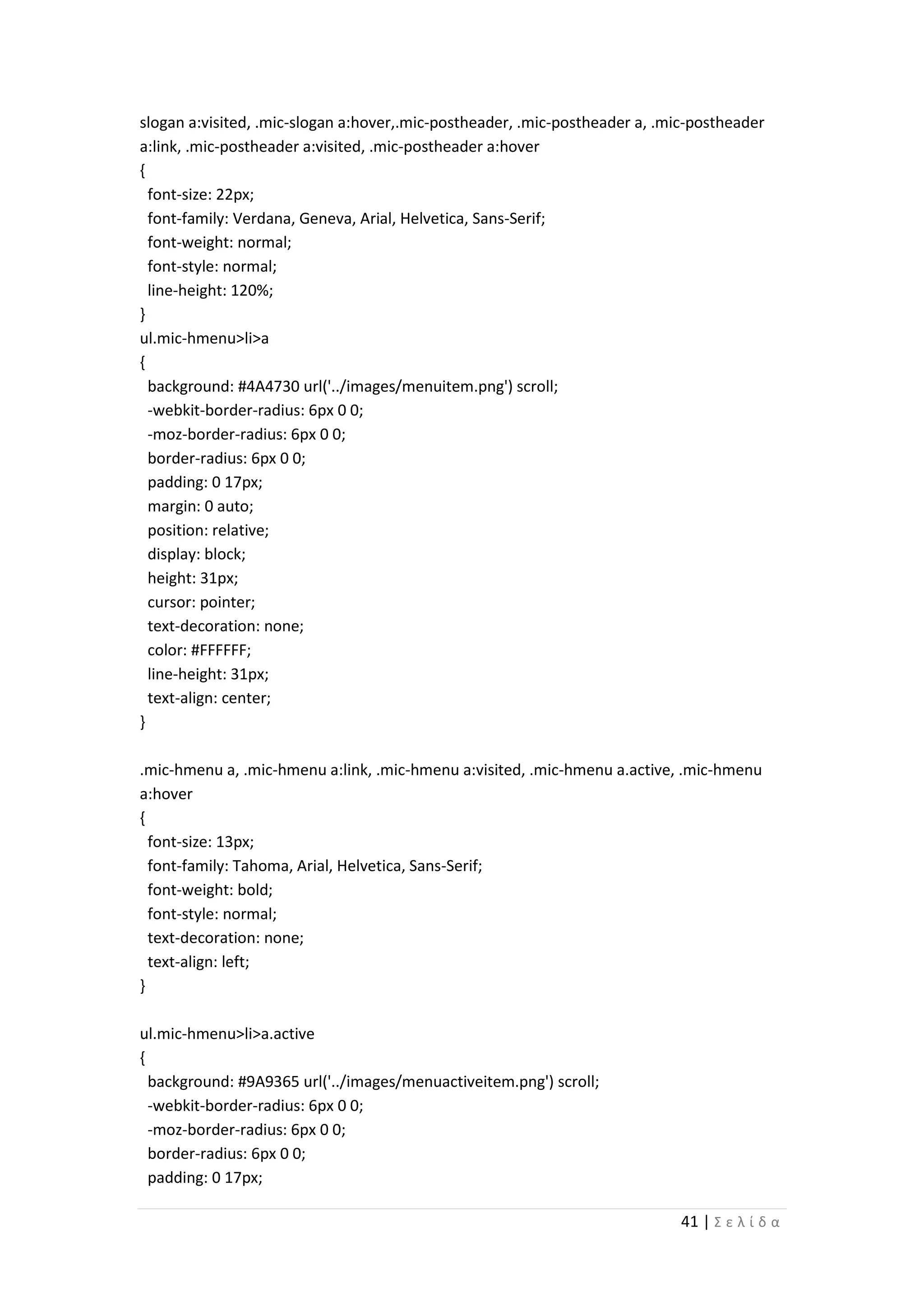 41 | Σ ε λ ί δ α
slogan a:visited, .mic-slogan a:hover,.mic-postheader, .mic-postheader a, .mic-postheader
a:link, .mic-postheader a:visited, .mic-postheader a:hover
{
font-size: 22px;
font-family: Verdana, Geneva, Arial, Helvetica, Sans-Serif;
font-weight: normal;
font-style: normal;
line-height: 120%;
}
ul.mic-hmenu>li>a
{
background: #4A4730 url('../images/menuitem.png') scroll;
-webkit-border-radius: 6px 0 0;
-moz-border-radius: 6px 0 0;
border-radius: 6px 0 0;
padding: 0 17px;
margin: 0 auto;
position: relative;
display: block;
height: 31px;
cursor: pointer;
text-decoration: none;
color: #FFFFFF;
line-height: 31px;
text-align: center;
}
.mic-hmenu a, .mic-hmenu a:link, .mic-hmenu a:visited, .mic-hmenu a.active, .mic-hmenu
a:hover
{
font-size: 13px;
font-family: Tahoma, Arial, Helvetica, Sans-Serif;
font-weight: bold;
font-style: normal;
text-decoration: none;
text-align: left;
}
ul.mic-hmenu>li>a.active
{
background: #9A9365 url('../images/menuactiveitem.png') scroll;
-webkit-border-radius: 6px 0 0;
-moz-border-radius: 6px 0 0;
border-radius: 6px 0 0;
padding: 0 17px;
 